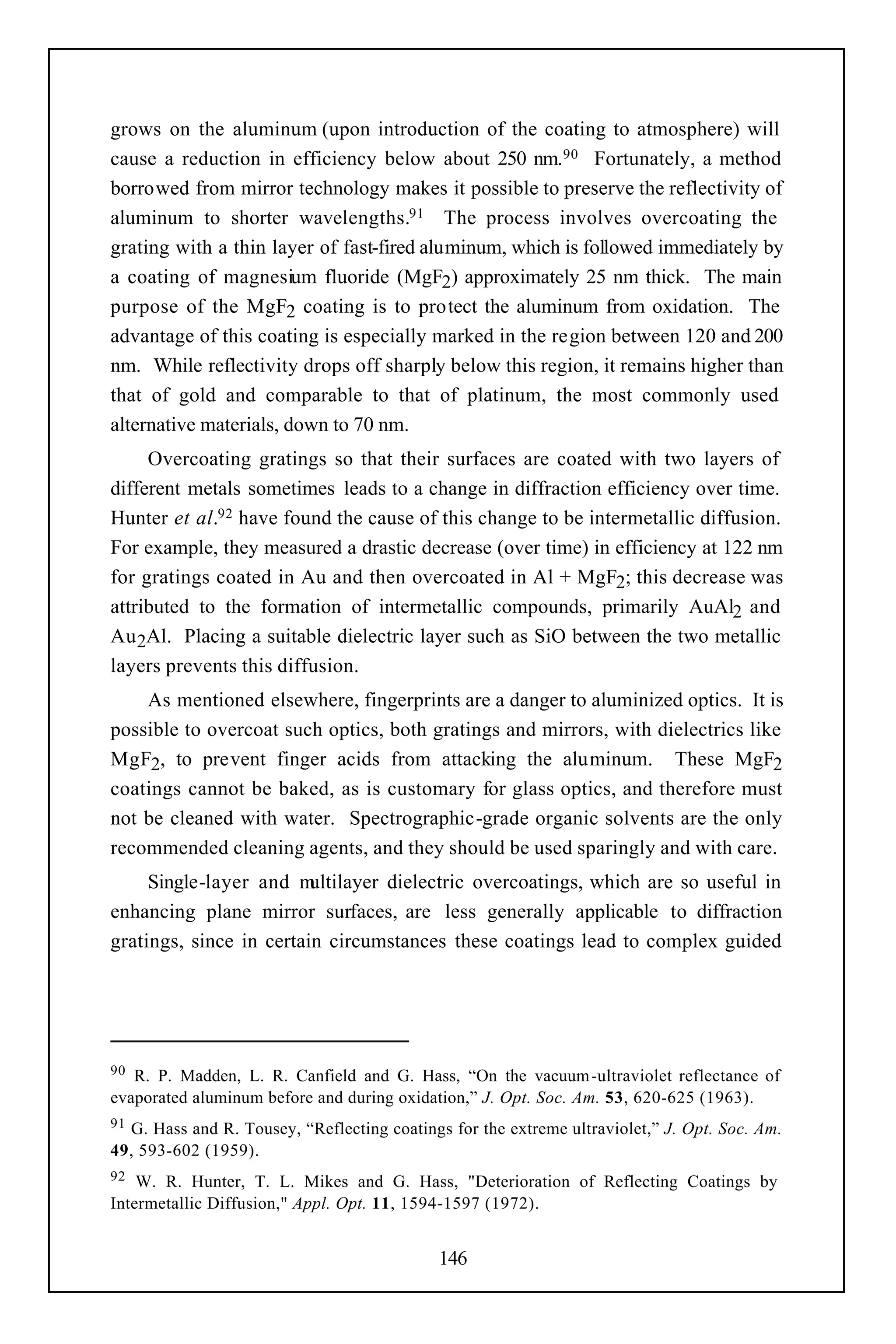 grows on the aluminum (upon introduction of the coating to atmosphere) will
cause a reduction in efficiency below about 250 nm.90 Fortunately, a method
borrowed from mirror technology makes it possible to preserve the reflectivity of
aluminum to shorter wavelengths.91 The process involves overcoating the
grating with a thin layer of fast-fired aluminum, which is followed immediately by
a coating of magnesium fluoride (MgF2) approximately 25 nm thick. The main
purpose of the MgF2 coating is to protect the aluminum from oxidation. The
advantage of this coating is especially marked in the region between 120 and 200
nm. While reflectivity drops off sharply below this region, it remains higher than
that of gold and comparable to that of platinum, the most commonly used
alternative materials, down to 70 nm.
     Overcoating gratings so that their surfaces are coated with two layers of
different metals sometimes leads to a change in diffraction efficiency over time.
Hunter et al.92 have found the cause of this change to be intermetallic diffusion.
For example, they measured a drastic decrease (over time) in efficiency at 122 nm
for gratings coated in Au and then overcoated in Al + MgF2; this decrease was
attributed to the formation of intermetallic compounds, primarily AuAl2 and
Au 2Al. Placing a suitable dielectric layer such as SiO between the two metallic
layers prevents this diffusion.
    As mentioned elsewhere, fingerprints are a danger to aluminized optics. It is
possible to overcoat such optics, both gratings and mirrors, with dielectrics like
MgF2, to prevent finger acids from attacking the aluminum. These MgF2
coatings cannot be baked, as is customary for glass optics, and therefore must
not be cleaned with water. Spectrographic-grade organic solvents are the only
recommended cleaning agents, and they should be used sparingly and with care.
     Single-layer and m  ultilayer dielectric overcoatings, which are so useful in
enhancing plane mirror surfaces, are less generally applicable to diffraction
gratings, since in certain circumstances these coatings lead to complex guided




90 R. P. Madden, L. R. Canfield and G. Hass, “On the vacuum-ultraviolet reflectance of
evaporated aluminum before and during oxidation,” J. Opt. Soc. Am. 53, 620-625 (1963).
91G. Hass and R. Tousey, “Reflecting coatings for the extreme ultraviolet,” J. Opt. Soc. Am.
49, 593-602 (1959).
92  W. R. Hunter, T. L. Mikes and G. Hass, "Deterioration of Reflecting Coatings by
Intermetallic Diffusion," Appl. Opt. 11, 1594-1597 (1972).


                                            146
 