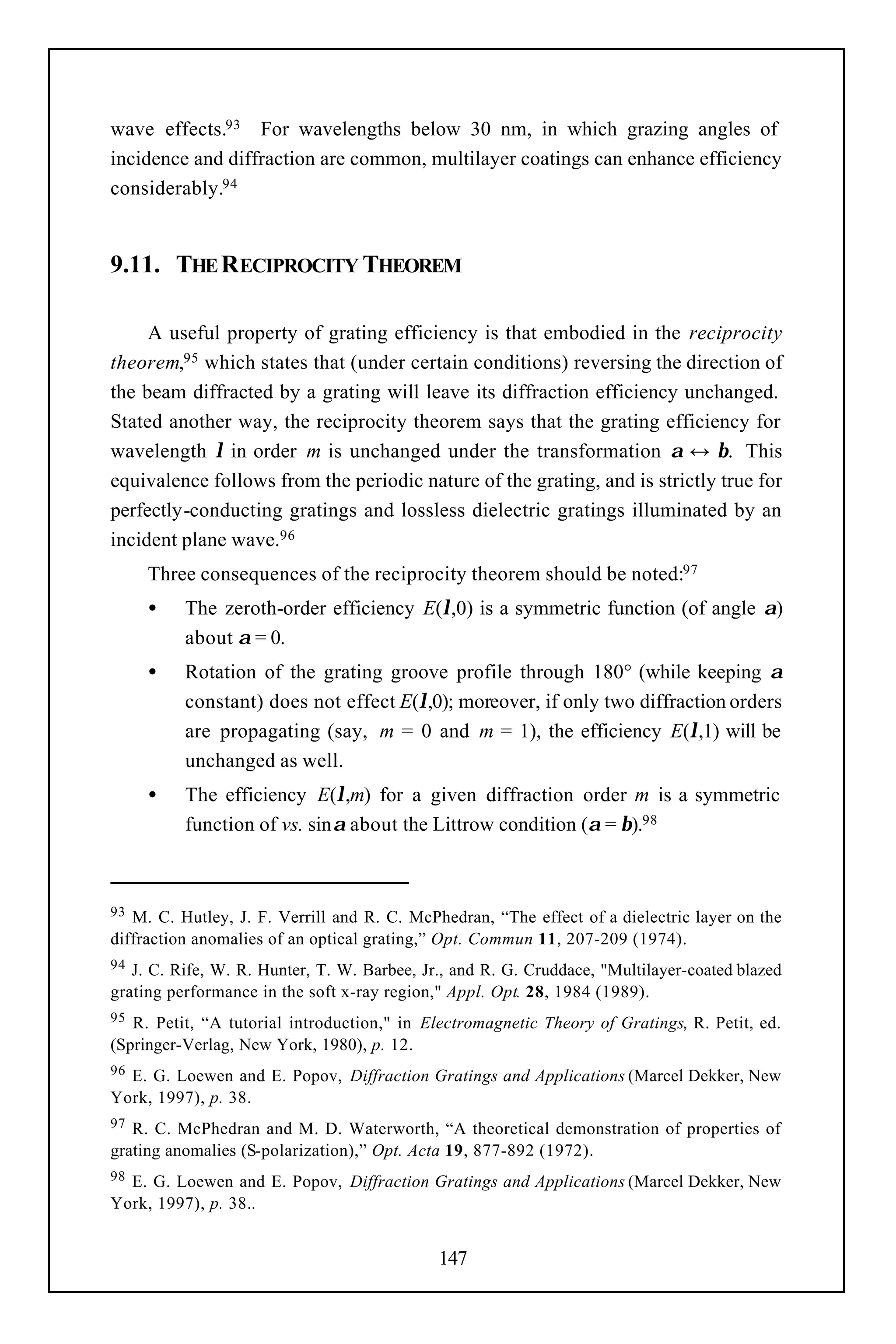 wave effects.93 For wavelengths below 30 nm, in which grazing angles of
incidence and diffraction are common, multilayer coatings can enhance efficiency
considerably.94


9.11. THE RECIPROCITY THEOREM

     A useful property of grating efficiency is that embodied in the reciprocity
theorem,95 which states that (under certain conditions) reversing the direction of
the beam diffracted by a grating will leave its diffraction efficiency unchanged.
Stated another way, the reciprocity theorem says that the grating efficiency for
wavelength λ in order m is unchanged under the transformation α ↔ β. This
equivalence follows from the periodic nature of the grating, and is strictly true for
perfectly-conducting gratings and lossless dielectric gratings illuminated by an
incident plane wave.96
     Three consequences of the reciprocity theorem should be noted:97
     •    The zeroth-order efficiency E(λ,0) is a symmetric function (of angle α)
          about α = 0.
     •    Rotation of the grating groove profile through 180° (while keeping α
          constant) does not effect E(λ,0); moreover, if only two diffraction orders
          are propagating (say, m = 0 and m = 1), the efficiency E(λ,1) will be
          unchanged as well.
     •    The efficiency E(λ,m) for a given diffraction order m is a symmetric
          function of vs. sinα about the Littrow condition (α = β).98



93 M. C. Hutley, J. F. Verrill and R. C. McPhedran, “The effect of a dielectric layer on the
diffraction anomalies of an optical grating,” Opt. Commun 11, 207-209 (1974).
94 J. C. Rife, W. R. Hunter, T. W. Barbee, Jr., and R. G. Cruddace, "Multilayer-coated blazed
grating performance in the soft x-ray region," Appl. Opt. 28, 1984 (1989).
95 R. Petit, “A tutorial introduction," in Electromagnetic Theory of Gratings, R. Petit, ed.
(Springer-Verlag, New York, 1980), p. 12.
96E. G. Loewen and E. Popov, Diffraction Gratings and Applications (Marcel Dekker, New
York, 1997), p. 38.
97 R. C. McPhedran and M. D. Waterworth, “A theoretical demonstration of properties of
grating anomalies (S-polarization),” Opt. Acta 19, 877-892 (1972).
98E. G. Loewen and E. Popov, Diffraction Gratings and Applications (Marcel Dekker, New
York, 1997), p. 38..


                                             147
 