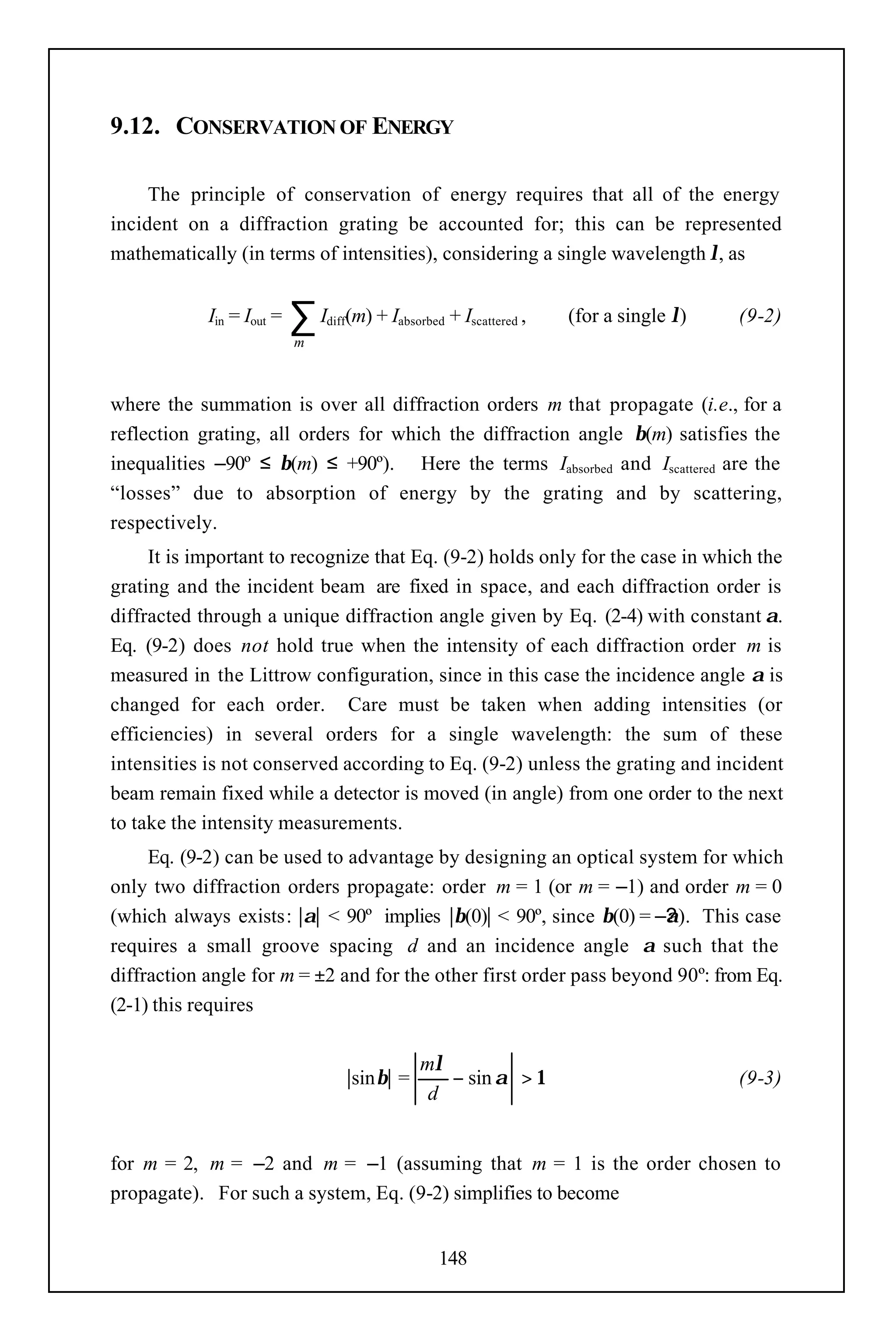 9.12. CONSERVATION OF ENERGY

     The principle of conservation of energy requires that all of the energy
incident on a diffraction grating be accounted for; this can be represented
mathematically (in terms of intensities), considering a single wavelength λ, as


            Iin = Iout =   ∑I  diff   (m) + Iabsorbed + Iscattered ,   (for a single λ)   (9-2)
                           m



where the summation is over all diffraction orders m that propagate (i.e., for a
reflection grating, all orders for which the diffraction angle β(m) satisfies the
inequalities –90º ≤ β(m) ≤ +90º). Here the terms Iabsorbed and Iscattered are the
“losses” due to absorption of energy by the grating and by scattering,
respectively.
     It is important to recognize that Eq. (9-2) holds only for the case in which the
grating and the incident beam are fixed in space, and each diffraction order is
diffracted through a unique diffraction angle given by Eq. (2-4) with constant α.
Eq. (9-2) does not hold true when the intensity of each diffraction order m is
measured in the Littrow configuration, since in this case the incidence angle α is
changed for each order. Care must be taken when adding intensities (or
efficiencies) in several orders for a single wavelength: the sum of these
intensities is not conserved according to Eq. (9-2) unless the grating and incident
beam remain fixed while a detector is moved (in angle) from one order to the next
to take the intensity measurements.
     Eq. (9-2) can be used to advantage by designing an optical system for which
only two diffraction orders propagate: order m = 1 (or m = –1) and order m = 0
(which always exists: |α| < 90º implies |β(0)| < 90º, since β(0) = –? ). This case
                                                                     α
                                                                     ?
requires a small groove spacing d and an incidence angle α such that the
diffraction angle for m = ±2 and for the other first order pass beyond 90º: from Eq.
(2-1) this requires

                                                  mλ
                                      |sinβ| =       − sin α > 1                          (9-3)
                                                   d


for m = 2, m = –2 and m = –1 (assuming that m = 1 is the order chosen to
propagate). For such a system, Eq. (9-2) simplifies to become


                                                     148
 