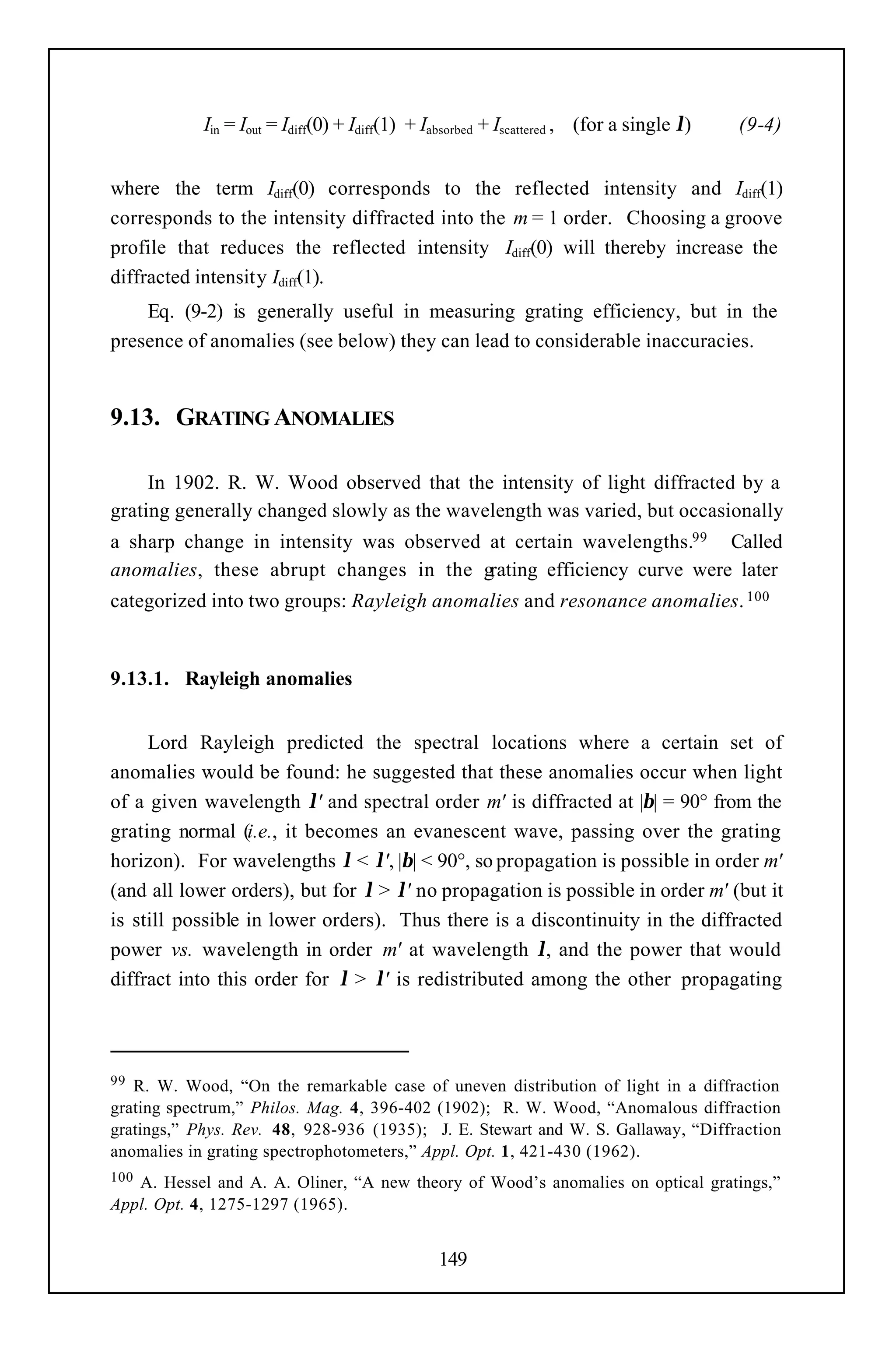 Iin = Iout = Idiff(0) + Idiff(1) + Iabsorbed + Iscattered , (for a single λ)   (9-4)


where the term Idiff(0) corresponds to the reflected intensity and Idiff(1)
corresponds to the intensity diffracted into the m = 1 order. Choosing a groove
profile that reduces the reflected intensity Idiff(0) will thereby increase the
diffracted intensity Idiff(1).
    Eq. (9-2) is generally useful in measuring grating efficiency, but in the
presence of anomalies (see below) they can lead to considerable inaccuracies.


9.13. GRATING ANOMALIES

     In 1902. R. W. Wood observed that the intensity of light diffracted by a
grating generally changed slowly as the wavelength was varied, but occasionally
a sharp change in intensity was observed at certain wavelengths.99 Called
anomalies, these abrupt changes in the grating efficiency curve were later
categorized into two groups: Rayleigh anomalies and resonance anomalies. 100


9.13.1. Rayleigh anomalies


     Lord Rayleigh predicted the spectral locations where a certain set of
anomalies would be found: he suggested that these anomalies occur when light
of a given wavelength λ' and spectral order m' is diffracted at |β| = 90° from the
grating normal (i.e., it becomes an evanescent wave, passing over the grating
horizon). For wavelengths λ < λ', |β| < 90°, so propagation is possible in order m'
(and all lower orders), but for λ > λ' no propagation is possible in order m' (but it
is still possible in lower orders). Thus there is a discontinuity in the diffracted
power vs. wavelength in order m' at wavelength λ, and the power that would
diffract into this order for λ > λ' is redistributed among the other propagating



99 R. W. Wood, “On the remarkable case of uneven distribution of light in a diffraction
grating spectrum,” Philos. Mag. 4, 396-402 (1902); R. W. Wood, “Anomalous diffraction
gratings,” Phys. Rev. 48, 928-936 (1935); J. E. Stewart and W. S. Gallaway, “Diffraction
anomalies in grating spectrophotometers,” Appl. Opt. 1, 421-430 (1962).
100A. Hessel and A. A. Oliner, “A new theory of Wood’s anomalies on optical gratings,”
Appl. Opt. 4, 1275-1297 (1965).


                                                149
 