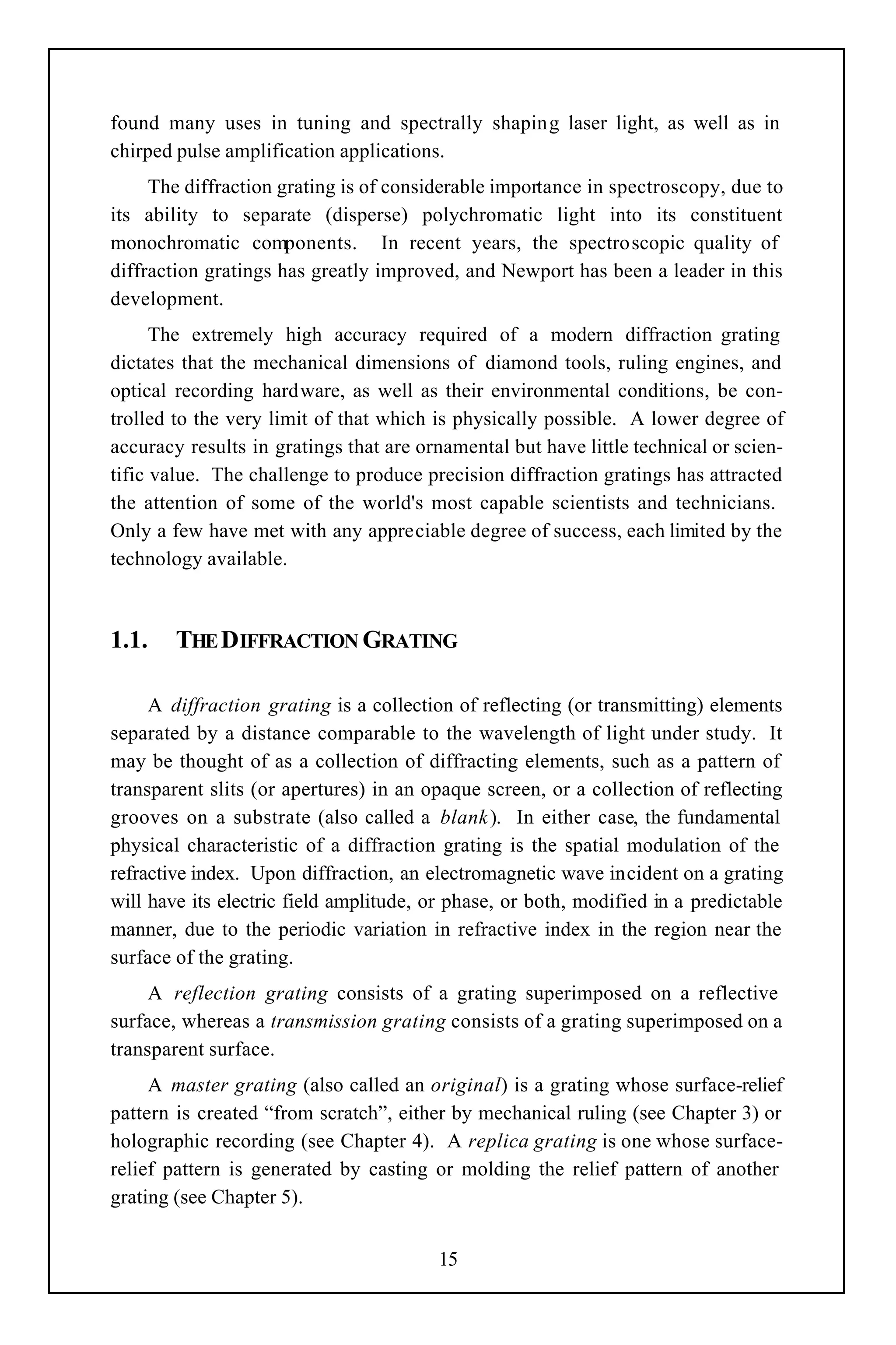 found many uses in tuning and spectrally shaping laser light, as well as in
chirped pulse amplification applications.
     The diffraction grating is of considerable importance in spectroscopy, due to
its ability to separate (disperse) polychromatic light into its constituent
monochromatic components. In recent years, the spectroscopic quality of
diffraction gratings has greatly improved, and Newport has been a leader in this
development.
      The extremely high accuracy required of a modern diffraction grating
dictates that the mechanical dimensions of diamond tools, ruling engines, and
optical recording hardware, as well as their environmental conditions, be con-
trolled to the very limit of that which is physically possible. A lower degree of
accuracy results in gratings that are ornamental but have little technical or scien-
tific value. The challenge to produce precision diffraction gratings has attracted
the attention of some of the world's most capable scientists and technicians.
Only a few have met with any appreciable degree of success, each limited by the
technology available.



1.1.    THE DIFFRACTION GRATING

     A diffraction grating is a collection of reflecting (or transmitting) elements
separated by a distance comparable to the wavelength of light under study. It
may be thought of as a collection of diffracting elements, such as a pattern of
transparent slits (or apertures) in an opaque screen, or a collection of reflecting
grooves on a substrate (also called a blank ). In either case, the fundamental
physical characteristic of a diffraction grating is the spatial modulation of the
refractive index. Upon diffraction, an electromagnetic wave incident on a grating
will have its electric field amplitude, or phase, or both, modified in a predictable
manner, due to the periodic variation in refractive index in the region near the
surface of the grating.
     A reflection grating consists of a grating superimposed on a reflective
surface, whereas a transmission grating consists of a grating superimposed on a
transparent surface.
     A master grating (also called an original) is a grating whose surface-relief
pattern is created “from scratch”, either by mechanical ruling (see Chapter 3) or
holographic recording (see Chapter 4). A replica grating is one whose surface-
relief pattern is generated by casting or molding the relief pattern of another
grating (see Chapter 5).


                                        15
 