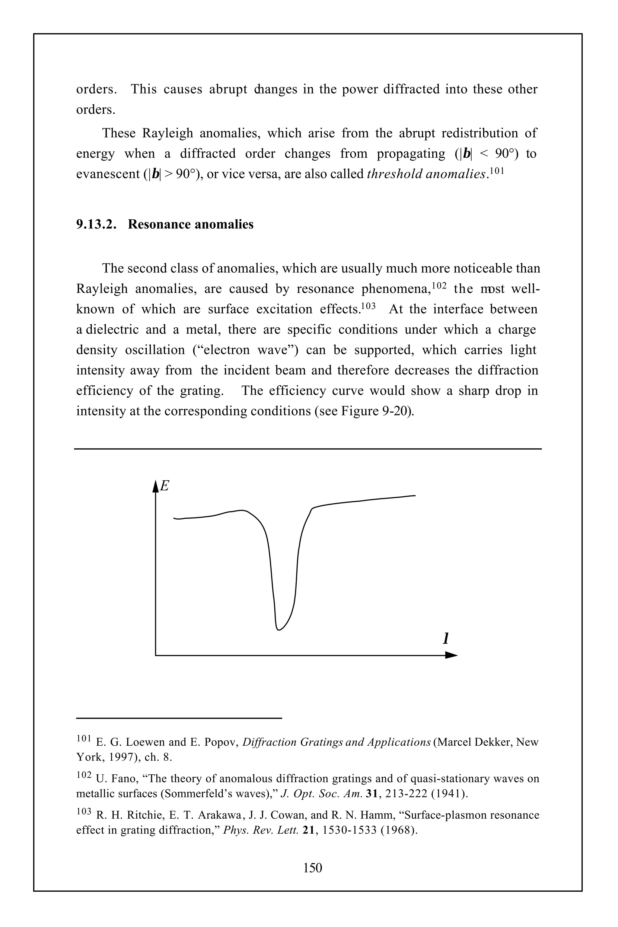 orders. This causes abrupt changes in the power diffracted into these other
orders.
    These Rayleigh anomalies, which arise from the abrupt redistribution of
energy when a diffracted order changes from propagating (|β| < 90°) to
evanescent (|β| > 90°), or vice versa, are also called threshold anomalies.101


9.13.2. Resonance anomalies


     The second class of anomalies, which are usually much more noticeable than
Rayleigh anomalies, are caused by resonance phenomena,102 the m well- ost
known of which are surface excitation effects.103 At the interface between
a dielectric and a metal, there are specific conditions under which a charge
density oscillation (“electron wave”) can be supported, which carries light
intensity away from the incident beam and therefore decreases the diffraction
efficiency of the grating. The efficiency curve would show a sharp drop in
intensity at the corresponding conditions (see Figure 9-20).




                E




                                                                       λ




101E. G. Loewen and E. Popov, Diffraction Gratings and Applications (Marcel Dekker, New
York, 1997), ch. 8.
102U. Fano, “The theory of anomalous diffraction gratings and of quasi-stationary waves on
metallic surfaces (Sommerfeld’s waves),” J. Opt. Soc. Am. 31, 213-222 (1941).
103 R. H. Ritchie, E. T. Arakawa , J. J. Cowan, and R. N. Hamm, “Surface-plasmon resonance
effect in grating diffraction,” Phys. Rev. Lett. 21, 1530-1533 (1968).


                                           150
 