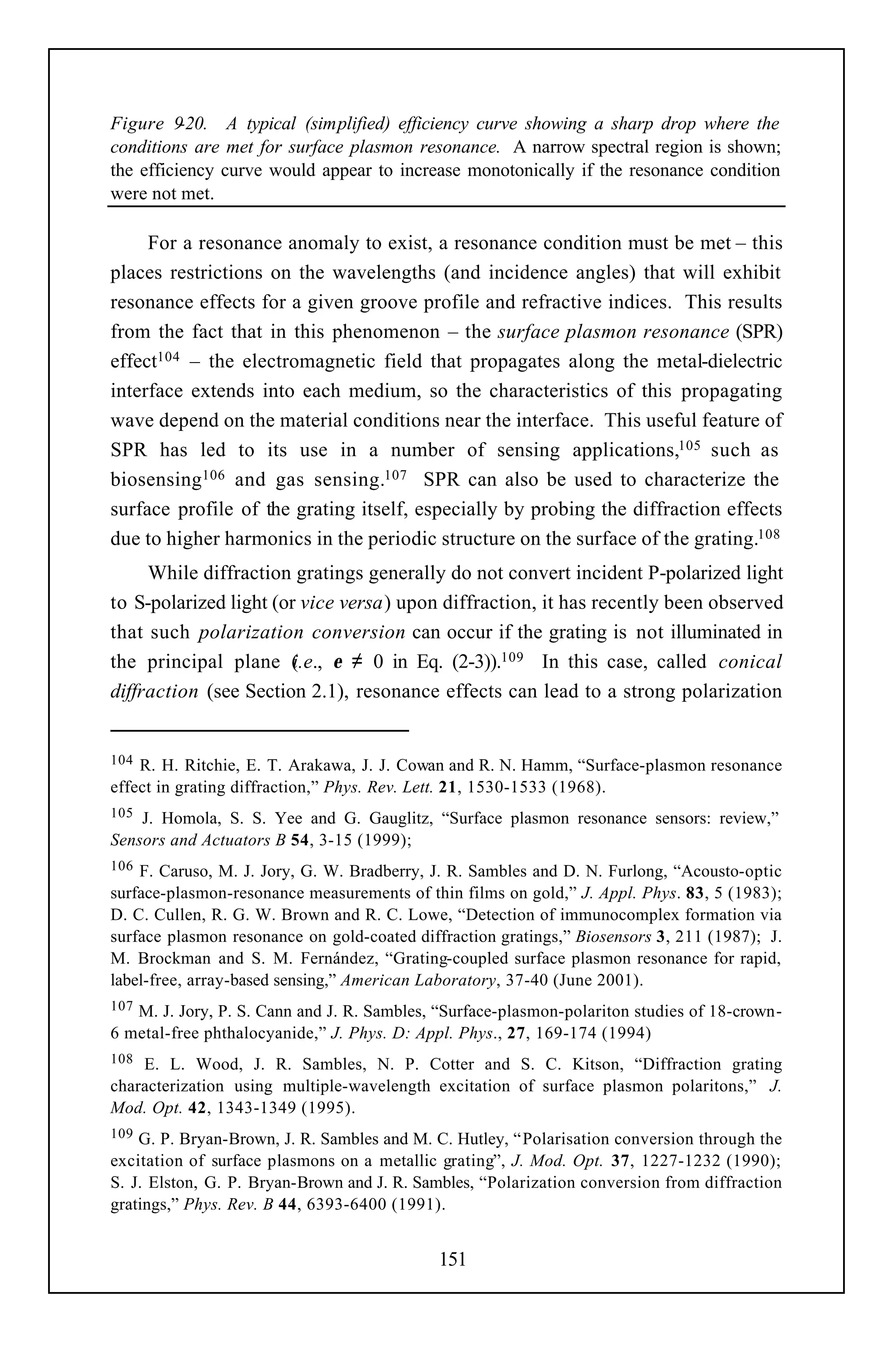 Figure 9  -20. A typical (simplified) efficiency curve showing a sharp drop where the
conditions are met for surface plasmon resonance. A narrow spectral region is shown;
the efficiency curve would appear to increase monotonically if the resonance condition
were not met.

     For a resonance anomaly to exist, a resonance condition must be met – this
places restrictions on the wavelengths (and incidence angles) that will exhibit
resonance effects for a given groove profile and refractive indices. This results
from the fact that in this phenomenon – the surface plasmon resonance (SPR)
effect104 – the electromagnetic field that propagates along the metal-dielectric
interface extends into each medium, so the characteristics of this propagating
wave depend on the material conditions near the interface. This useful feature of
SPR has led to its use in a number of sensing applications,105 such as
biosensing106 and gas sensing.107 SPR can also be used to characterize the
surface profile of the grating itself, especially by probing the diffraction effects
due to higher harmonics in the periodic structure on the surface of the grating.108
     While diffraction gratings generally do not convert incident P-polarized light
to S-polarized light (or vice versa) upon diffraction, it has recently been observed
that such polarization conversion can occur if the grating is not illuminated in
the principal plane (.e., ε ≠ 0 in Eq. (2-3)).109 In this case, called conical
                        i
diffraction (see Section 2.1), resonance effects can lead to a strong polarization


104 R. H. Ritchie, E. T. Arakawa, J. J. Cowan and R. N. Hamm, “Surface-plasmon resonance
effect in grating diffraction,” Phys. Rev. Lett. 21, 1530-1533 (1968).
105 J. Homola, S. S. Yee and G. Gauglitz, “Surface plasmon resonance sensors: review,”
Sensors and Actuators B 54, 3-15 (1999);
106 F. Caruso, M. J. Jory, G. W. Bradberry, J. R. Sambles and D. N. Furlong, “Acousto-optic
surface-plasmon-resonance measurements of thin films on gold,” J. Appl. Phys. 83, 5 (1983);
D. C. Cullen, R. G. W. Brown and R. C. Lowe, “Detection of immunocomplex formation via
surface plasmon resonance on gold-coated diffraction gratings,” Biosensors 3, 211 (1987); J.
M. Brockman and S. M. Fernández, “Grating-coupled surface plasmon resonance for rapid,
label-free, array-based sensing,” American Laboratory, 37-40 (June 2001).
107M. J. Jory, P. S. Cann and J. R. Sambles, “Surface-plasmon-polariton studies of 18-crown-
6 metal-free phthalocyanide,” J. Phys. D: Appl. Phys., 27, 169-174 (1994)
108 E. L. Wood, J. R. Sambles, N. P. Cotter and S. C. Kitson, “Diffraction grating
characterization using multiple-wavelength excitation of surface plasmon polaritons,” J.
Mod. Opt. 42, 1343-1349 (1995).
109 G. P. Bryan-Brown, J. R. Sambles and M. C. Hutley, “ Polarisation conversion through the
excitation of surface plasmons on a metallic grating”, J. Mod. Opt. 37, 1227-1232 (1990);
S. J. Elston, G. P. Bryan-Brown and J. R. Sambles, “Polarization conversion from diffraction
gratings,” Phys. Rev. B 44, 6393-6400 (1991).


                                            151
 