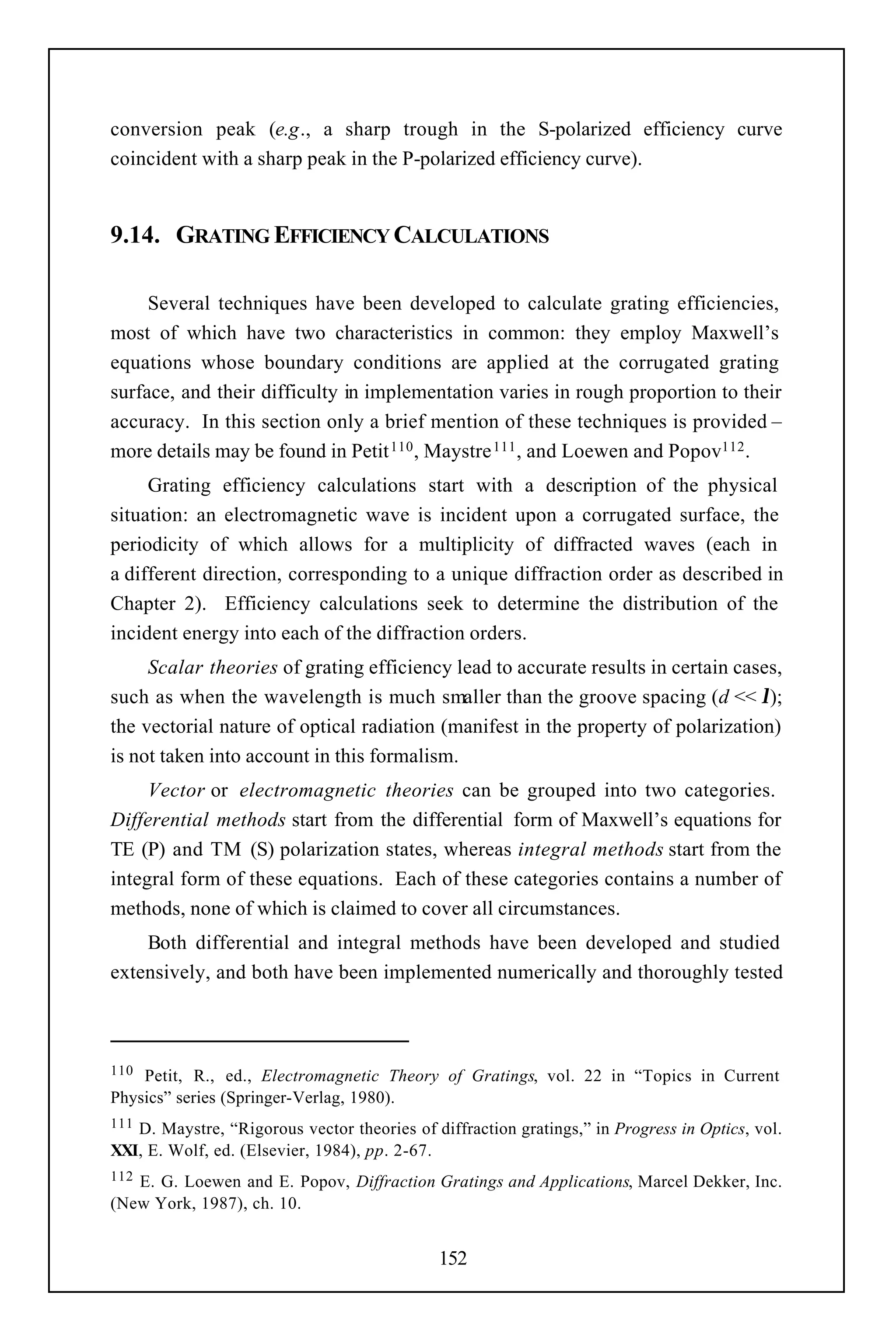 conversion peak (e.g., a sharp trough in the S-polarized efficiency curve
coincident with a sharp peak in the P-polarized efficiency curve).


9.14. GRATING EFFICIENCY CALCULATIONS

     Several techniques have been developed to calculate grating efficiencies,
most of which have two characteristics in common: they employ Maxwell’s
equations whose boundary conditions are applied at the corrugated grating
surface, and their difficulty in implementation varies in rough proportion to their
accuracy. In this section only a brief mention of these techniques is provided –
more details may be found in Petit 110 , Maystre 111 , and Loewen and Popov112 .
     Grating efficiency calculations start with a description of the physical
situation: an electromagnetic wave is incident upon a corrugated surface, the
periodicity of which allows for a multiplicity of diffracted waves (each in
a different direction, corresponding to a unique diffraction order as described in
Chapter 2). Efficiency calculations seek to determine the distribution of the
incident energy into each of the diffraction orders.
     Scalar theories of grating efficiency lead to accurate results in certain cases,
such as when the wavelength is much smaller than the groove spacing (d << λ);
the vectorial nature of optical radiation (manifest in the property of polarization)
is not taken into account in this formalism.
     Vector or electromagnetic theories can be grouped into two categories.
Differential methods start from the differential form of Maxwell’s equations for
TE (P) and TM (S) polarization states, whereas integral methods start from the
integral form of these equations. Each of these categories contains a number of
methods, none of which is claimed to cover all circumstances.
    Both differential and integral methods have been developed and studied
extensively, and both have been implemented numerically and thoroughly tested



110 Petit, R., ed., Electromagnetic Theory of Gratings, vol. 22 in “Topics in Current
Physics” series (Springer-Verlag, 1980).
111D. Maystre, “Rigorous vector theories of diffraction gratings,” in Progress in Optics, vol.
XXI, E. Wolf, ed. (Elsevier, 1984), pp. 2-67.
112E. G. Loewen and E. Popov, Diffraction Gratings and Applications, Marcel Dekker, Inc.
(New York, 1987), ch. 10.


                                             152
 