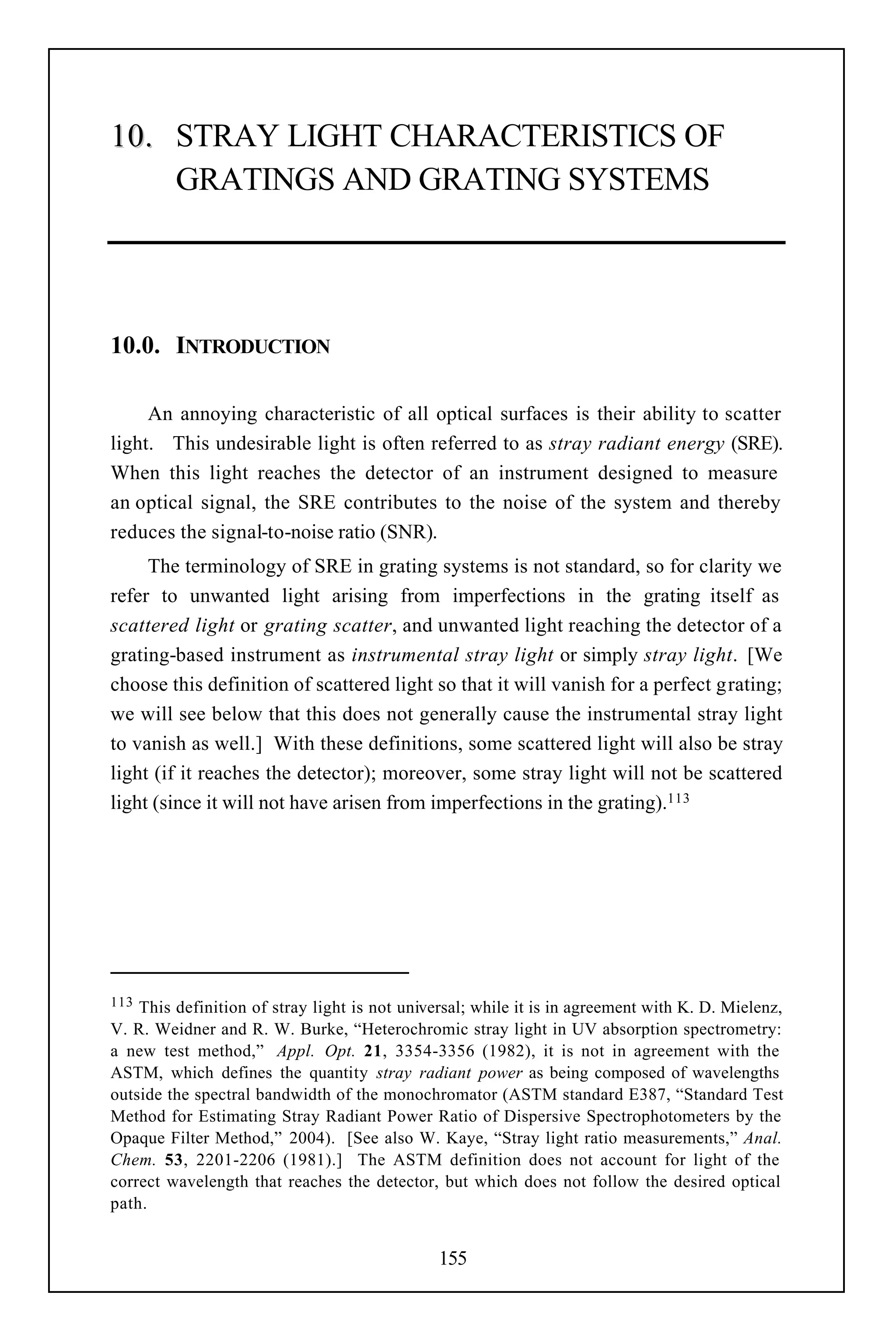 10. STRAY LIGHT CHARACTERISTICS OF
    GRATINGS AND GRATING SYSTEMS




10.0. INTRODUCTION

     An annoying characteristic of all optical surfaces is their ability to scatter
light. This undesirable light is often referred to as stray radiant energy (SRE).
When this light reaches the detector of an instrument designed to measure
an optical signal, the SRE contributes to the noise of the system and thereby
reduces the signal-to-noise ratio (SNR).
     The terminology of SRE in grating systems is not standard, so for clarity we
refer to unwanted light arising from imperfections in the grating itself as
scattered light or grating scatter, and unwanted light reaching the detector of a
grating-based instrument as instrumental stray light or simply stray light. [We
choose this definition of scattered light so that it will vanish for a perfect grating;
we will see below that this does not generally cause the instrumental stray light
to vanish as well.] With these definitions, some scattered light will also be stray
light (if it reaches the detector); moreover, some stray light will not be scattered
light (since it will not have arisen from imperfections in the grating).113




113 This definition of stray light is not universal; while it is in agreement with K. D. Mielenz,
V. R. Weidner and R. W. Burke, “Heterochromic stray light in UV absorption spectrometry:
a new test method,” Appl. Opt. 21, 3354-3356 (1982), it is not in agreement with the
ASTM, which defines the quantity stray radiant power as being composed of wavelengths
outside the spectral bandwidth of the monochromator (ASTM standard E387, “Standard Test
Method for Estimating Stray Radiant Power Ratio of Dispersive Spectrophotometers by the
Opaque Filter Method,” 2004). [See also W. Kaye, “Stray light ratio measurements,” Anal.
Chem. 53, 2201-2206 (1981).] The ASTM definition does not account for light of the
correct wavelength that reaches the detector, but which does not follow the desired optical
path.


                                               155
 