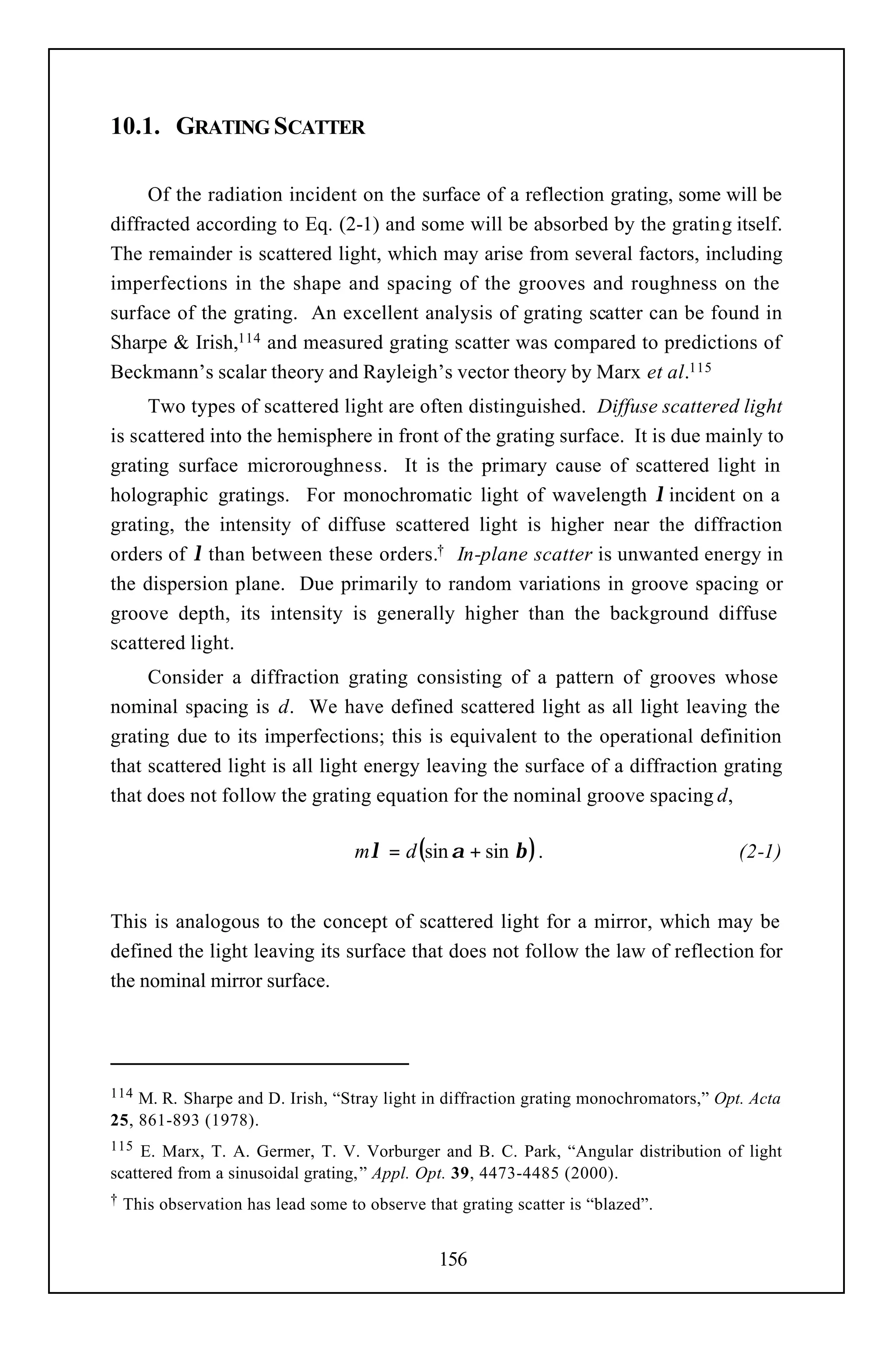 10.1. GRATING SCATTER

     Of the radiation incident on the surface of a reflection grating, some will be
diffracted according to Eq. (2-1) and some will be absorbed by the grating itself.
The remainder is scattered light, which may arise from several factors, including
imperfections in the shape and spacing of the grooves and roughness on the
surface of the grating. An excellent analysis of grating scatter can be found in
Sharpe & Irish,114 and measured grating scatter was compared to predictions of
Beckmann’s scalar theory and Rayleigh’s vector theory by Marx et al.115
     Two types of scattered light are often distinguished. Diffuse scattered light
is scattered into the hemisphere in front of the grating surface. It is due mainly to
grating surface microroughness. It is the primary cause of scattered light in
holographic gratings. For monochromatic light of wavelength λ incident on a
grating, the intensity of diffuse scattered light is higher near the diffraction
orders of λ than between these orders.† In-plane scatter is unwanted energy in
the dispersion plane. Due primarily to random variations in groove spacing or
groove depth, its intensity is generally higher than the background diffuse
scattered light.
     Consider a diffraction grating consisting of a pattern of grooves whose
nominal spacing is d. We have defined scattered light as all light leaving the
grating due to its imperfections; this is equivalent to the operational definition
that scattered light is all light energy leaving the surface of a diffraction grating
that does not follow the grating equation for the nominal groove spacing d,

                                    mλ = d (sin α + sin β ) .                          (2-1)


This is analogous to the concept of scattered light for a mirror, which may be
defined the light leaving its surface that does not follow the law of reflection for
the nominal mirror surface.




114 M. R. Sharpe and D. Irish, “Stray light in diffraction grating monochromators,” Opt. Acta
25, 861-893 (1978).
115  E. Marx, T. A. Germer, T. V. Vorburger and B. C. Park, “Angular distribution of light
scattered from a sinusoidal grating,” Appl. Opt. 39, 4473-4485 (2000).
†   This observation has lead some to observe that grating scatter is “blazed”.


                                                156
 