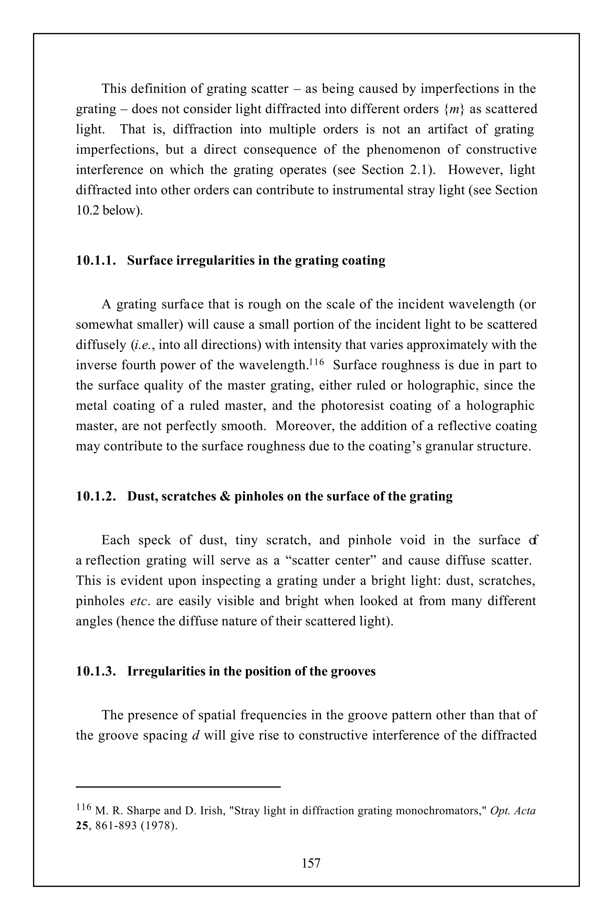 This definition of grating scatter – as being caused by imperfections in the
grating – does not consider light diffracted into different orders {m} as scattered
light. That is, diffraction into multiple orders is not an artifact of grating
imperfections, but a direct consequence of the phenomenon of constructive
interference on which the grating operates (see Section 2.1). However, light
diffracted into other orders can contribute to instrumental stray light (see Section
10.2 below).


10.1.1. Surface irregularities in the grating coating


     A grating surface that is rough on the scale of the incident wavelength (or
somewhat smaller) will cause a small portion of the incident light to be scattered
diffusely (i.e., into all directions) with intensity that varies approximately with the
inverse fourth power of the wavelength.116 Surface roughness is due in part to
the surface quality of the master grating, either ruled or holographic, since the
metal coating of a ruled master, and the photoresist coating of a holographic
master, are not perfectly smooth. Moreover, the addition of a reflective coating
may contribute to the surface roughness due to the coating’s granular structure.


10.1.2. Dust, scratches & pinholes on the surface of the grating


     Each speck of dust, tiny scratch, and pinhole void in the surface o         f
a reflection grating will serve as a “scatter center” and cause diffuse scatter.
This is evident upon inspecting a grating under a bright light: dust, scratches,
pinholes etc. are easily visible and bright when looked at from many different
angles (hence the diffuse nature of their scattered light).


10.1.3. Irregularities in the position of the grooves


    The presence of spatial frequencies in the groove pattern other than that of
the groove spacing d will give rise to constructive interference of the diffracted




116 M. R. Sharpe and D. Irish, "Stray light in diffraction grating monochromators," Opt. Acta
25, 861-893 (1978).


                                             157
 