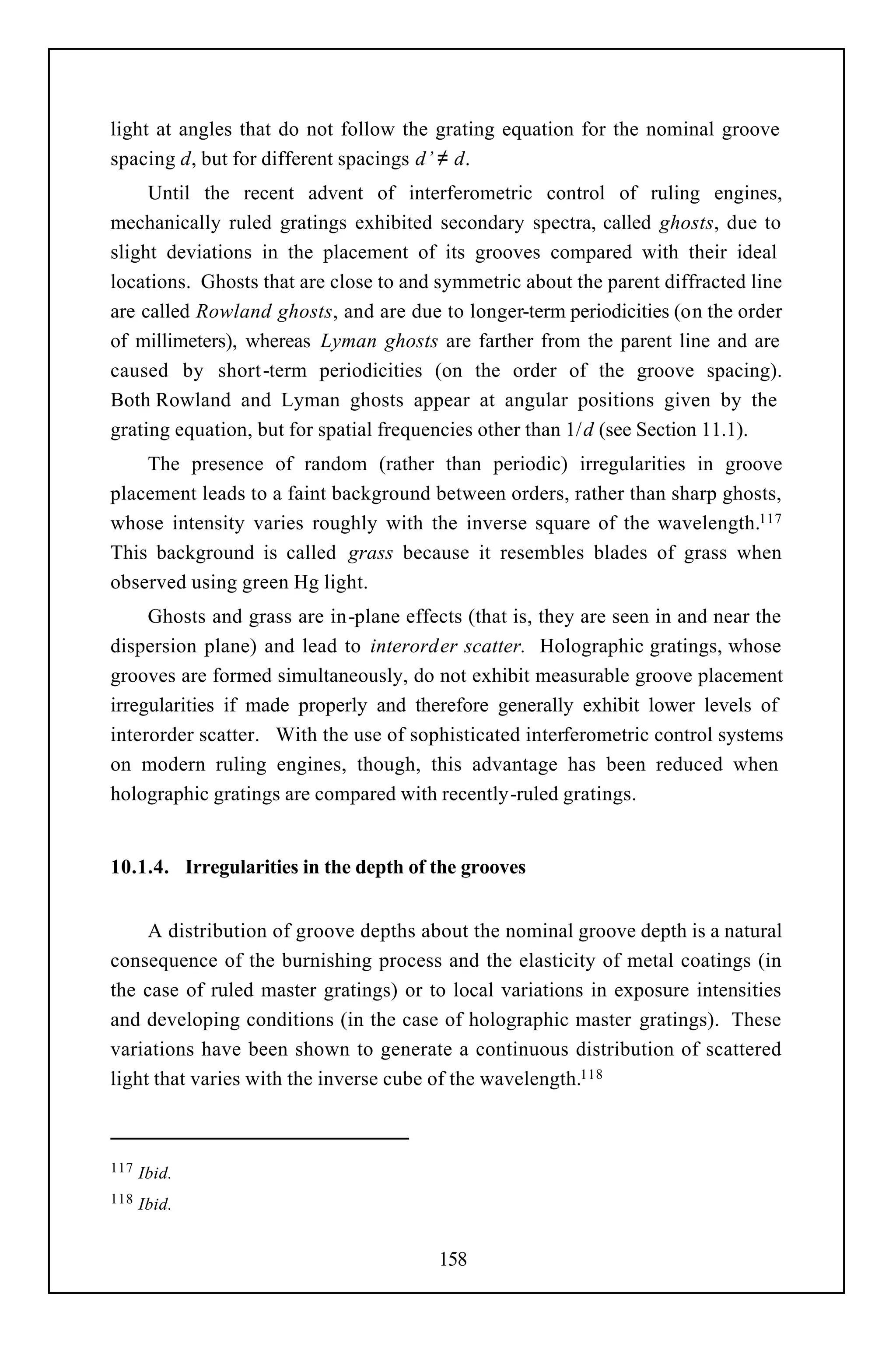 light at angles that do not follow the grating equation for the nominal groove
spacing d, but for different spacings d’ ≠ d.
     Until the recent advent of interferometric control of ruling engines,
mechanically ruled gratings exhibited secondary spectra, called ghosts, due to
slight deviations in the placement of its grooves compared with their ideal
locations. Ghosts that are close to and symmetric about the parent diffracted line
are called Rowland ghosts, and are due to longer-term periodicities (on the order
of millimeters), whereas Lyman ghosts are farther from the parent line and are
caused by short -term periodicities (on the order of the groove spacing).
Both Rowland and Lyman ghosts appear at angular positions given by the
grating equation, but for spatial frequencies other than 1/d (see Section 11.1).
    The presence of random (rather than periodic) irregularities in groove
placement leads to a faint background between orders, rather than sharp ghosts,
whose intensity varies roughly with the inverse square of the wavelength.117
This background is called grass because it resembles blades of grass when
observed using green Hg light.
     Ghosts and grass are in-plane effects (that is, they are seen in and near the
dispersion plane) and lead to interorder scatter. Holographic gratings, whose
grooves are formed simultaneously, do not exhibit measurable groove placement
irregularities if made properly and therefore generally exhibit lower levels of
interorder scatter. With the use of sophisticated interferometric control systems
on modern ruling engines, though, this advantage has been reduced when
holographic gratings are compared with recently-ruled gratings.


10.1.4. Irregularities in the depth of the grooves


     A distribution of groove depths about the nominal groove depth is a natural
consequence of the burnishing process and the elasticity of metal coatings (in
the case of ruled master gratings) or to local variations in exposure intensities
and developing conditions (in the case of holographic master gratings). These
variations have been shown to generate a continuous distribution of scattered
light that varies with the inverse cube of the wavelength.118



117   Ibid.
118   Ibid.


                                        158
 