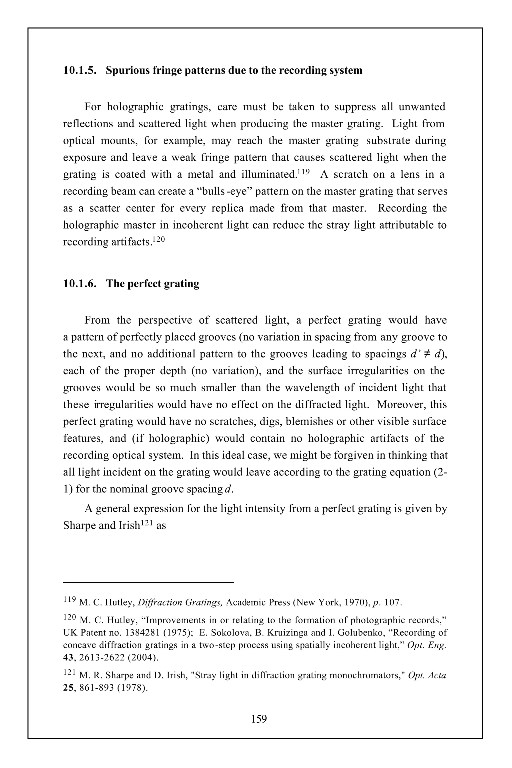 10.1.5. Spurious fringe patterns due to the recording system


     For holographic gratings, care must be taken to suppress all unwanted
reflections and scattered light when producing the master grating. Light from
optical mounts, for example, may reach the master grating substrate during
exposure and leave a weak fringe pattern that causes scattered light when the
grating is coated with a metal and illuminated.119 A scratch on a lens in a
recording beam can create a “bulls -eye” pattern on the master grating that serves
as a scatter center for every replica made from that master. Recording the
holographic master in incoherent light can reduce the stray light attributable to
recording artifacts.120


10.1.6. The perfect grating


      From the perspective of scattered light, a perfect grating would have
a pattern of perfectly placed grooves (no variation in spacing from any groove to
the next, and no additional pattern to the grooves leading to spacings d’ ≠ d),
each of the proper depth (no variation), and the surface irregularities on the
grooves would be so much smaller than the wavelength of incident light that
these irregularities would have no effect on the diffracted light. Moreover, this
perfect grating would have no scratches, digs, blemishes or other visible surface
features, and (if holographic) would contain no holographic artifacts of the
recording optical system. In this ideal case, we might be forgiven in thinking that
all light incident on the grating would leave according to the grating equation (2-
1) for the nominal groove spacing d.
    A general expression for the light intensity from a perfect grating is given by
Sharpe and Irish121 as




119   M. C. Hutley, Diffraction Gratings, Academic Press (New York, 1970), p. 107.
120 M. C. Hutley, “Improvements in or relating to the formation of photographic records,”
UK Patent no. 1384281 (1975); E. Sokolova, B. Kruizinga and I. Golubenko, “Recording of
concave diffraction gratings in a two -step process using spatially incoherent light,” Opt. Eng.
43, 2613-2622 (2004).
121 M. R. Sharpe and D. Irish, "Stray light in diffraction grating monochromators," Opt. Acta
25, 861-893 (1978).


                                              159
 