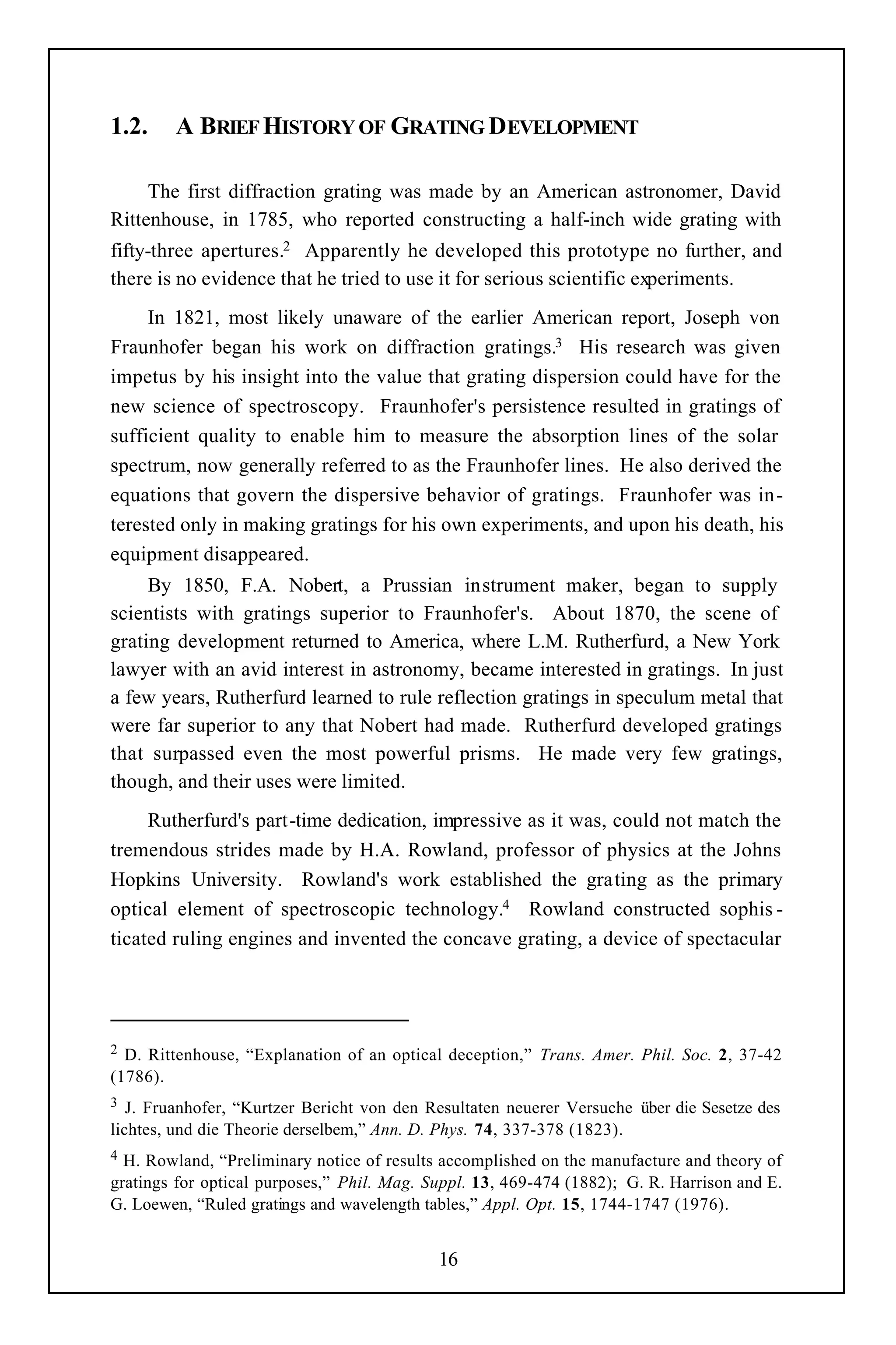 1.2.    A BRIEF HISTORY OF GRATING DEVELOPMENT

     The first diffraction grating was made by an American astronomer, David
Rittenhouse, in 1785, who reported constructing a half-inch wide grating with
fifty-three apertures.2 Apparently he developed this prototype no further, and
there is no evidence that he tried to use it for serious scientific experiments.
     In 1821, most likely unaware of the earlier American report, Joseph von
Fraunhofer began his work on diffraction gratings.3 His research was given
impetus by his insight into the value that grating dispersion could have for the
new science of spectroscopy. Fraunhofer's persistence resulted in gratings of
sufficient quality to enable him to measure the absorption lines of the solar
spectrum, now generally referred to as the Fraunhofer lines. He also derived the
equations that govern the dispersive behavior of gratings. Fraunhofer was in-
terested only in making gratings for his own experiments, and upon his death, his
equipment disappeared.
     By 1850, F.A. Nobert, a Prussian instrument maker, began to supply
scientists with gratings superior to Fraunhofer's. About 1870, the scene of
grating development returned to America, where L.M. Rutherfurd, a New York
lawyer with an avid interest in astronomy, became interested in gratings. In just
a few years, Rutherfurd learned to rule reflection gratings in speculum metal that
were far superior to any that Nobert had made. Rutherfurd developed gratings
that surpassed even the most powerful prisms. He made very few gratings,
though, and their uses were limited.
     Rutherfurd's part-time dedication, impressive as it was, could not match the
tremendous strides made by H.A. Rowland, professor of physics at the Johns
Hopkins University. Rowland's work established the grating as the primary
optical element of spectroscopic technology.4 Rowland constructed sophis -
ticated ruling engines and invented the concave grating, a device of spectacular




2 D. Rittenhouse, “Explanation of an optical deception,” Trans. Amer. Phil. Soc. 2, 37-42
(1786).
3  J. Fruanhofer, “Kurtzer Bericht von den Resultaten neuerer Versuche über die Sesetze des
lichtes, und die Theorie derselbem,” Ann. D. Phys. 74, 337-378 (1823).
4 H. Rowland, “Preliminary notice of results accomplished on the manufacture and theory of
gratings for optical purposes,” Phil. Mag. Suppl. 13, 469-474 (1882); G. R. Harrison and E.
G. Loewen, “Ruled gratings and wavelength tables,” Appl. Opt. 15, 1744-1747 (1976).


                                            16
 