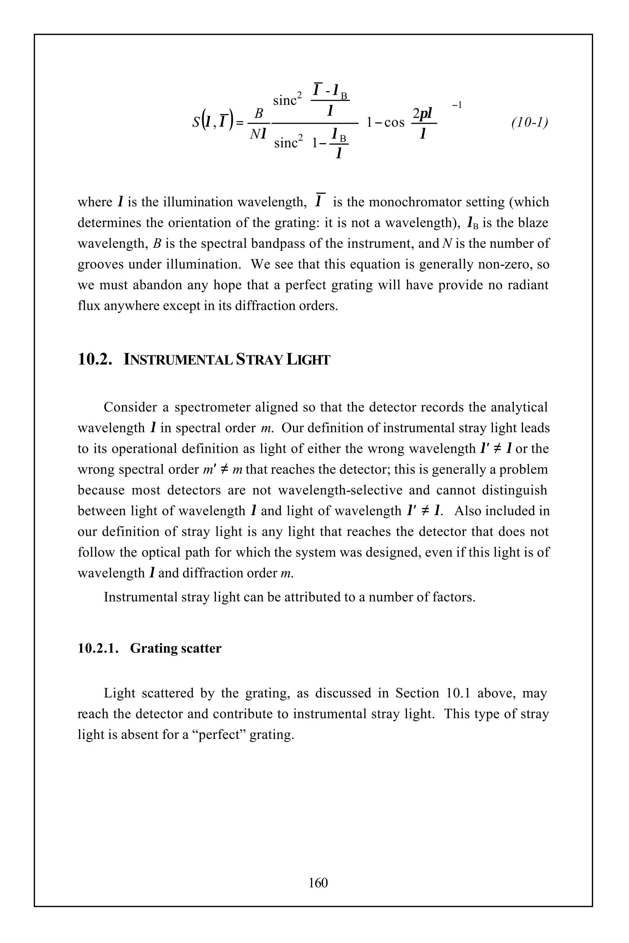  λ - λB 
                                sinc2 
                                       λ                          −1
                     ( )
                    S λ, λ =
                             B
                             Nλ
                                      
                                       λB  
                                                1 − cos 2πλ
                                                         
                                                                 
                                                                 
                                                                           (10-1)
                                sinc 1−                 λ     
                                               
                                    2
                                           λ 


where λ is the illumination wavelength, λ is the monochromator setting (which
determines the orientation of the grating: it is not a wavelength), λB is the blaze
wavelength, B is the spectral bandpass of the instrument, and N is the number of
grooves under illumination. We see that this equation is generally non-zero, so
we must abandon any hope that a perfect grating will have provide no radiant
flux anywhere except in its diffraction orders.


10.2. INSTRUMENTAL STRAY LIGHT

     Consider a spectrometer aligned so that the detector records the analytical
wavelength λ in spectral order m. Our definition of instrumental stray light leads
to its operational definition as light of either the wrong wavelength λ′ ≠ λ or the
wrong spectral order m′ ≠ m that reaches the detector; this is generally a problem
because most detectors are not wavelength-selective and cannot distinguish
between light of wavelength λ and light of wavelength λ′ ≠ λ. Also included in
our definition of stray light is any light that reaches the detector that does not
follow the optical path for which the system was designed, even if this light is of
wavelength λ and diffraction order m.
    Instrumental stray light can be attributed to a number of factors.


10.2.1. Grating scatter


     Light scattered by the grating, as discussed in Section 10.1 above, may
reach the detector and contribute to instrumental stray light. This type of stray
light is absent for a “perfect” grating.




                                        160
 