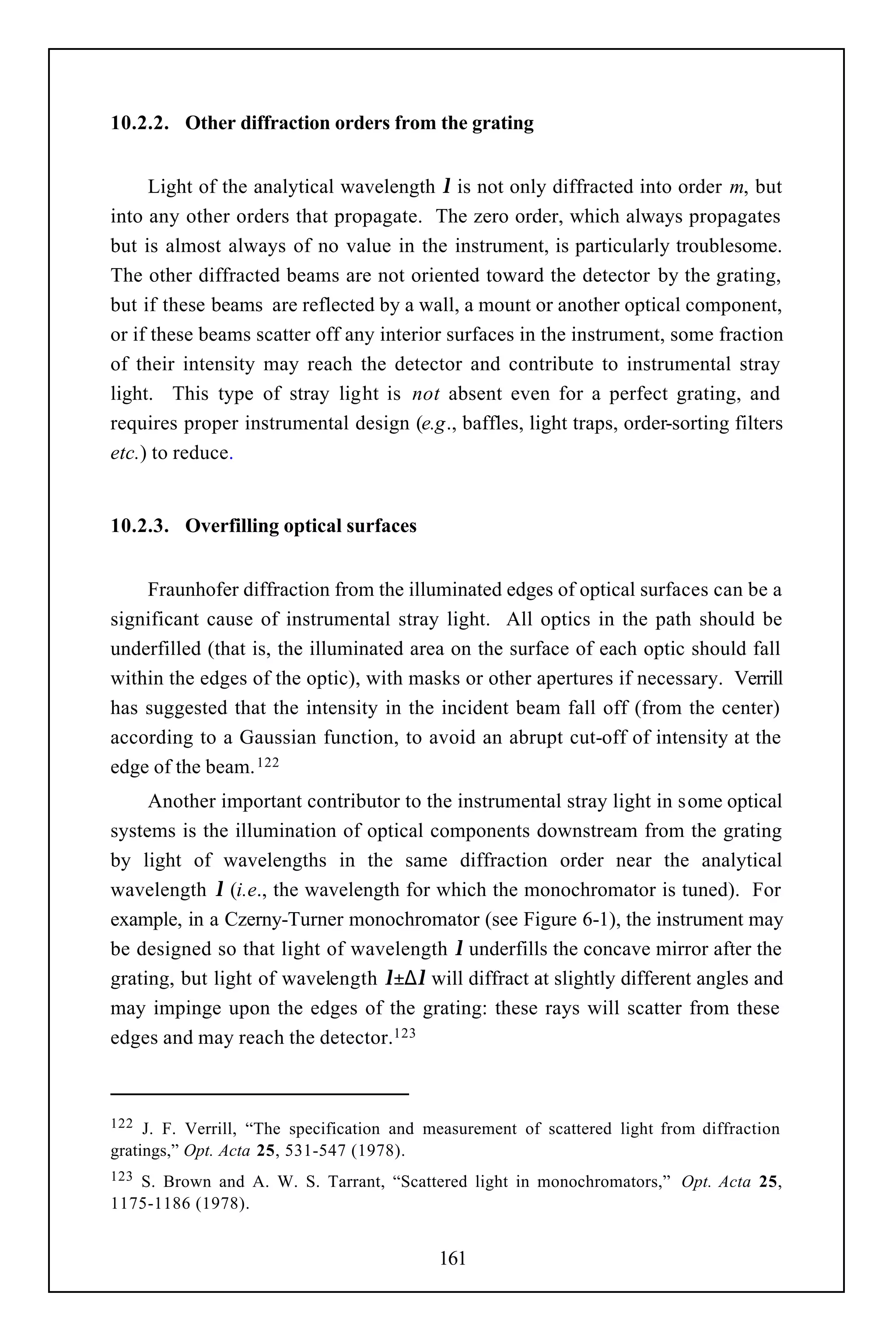 10.2.2. Other diffraction orders from the grating


     Light of the analytical wavelength λ is not only diffracted into order m, but
into any other orders that propagate. The zero order, which always propagates
but is almost always of no value in the instrument, is particularly troublesome.
The other diffracted beams are not oriented toward the detector by the grating,
but if these beams are reflected by a wall, a mount or another optical component,
or if these beams scatter off any interior surfaces in the instrument, some fraction
of their intensity may reach the detector and contribute to instrumental stray
light. This type of stray light is not absent even for a perfect grating, and
requires proper instrumental design (e.g., baffles, light traps, order-sorting filters
etc.) to reduce.


10.2.3. Overfilling optical surfaces


    Fraunhofer diffraction from the illuminated edges of optical surfaces can be a
significant cause of instrumental stray light. All optics in the path should be
underfilled (that is, the illuminated area on the surface of each optic should fall
within the edges of the optic), with masks or other apertures if necessary. Verrill
has suggested that the intensity in the incident beam fall off (from the center)
according to a Gaussian function, to avoid an abrupt cut-off of intensity at the
edge of the beam. 122
     Another important contributor to the instrumental stray light in some optical
systems is the illumination of optical components downstream from the grating
by light of wavelengths in the same diffraction order near the analytical
wavelength λ (i.e., the wavelength for which the monochromator is tuned). For
example, in a Czerny-Turner monochromator (see Figure 6-1), the instrument may
be designed so that light of wavelength λ underfills the concave mirror after the
grating, but light of wavelength λ±∆λ will diffract at slightly different angles and
may impinge upon the edges of the grating: these rays will scatter from these
edges and may reach the detector.123



122  J. F. Verrill, “The specification and measurement of scattered light from diffraction
gratings,” Opt. Acta 25, 531-547 (1978).
123S. Brown and A. W. S. Tarrant, “Scattered light in monochromators,” Opt. Acta 25,
1175-1186 (1978).


                                            161
 