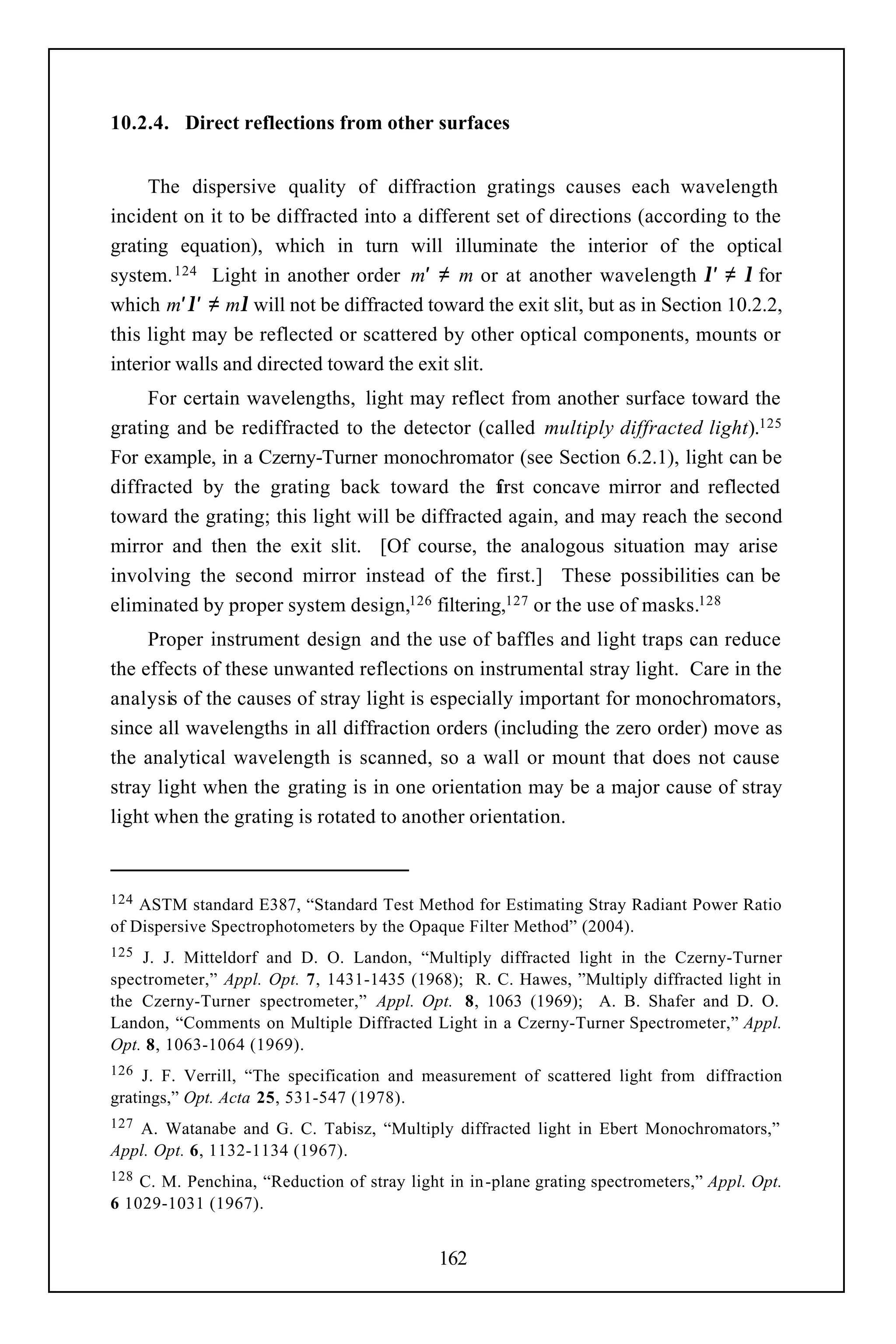 10.2.4. Direct reflections from other surfaces


     The dispersive quality of diffraction gratings causes each wavelength
incident on it to be diffracted into a different set of directions (according to the
grating equation), which in turn will illuminate the interior of the optical
system. 124 Light in another order m′ ≠ m or at another wavelength λ′ ≠ λ for
which m′λ′ ≠ mλ will not be diffracted toward the exit slit, but as in Section 10.2.2,
this light may be reflected or scattered by other optical components, mounts or
interior walls and directed toward the exit slit.
     For certain wavelengths, light may reflect from another surface toward the
grating and be rediffracted to the detector (called multiply diffracted light).125
For example, in a Czerny-Turner monochromator (see Section 6.2.1), light can be
diffracted by the grating back toward the f      irst concave mirror and reflected
toward the grating; this light will be diffracted again, and may reach the second
mirror and then the exit slit. [Of course, the analogous situation may arise
involving the second mirror instead of the first.] These possibilities can be
eliminated by proper system design,126 filtering,127 or the use of masks.128
     Proper instrument design and the use of baffles and light traps can reduce
the effects of these unwanted reflections on instrumental stray light. Care in the
analysis of the causes of stray light is especially important for monochromators,
since all wavelengths in all diffraction orders (including the zero order) move as
the analytical wavelength is scanned, so a wall or mount that does not cause
stray light when the grating is in one orientation may be a major cause of stray
light when the grating is rotated to another orientation.



124 ASTM standard E387, “Standard Test Method for Estimating Stray Radiant Power Ratio
of Dispersive Spectrophotometers by the Opaque Filter Method” (2004).
125 J. J. Mitteldorf and D. O. Landon, “Multiply diffracted light in the Czerny-Turner
spectrometer,” Appl. Opt. 7, 1431-1435 (1968); R. C. Hawes, ”Multiply diffracted light in
the Czerny-Turner spectrometer,” Appl. Opt. 8, 1063 (1969); A. B. Shafer and D. O.
Landon, “Comments on Multiple Diffracted Light in a Czerny-Turner Spectrometer,” Appl.
Opt. 8, 1063-1064 (1969).
126  J. F. Verrill, “The specification and measurement of scattered light from diffraction
gratings,” Opt. Acta 25, 531-547 (1978).
127A. Watanabe and G. C. Tabisz, “Multiply diffracted light in Ebert Monochromators,”
Appl. Opt. 6, 1132-1134 (1967).
128 C. M. Penchina, “Reduction of stray light in in -plane grating spectrometers,” Appl. Opt.
6 1029-1031 (1967).


                                             162
 