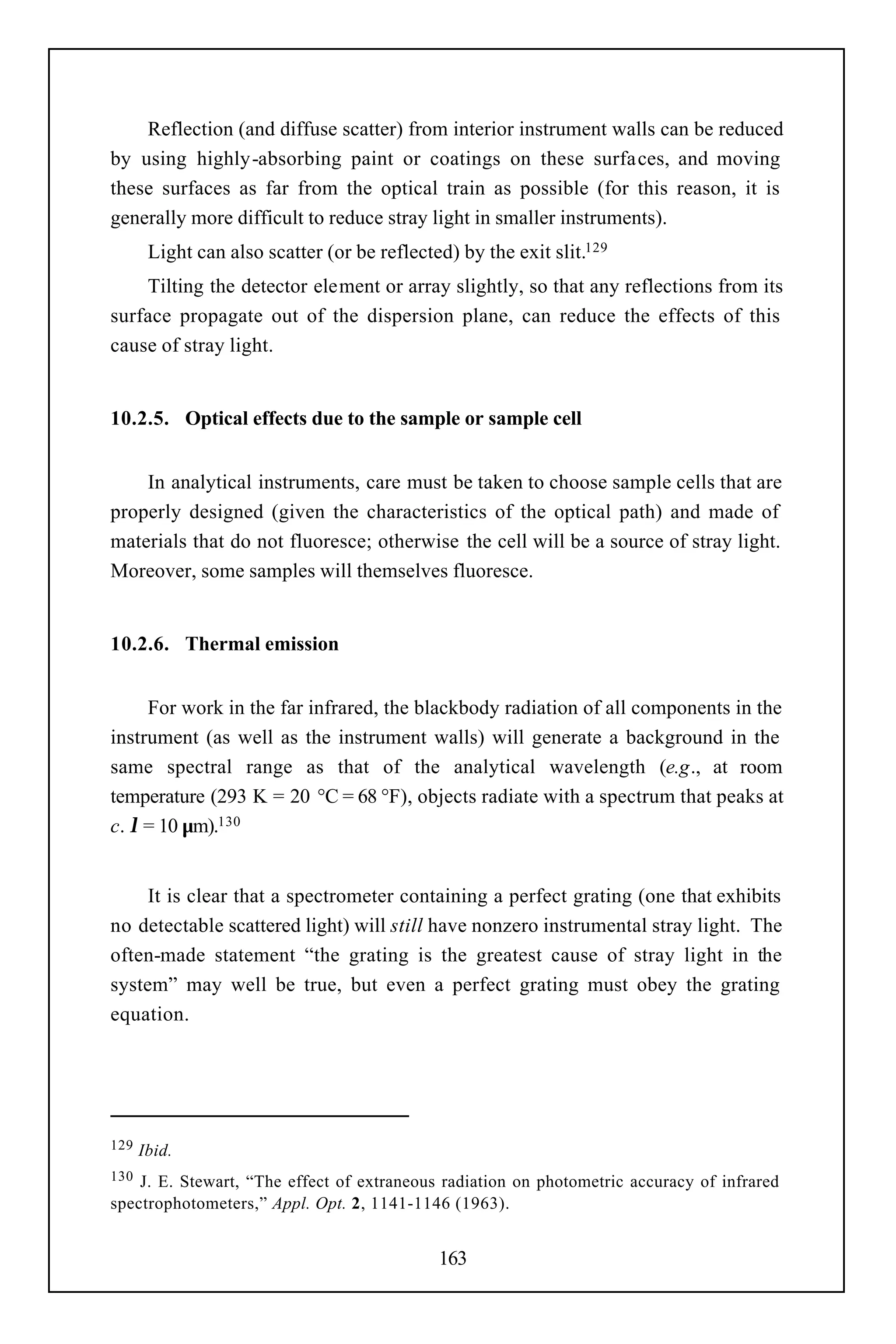 Reflection (and diffuse scatter) from interior instrument walls can be reduced
by using highly-absorbing paint or coatings on these surfaces, and moving
these surfaces as far from the optical train as possible (for this reason, it is
generally more difficult to reduce stray light in smaller instruments).
       Light can also scatter (or be reflected) by the exit slit.129
    Tilting the detector element or array slightly, so that any reflections from its
surface propagate out of the dispersion plane, can reduce the effects of this
cause of stray light.


10.2.5. Optical effects due to the sample or sample cell


    In analytical instruments, care must be taken to choose sample cells that are
properly designed (given the characteristics of the optical path) and made of
materials that do not fluoresce; otherwise the cell will be a source of stray light.
Moreover, some samples will themselves fluoresce.


10.2.6. Thermal emission


     For work in the far infrared, the blackbody radiation of all components in the
instrument (as well as the instrument walls) will generate a background in the
same spectral range as that of the analytical wavelength (e.g., at room
temperature (293 K = 20 °C = 68 °F), objects radiate with a spectrum that peaks at
c. λ = 10 µm).130


     It is clear that a spectrometer containing a perfect grating (one that exhibits
no detectable scattered light) will still have nonzero instrumental stray light. The
often-made statement “the grating is the greatest cause of stray light in the
system” may well be true, but even a perfect grating must obey the grating
equation.




129   Ibid.
130 J. E. Stewart, “The effect of extraneous radiation on photometric accuracy of infrared
spectrophotometers,” Appl. Opt. 2, 1141-1146 (1963).


                                             163
 