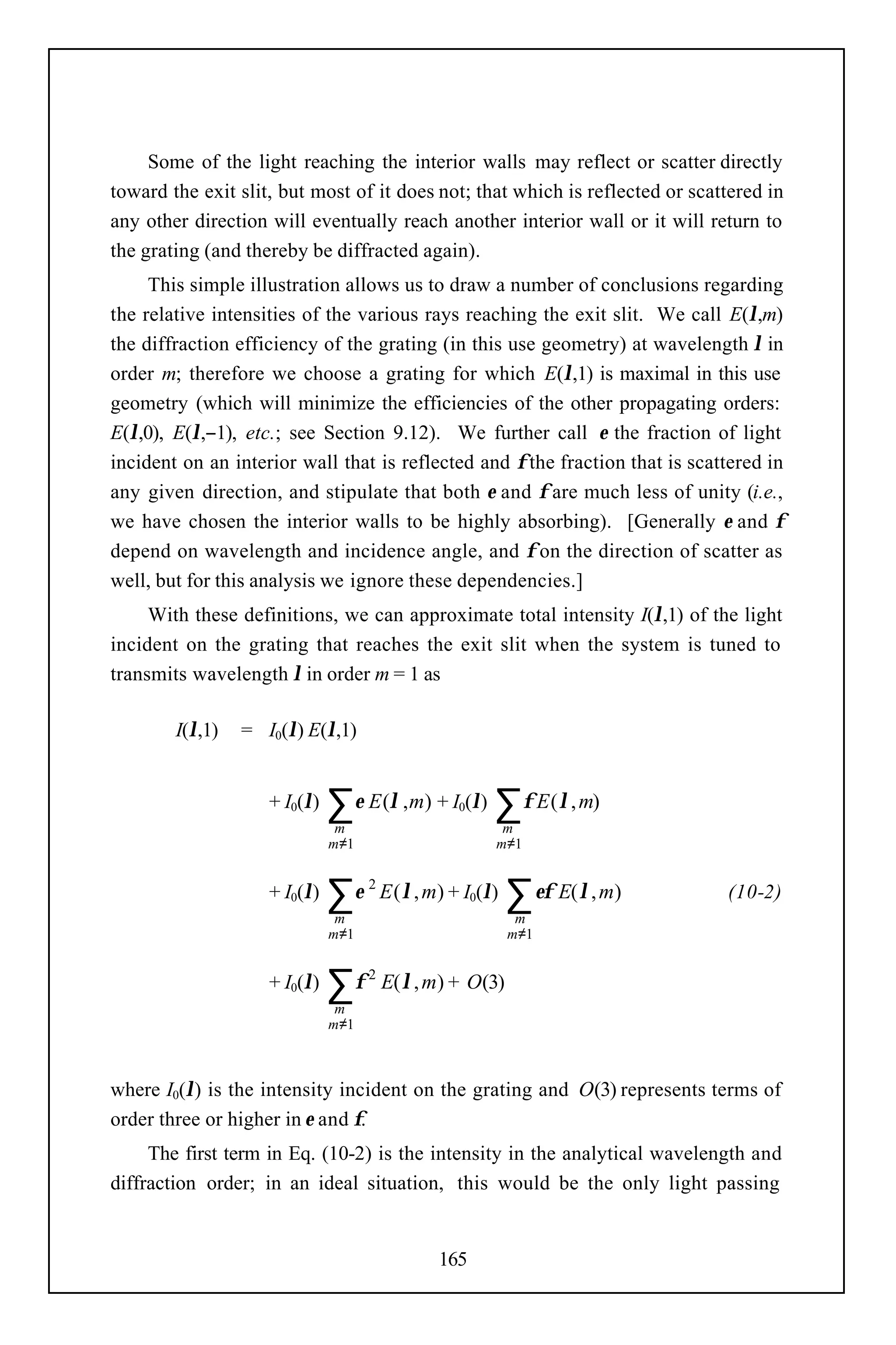 Some of the light reaching the interior walls may reflect or scatter directly
toward the exit slit, but most of it does not; that which is reflected or scattered in
any other direction will eventually reach another interior wall or it will return to
the grating (and thereby be diffracted again).
     This simple illustration allows us to draw a number of conclusions regarding
the relative intensities of the various rays reaching the exit slit. We call E(λ,m)
the diffraction efficiency of the grating (in this use geometry) at wavelength λ in
order m; therefore we choose a grating for which E(λ,1) is maximal in this use
geometry (which will minimize the efficiencies of the other propagating orders:
E(λ,0), E(λ,−1), etc.; see Section 9.12). We further call ε the fraction of light
incident on an interior wall that is reflected and φ the fraction that is scattered in
any given direction, and stipulate that both ε and φ are much less of unity (i.e.,
we have chosen the interior walls to be highly absorbing). [Generally ε and φ
depend on wavelength and incidence angle, and φ on the direction of scatter as
well, but for this analysis we ignore these dependencies.]
     With these definitions, we can approximate total intensity I(λ,1) of the light
incident on the grating that reaches the exit slit when the system is tuned to
transmits wavelength λ in order m = 1 as

        I(λ,1)   = I0(λ) E(λ,1)


                    + I0(λ)   ∑ ε E (λ ,m) + I (λ) ∑ φ E (λ, m)
                               m
                                                    0
                                                          m
                              m≠1                        m≠1


                    + I0(λ)   ∑ε
                               m
                                    2
                                        E ( λ , m) + I0(λ)   ∑ εφ E(λ, m)
                                                              m
                                                                              (10-2)

                              m≠1                            m≠1


                    + I0(λ)   ∑φ
                               m
                                    2
                                        E( λ , m) + O(3)
                              m≠1



where I0(λ) is the intensity incident on the grating and O(3) represents terms of
order three or higher in ε and φ.
     The first term in Eq. (10-2) is the intensity in the analytical wavelength and
diffraction order; in an ideal situation, this would be the only light passing


                                                165
 