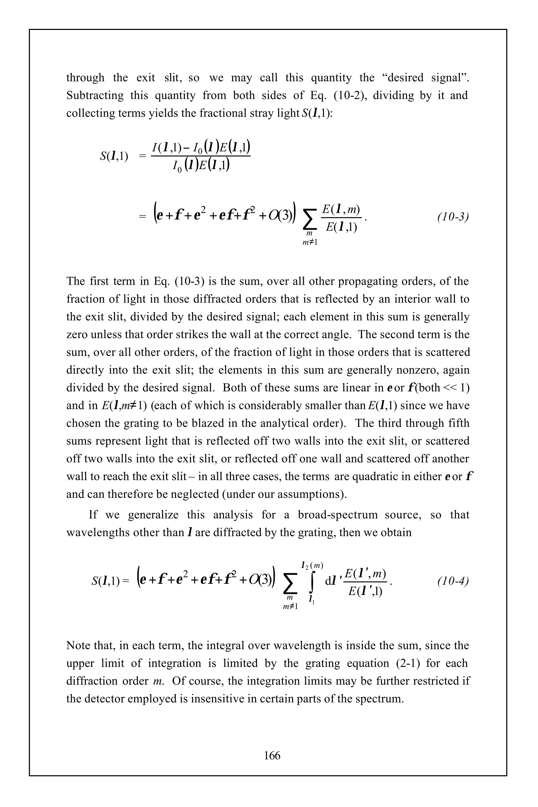 through the exit slit, so we may call this quantity the “desired signal”.
Subtracting this quantity from both sides of Eq. (10-2), dividing by it and
collecting terms yields the fractional stray light S(λ,1):

                    I ( λ ,1) − I 0 (λ )E (λ ,1)
       S(λ,1) =
                           I 0 (λ )E (λ ,1)



                =   (ε +φ + ε    2
                                     + εφ+φ 2 + O(3)      ) ∑ EE((λλ,,m)) .
                                                                      1
                                                                                                (10-3)
                                                                m
                                                               m≠1



The first term in Eq. (10-3) is the sum, over all other propagating orders, of the
fraction of light in those diffracted orders that is reflected by an interior wall to
the exit slit, divided by the desired signal; each element in this sum is generally
zero unless that order strikes the wall at the correct angle. The second term is the
sum, over all other orders, of the fraction of light in those orders that is scattered
directly into the exit slit; the elements in this sum are generally nonzero, again
divided by the desired signal. Both of these sums are linear in ε or φ (both << 1)
and in E(λ,m≠1) (each of which is considerably smaller than E(λ,1) since we have
chosen the grating to be blazed in the analytical order). The third through fifth
sums represent light that is reflected off two walls into the exit slit, or scattered
off two walls into the exit slit, or reflected off one wall and scattered off another
wall to reach the exit slit – in all three cases, the terms are quadratic in either ε or φ
and can therefore be neglected (under our assumptions).
   If we generalize this analysis for a broad-spectrum source, so that
wavelengths other than λ are diffracted by the grating, then we obtain


                (ε +φ +ε                            )∑ ∫
                                                               λ2 ( m)
                                                                                E ( λ ′, m)
     S(λ,1) =
                            2
                                + εφ+φ 2 + O(3)                          dλ ′               .   (10-4)
                                                                                E (λ ′,1)
                                                          m      λ1
                                                         m≠1



Note that, in each term, the integral over wavelength is inside the sum, since the
upper limit of integration is limited by the grating equation (2-1) for each
diffraction order m. Of course, the integration limits may be further restricted if
the detector employed is insensitive in certain parts of the spectrum.



                                                   166
 