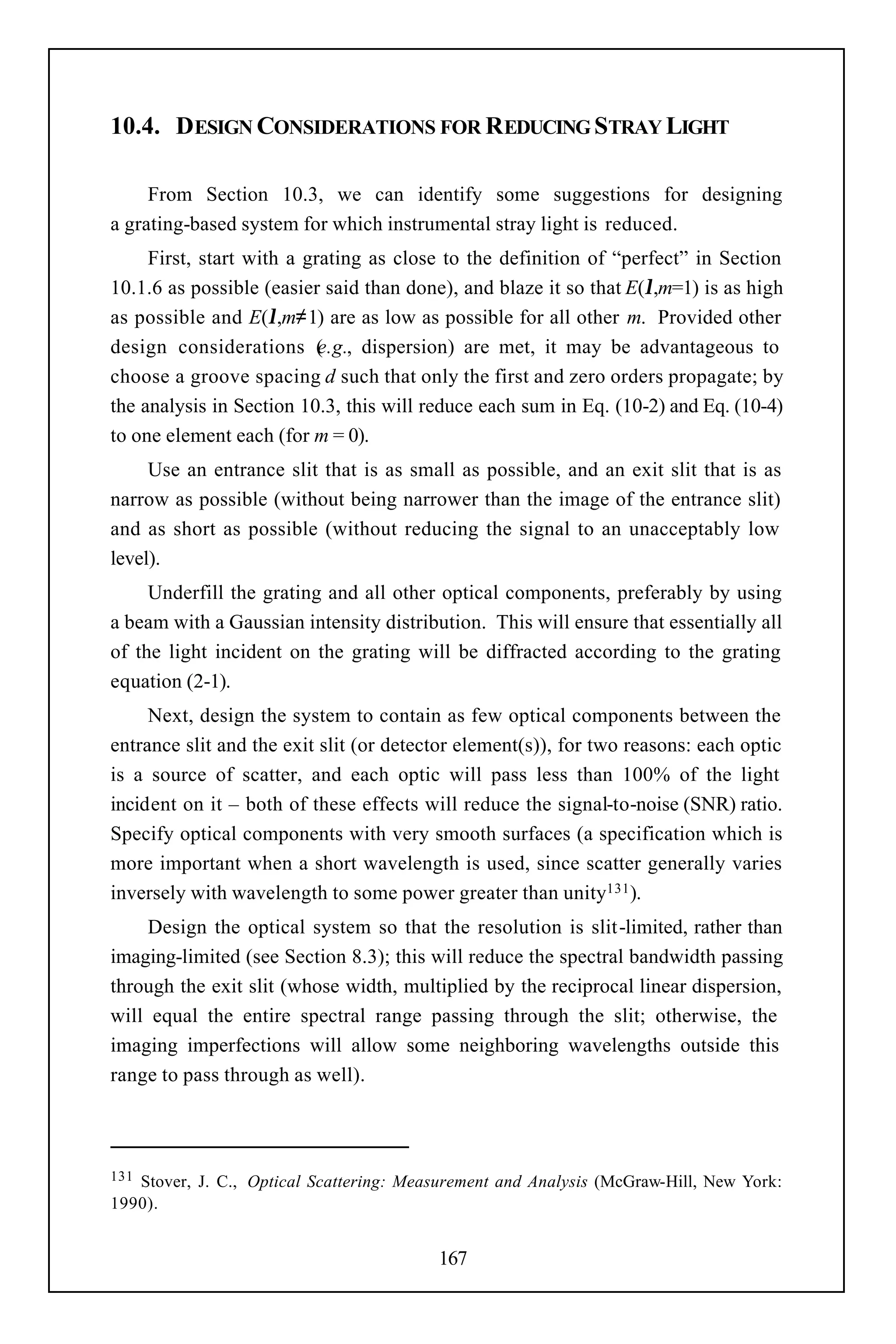 10.4. DESIGN CONSIDERATIONS FOR REDUCING STRAY LIGHT

     From Section 10.3, we can identify some suggestions for designing
a grating-based system for which instrumental stray light is reduced.
     First, start with a grating as close to the definition of “perfect” in Section
10.1.6 as possible (easier said than done), and blaze it so that E(λ,m=1) is as high
as possible and E(λ,m≠1) are as low as possible for all other m. Provided other
design considerations ( .g., dispersion) are met, it may be advantageous to
                           e
choose a groove spacing d such that only the first and zero orders propagate; by
the analysis in Section 10.3, this will reduce each sum in Eq. (10-2) and Eq. (10-4)
to one element each (for m = 0).
     Use an entrance slit that is as small as possible, and an exit slit that is as
narrow as possible (without being narrower than the image of the entrance slit)
and as short as possible (without reducing the signal to an unacceptably low
level).
     Underfill the grating and all other optical components, preferably by using
a beam with a Gaussian intensity distribution. This will ensure that essentially all
of the light incident on the grating will be diffracted according to the grating
equation (2-1).
     Next, design the system to contain as few optical components between the
entrance slit and the exit slit (or detector element(s)), for two reasons: each optic
is a source of scatter, and each optic will pass less than 100% of the light
incident on it – both of these effects will reduce the signal-to-noise (SNR) ratio.
Specify optical components with very smooth surfaces (a specification which is
more important when a short wavelength is used, since scatter generally varies
inversely with wavelength to some power greater than unity131 ).
    Design the optical system so that the resolution is slit-limited, rather than
imaging-limited (see Section 8.3); this will reduce the spectral bandwidth passing
through the exit slit (whose width, multiplied by the reciprocal linear dispersion,
will equal the entire spectral range passing through the slit; otherwise, the
imaging imperfections will allow some neighboring wavelengths outside this
range to pass through as well).



131Stover, J. C., Optical Scattering: Measurement and Analysis (McGraw-Hill, New York:
1990).


                                          167
 
