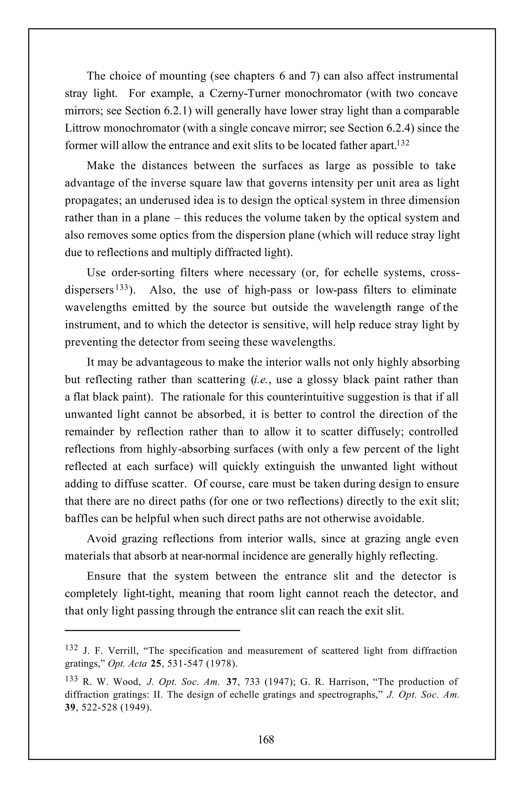 The choice of mounting (see chapters 6 and 7) can also affect instrumental
stray light. For example, a Czerny-Turner monochromator (with two concave
mirrors; see Section 6.2.1) will generally have lower stray light than a comparable
Littrow monochromator (with a single concave mirror; see Section 6.2.4) since the
former will allow the entrance and exit slits to be located father apart.132
     Make the distances between the surfaces as large as possible to take
advantage of the inverse square law that governs intensity per unit area as light
propagates; an underused idea is to design the optical system in three dimension
rather than in a plane – this reduces the volume taken by the optical system and
also removes some optics from the dispersion plane (which will reduce stray light
due to reflections and multiply diffracted light).
     Use order-sorting filters where necessary (or, for echelle systems, cross-
dispersers 133 ). Also, the use of high-pass or low-pass filters to eliminate
wavelengths emitted by the source but outside the wavelength range of the
instrument, and to which the detector is sensitive, will help reduce stray light by
preventing the detector from seeing these wavelengths.
     It may be advantageous to make the interior walls not only highly absorbing
but reflecting rather than scattering (i.e., use a glossy black paint rather than
a flat black paint). The rationale for this counterintuitive suggestion is that if all
unwanted light cannot be absorbed, it is better to control the direction of the
remainder by reflection rather than to allow it to scatter diffusely; controlled
reflections from highly-absorbing surfaces (with only a few percent of the light
reflected at each surface) will quickly extinguish the unwanted light without
adding to diffuse scatter. Of course, care must be taken during design to ensure
that there are no direct paths (for one or two reflections) directly to the exit slit;
baffles can be helpful when such direct paths are not otherwise avoidable.
    Avoid grazing reflections from interior walls, since at grazing angle even
materials that absorb at near-normal incidence are generally highly reflecting.
     Ensure that the system between the entrance slit and the detector is
completely light-tight, meaning that room light cannot reach the detector, and
that only light passing through the entrance slit can reach the exit slit.


132  J. F. Verrill, “The specification and measurement of scattered light from diffraction
gratings,” Opt. Acta 25, 531-547 (1978).
133  R. W. Wood, J. Opt. Soc. Am. 37, 733 (1947); G. R. Harrison, “The production of
diffraction gratings: II. The design of echelle gratings and spectrographs,” J. Opt. Soc. Am.
39, 522-528 (1949).


                                             168
 
