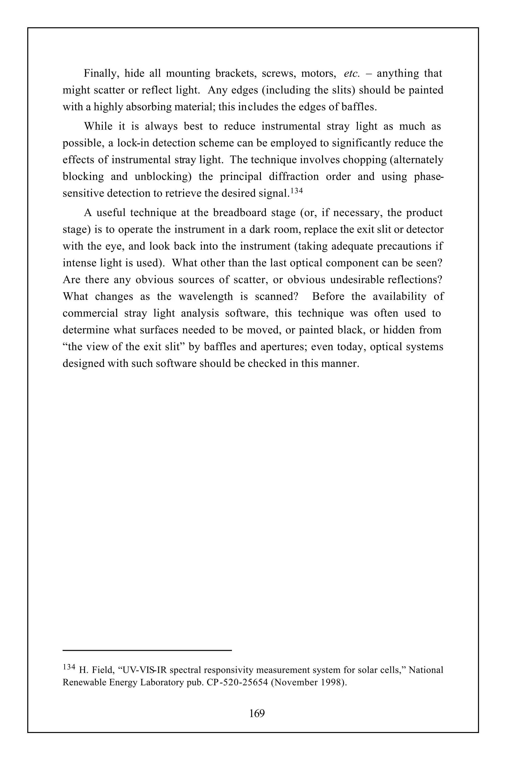 Finally, hide all mounting brackets, screws, motors, etc. – anything that
might scatter or reflect light. Any edges (including the slits) should be painted
with a highly absorbing material; this includes the edges of baffles.
    While it is always best to reduce instrumental stray light as much as
possible, a lock-in detection scheme can be employed to significantly reduce the
effects of instrumental stray light. The technique involves chopping (alternately
blocking and unblocking) the principal diffraction order and using phase-
sensitive detection to retrieve the desired signal.134
     A useful technique at the breadboard stage (or, if necessary, the product
stage) is to operate the instrument in a dark room, replace the exit slit or detector
with the eye, and look back into the instrument (taking adequate precautions if
intense light is used). What other than the last optical component can be seen?
Are there any obvious sources of scatter, or obvious undesirable reflections?
What changes as the wavelength is scanned? Before the availability of
commercial stray light analysis software, this technique was often used to
determine what surfaces needed to be moved, or painted black, or hidden from
“the view of the exit slit” by baffles and apertures; even today, optical systems
designed with such software should be checked in this manner.




134H. Field, “UV-VIS-IR spectral responsivity measurement system for solar cells,” National
Renewable Energy Laboratory pub. CP-520-25654 (November 1998).


                                            169
 