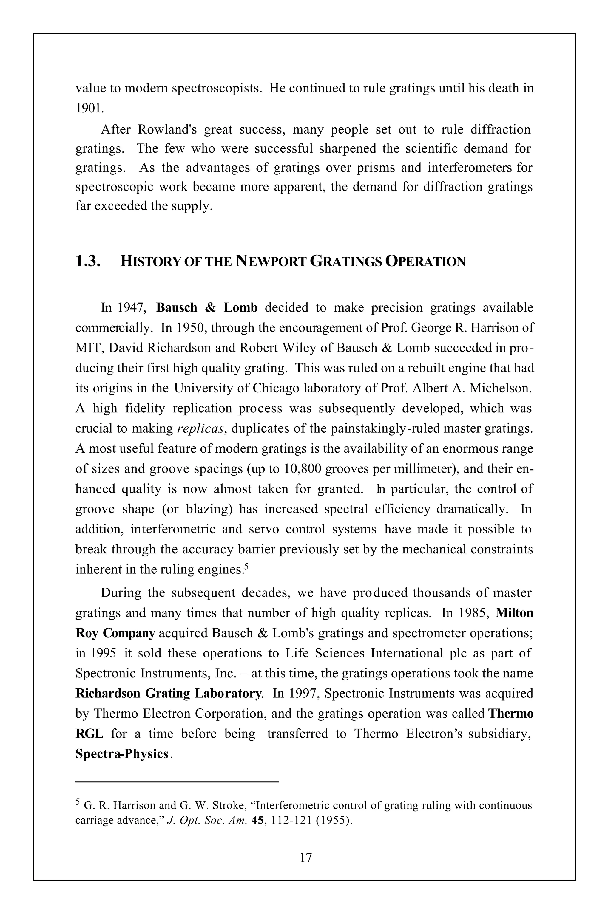 value to modern spectroscopists. He continued to rule gratings until his death in
1901.
     After Rowland's great success, many people set out to rule diffraction
gratings. The few who were successful sharpened the scientific demand for
gratings. As the advantages of gratings over prisms and interferometers for
spectroscopic work became more apparent, the demand for diffraction gratings
far exceeded the supply.



1.3.     HISTORY OF THE NEWPORT GRATINGS OPERATION

     In 1947, Bausch & Lomb decided to make precision gratings available
commercially. In 1950, through the encouragement of Prof. George R. Harrison of
MIT, David Richardson and Robert Wiley of Bausch & Lomb succeeded in pro-
ducing their first high quality grating. This was ruled on a rebuilt engine that had
its origins in the University of Chicago laboratory of Prof. Albert A. Michelson.
A high fidelity replication process was subsequently developed, which was
crucial to making replicas, duplicates of the painstakingly-ruled master gratings.
A most useful feature of modern gratings is the availability of an enormous range
of sizes and groove spacings (up to 10,800 grooves per millimeter), and their en-
hanced quality is now almost taken for granted. In particular, the control of
groove shape (or blazing) has increased spectral efficiency dramatically. In
addition, interferometric and servo control systems have made it possible to
break through the accuracy barrier previously set by the mechanical constraints
inherent in the ruling engines.5
     During the subsequent decades, we have produced thousands of master
gratings and many times that number of high quality replicas. In 1985, Milton
Roy Company acquired Bausch & Lomb's gratings and spectrometer operations;
in 1995 it sold these operations to Life Sciences International plc as part of
Spectronic Instruments, Inc. – at this time, the gratings operations took the name
Richardson Grating Laboratory. In 1997, Spectronic Instruments was acquired
by Thermo Electron Corporation, and the gratings operation was called Thermo
RGL for a time before being transferred to Thermo Electron’s subsidiary,
Spectra-Physics.


5 G. R. Harrison and G. W. Stroke, “Interferometric control of grating ruling with continuous
carriage advance,” J. Opt. Soc. Am. 45, 112-121 (1955).


                                             17
 