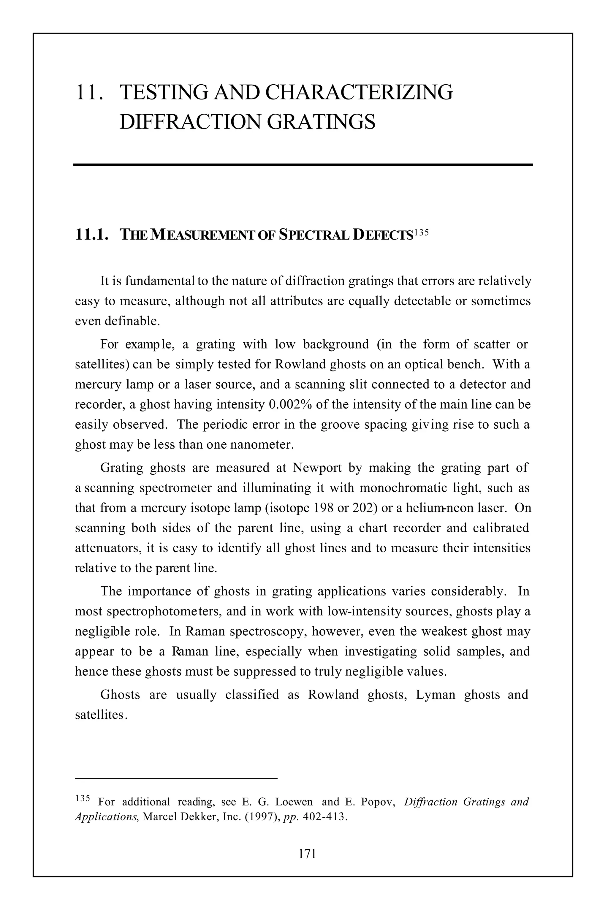11. TESTING AND CHARACTERIZING
    DIFFRACTION GRATINGS




11.1. THE M EASUREMENT OF SPECTRAL DEFECTS135

    It is fundamental to the nature of diffraction gratings that errors are relatively
easy to measure, although not all attributes are equally detectable or sometimes
even definable.
     For examp le, a grating with low background (in the form of scatter or
satellites) can be simply tested for Rowland ghosts on an optical bench. With a
mercury lamp or a laser source, and a scanning slit connected to a detector and
recorder, a ghost having intensity 0.002% of the intensity of the main line can be
easily observed. The periodic error in the groove spacing giving rise to such a
ghost may be less than one nanometer.
     Grating ghosts are measured at Newport by making the grating part of
a scanning spectrometer and illuminating it with monochromatic light, such as
that from a mercury isotope lamp (isotope 198 or 202) or a helium-neon laser. On
scanning both sides of the parent line, using a chart recorder and calibrated
attenuators, it is easy to identify all ghost lines and to measure their intensities
relative to the parent line.
    The importance of ghosts in grating applications varies considerably. In
most spectrophotometers, and in work with low-intensity sources, ghosts play a
negligible role. In Raman spectroscopy, however, even the weakest ghost may
appear to be a Raman line, especially when investigating solid samples, and
hence these ghosts must be suppressed to truly negligible values.
     Ghosts are usually classified as Rowland ghosts, Lyman ghosts and
satellites.




135 For additional reading, see E. G. Loewen and E. Popov, Diffraction Gratings and
Applications, Marcel Dekker, Inc. (1997), pp. 402-413.


                                         171
 