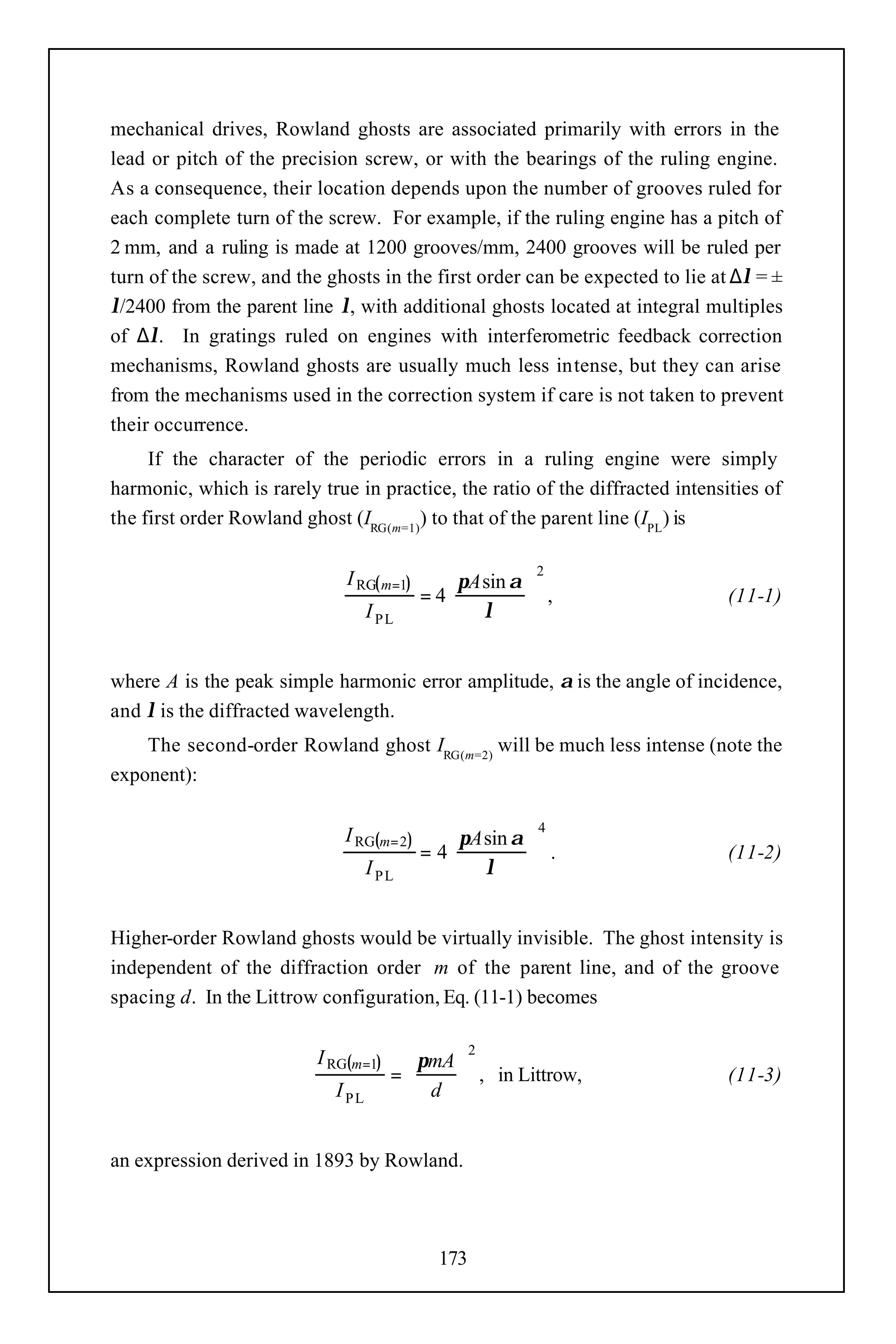 mechanical drives, Rowland ghosts are associated primarily with errors in the
lead or pitch of the precision screw, or with the bearings of the ruling engine.
As a consequence, their location depends upon the number of grooves ruled for
each complete turn of the screw. For example, if the ruling engine has a pitch of
2 mm, and a ruling is made at 1200 grooves/mm, 2400 grooves will be ruled per
turn of the screw, and the ghosts in the first order can be expected to lie at ∆λ = ±
λ/2400 from the parent line λ, with additional ghosts located at integral multiples
of ∆λ. In gratings ruled on engines with interferometric feedback correction
mechanisms, Rowland ghosts are usually much less intense, but they can arise
from the mechanisms used in the correction system if care is not taken to prevent
their occurrence.
     If the character of the periodic errors in a ruling engine were simply
harmonic, which is rarely true in practice, the ratio of the diffracted intensities of
the first order Rowland ghost (IRG(m=1)) to that of the parent line (IPL) is

                                                         2
                              I RG( m=1)       πA sin α 
                                           = 4           ,                   (11-1)
                                   I PL        λ        


where A is the peak simple harmonic error amplitude, α is the angle of incidence,
and λ is the diffracted wavelength.
    The second-order Rowland ghost IRG(m=2) will be much less intense (note the
exponent):

                                                          4
                              I RG(m= 2)       πA sin α 
                                           = 4           .                   (11-2)
                                   I PL        λ        


Higher-order Rowland ghosts would be virtually invisible. The ghost intensity is
independent of the diffraction order m of the parent line, and of the groove
spacing d. In the Littrow configuration, Eq. (11-1) becomes

                                                   2
                          I RG(m=1)     πmA 
                                      =      , in Littrow,                   (11-3)
                            I PL        d 


an expression derived in 1893 by Rowland.



                                             173
 