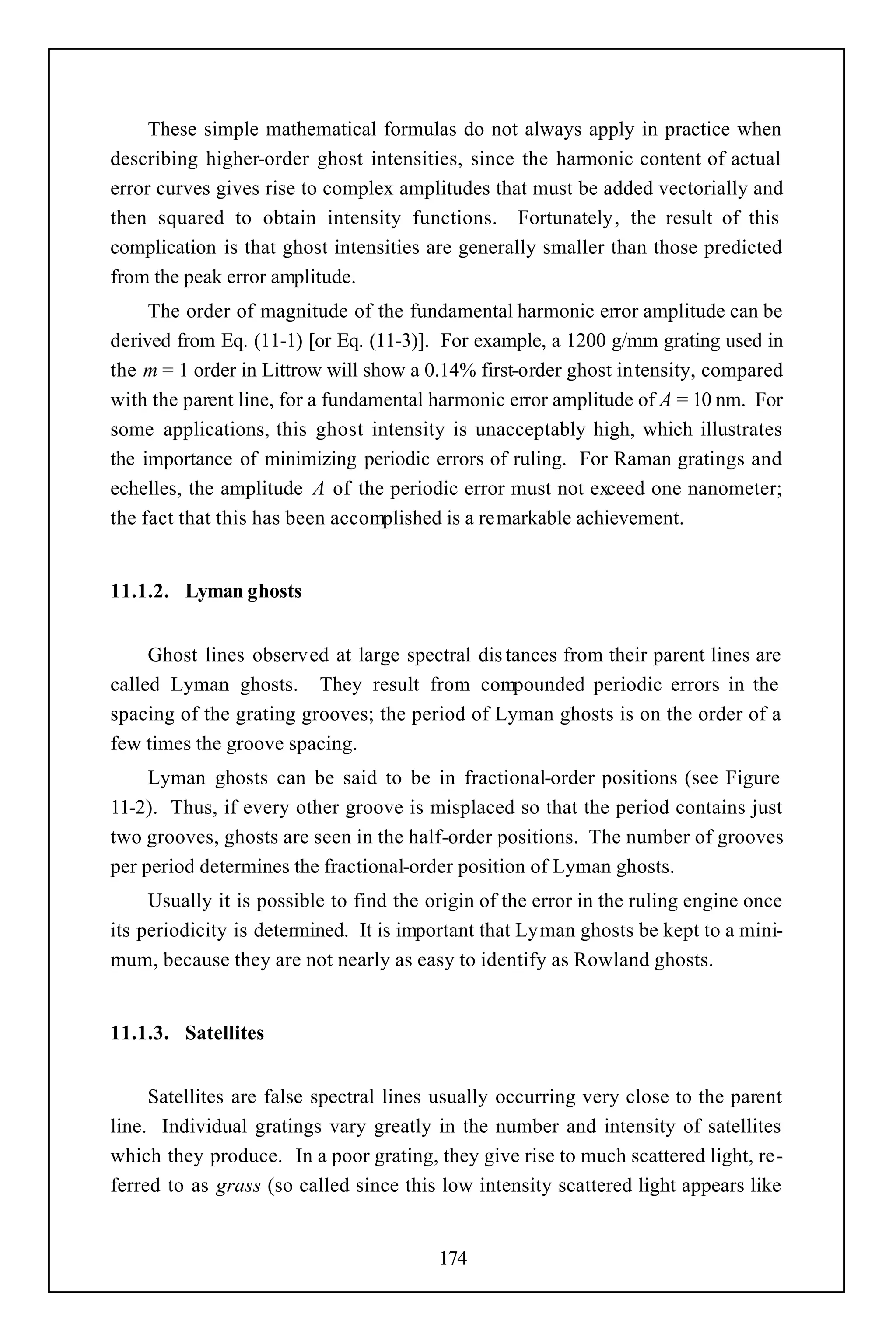 These simple mathematical formulas do not always apply in practice when
describing higher-order ghost intensities, since the harmonic content of actual
error curves gives rise to complex amplitudes that must be added vectorially and
then squared to obtain intensity functions. Fortunately, the result of this
complication is that ghost intensities are generally smaller than those predicted
from the peak error amplitude.
     The order of magnitude of the fundamental harmonic error amplitude can be
derived from Eq. (11-1) [or Eq. (11-3)]. For example, a 1200 g/mm grating used in
the m = 1 order in Littrow will show a 0.14% first-order ghost intensity, compared
with the parent line, for a fundamental harmonic error amplitude of A = 10 nm. For
some applications, this ghost intensity is unacceptably high, which illustrates
the importance of minimizing periodic errors of ruling. For Raman gratings and
echelles, the amplitude A of the periodic error must not exceed one nanometer;
the fact that this has been accomplished is a remarkable achievement.


11.1.2. Lyman ghosts


     Ghost lines observed at large spectral dis tances from their parent lines are
called Lyman ghosts. They result from compounded periodic errors in the
spacing of the grating grooves; the period of Lyman ghosts is on the order of a
few times the groove spacing.
     Lyman ghosts can be said to be in fractional-order positions (see Figure
11-2). Thus, if every other groove is misplaced so that the period contains just
two grooves, ghosts are seen in the half-order positions. The number of grooves
per period determines the fractional-order position of Lyman ghosts.
     Usually it is possible to find the origin of the error in the ruling engine once
its periodicity is determined. It is important that Lyman ghosts be kept to a mini-
mum, because they are not nearly as easy to identify as Rowland ghosts.


11.1.3. Satellites


     Satellites are false spectral lines usually occurring very close to the parent
line. Individual gratings vary greatly in the number and intensity of satellites
which they produce. In a poor grating, they give rise to much scattered light, re-
ferred to as grass (so called since this low intensity scattered light appears like


                                         174
 