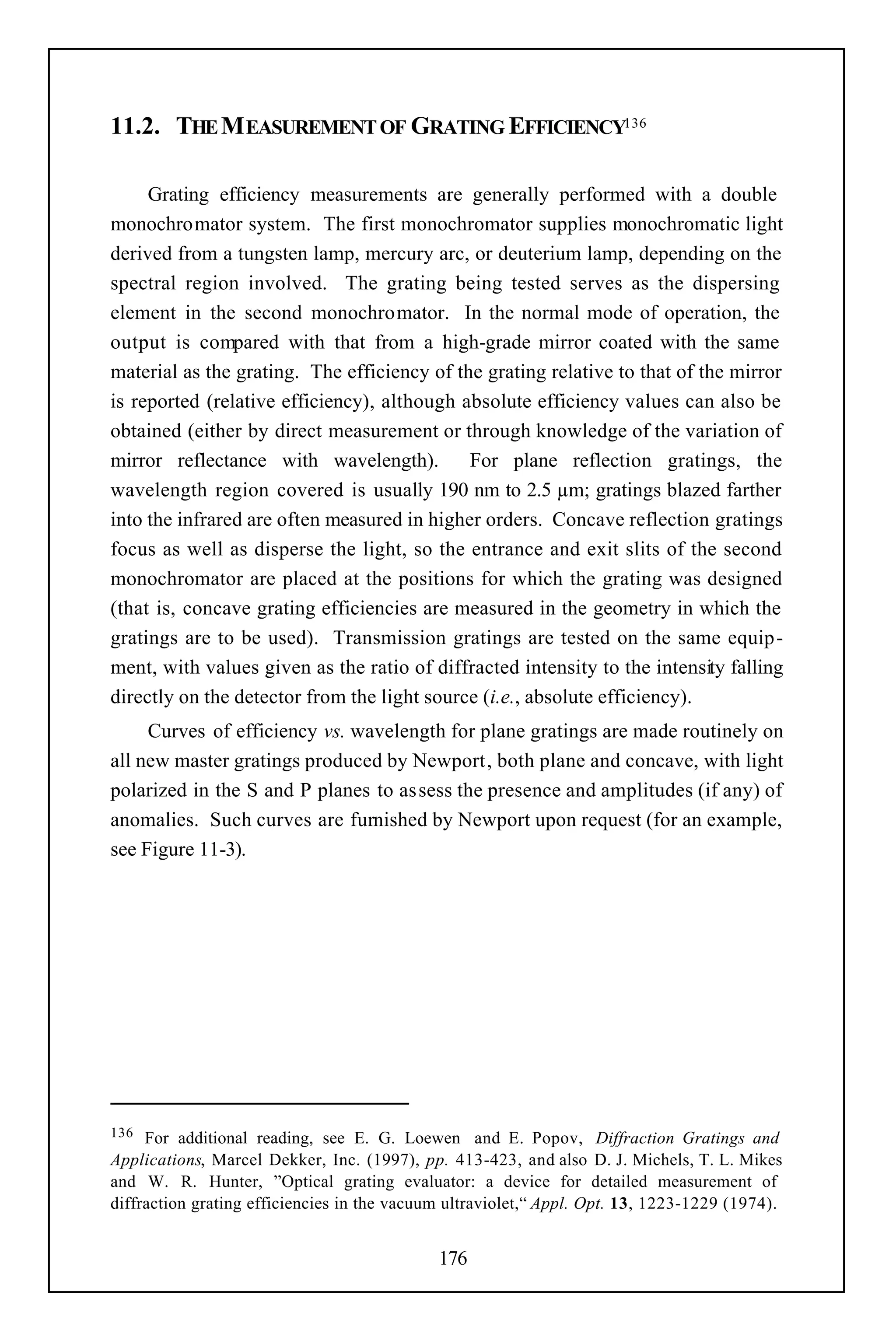 11.2. THE M EASUREMENT OF GRATING EFFICIENCY136

     Grating efficiency measurements are generally performed with a double
monochromator system. The first monochromator supplies monochromatic light
derived from a tungsten lamp, mercury arc, or deuterium lamp, depending on the
spectral region involved. The grating being tested serves as the dispersing
element in the second monochromator. In the normal mode of operation, the
output is compared with that from a high-grade mirror coated with the same
material as the grating. The efficiency of the grating relative to that of the mirror
is reported (relative efficiency), although absolute efficiency values can also be
obtained (either by direct measurement or through knowledge of the variation of
mirror reflectance with wavelength).         For plane reflection gratings, the
wavelength region covered is usually 190 nm to 2.5 µm; gratings blazed farther
into the infrared are often measured in higher orders. Concave reflection gratings
focus as well as disperse the light, so the entrance and exit slits of the second
monochromator are placed at the positions for which the grating was designed
(that is, concave grating efficiencies are measured in the geometry in which the
gratings are to be used). Transmission gratings are tested on the same equip-
ment, with values given as the ratio of diffracted intensity to the intensity falling
directly on the detector from the light source (i.e., absolute efficiency).
     Curves of efficiency vs. wavelength for plane gratings are made routinely on
all new master gratings produced by Newport, both plane and concave, with light
polarized in the S and P planes to assess the presence and amplitudes (if any) of
anomalies. Such curves are furnished by Newport upon request (for an example,
see Figure 11-3).




136  For additional reading, see E. G. Loewen and E. Popov, Diffraction Gratings and
Applications, Marcel Dekker, Inc. (1997), pp. 413-423, and also D. J. Michels, T. L. Mikes
and W. R. Hunter, ”Optical grating evaluator: a device for detailed measurement of
diffraction grating efficiencies in the vacuum ultraviolet,“ Appl. Opt. 13, 1223-1229 (1974).


                                             176
 
