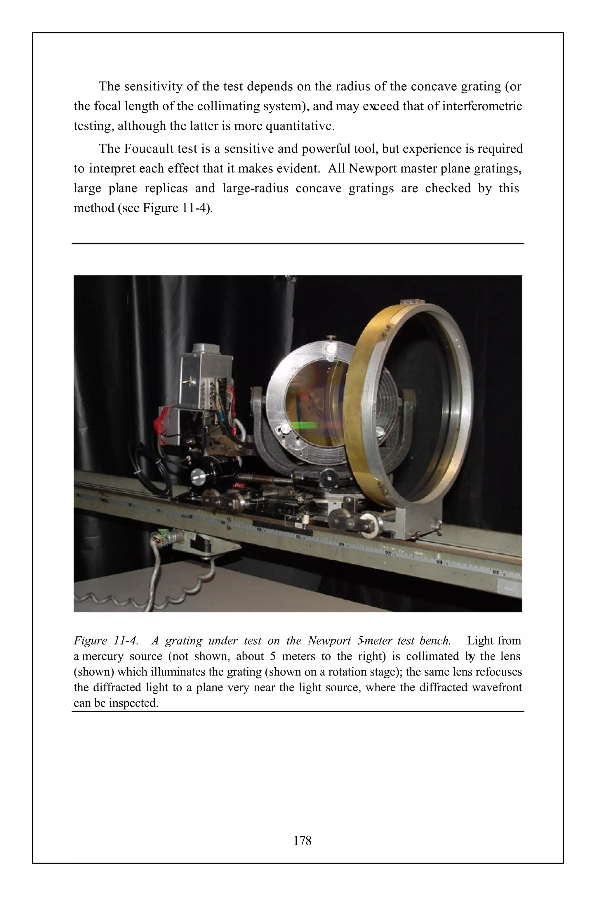 The sensitivity of the test depends on the radius of the concave grating (or
the focal length of the collimating system), and may exceed that of interferometric
testing, although the latter is more quantitative.
     The Foucault test is a sensitive and powerful tool, but experience is required
to interpret each effect that it makes evident. All Newport master plane gratings,
large plane replicas and large-radius concave gratings are checked by this
method (see Figure 11-4).




Figure 11-4. A grating under test on the Newport 5         -meter test bench. Light from
a mercury source (not shown, about 5 meters to the right) is collimated by the lens
(shown) which illuminates the grating (shown on a rotation stage); the same lens refocuses
the diffracted light to a plane very near the light source, where the diffracted wavefront
can be inspected.




                                           178
 
