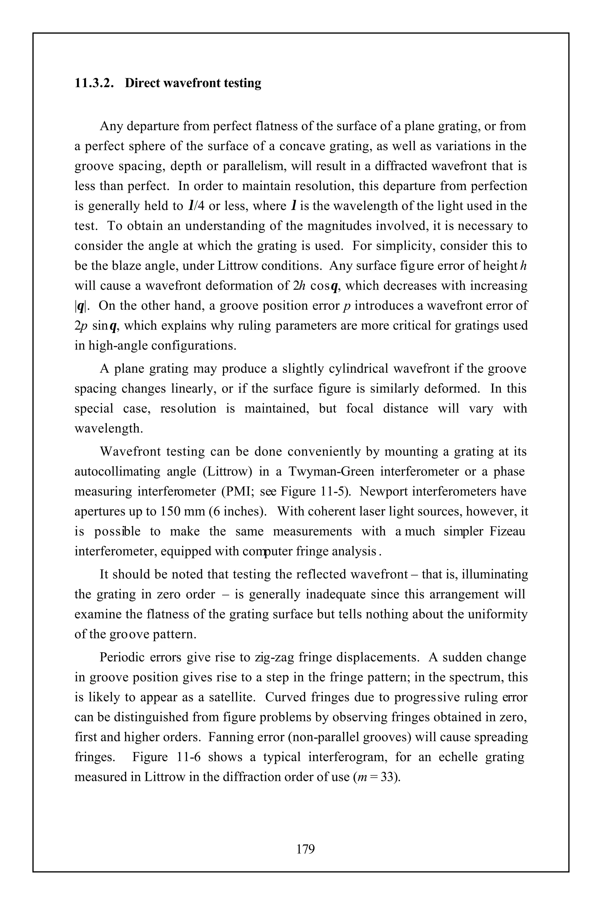 11.3.2. Direct wavefront testing


     Any departure from perfect flatness of the surface of a plane grating, or from
a perfect sphere of the surface of a concave grating, as well as variations in the
groove spacing, depth or parallelism, will result in a diffracted wavefront that is
less than perfect. In order to maintain resolution, this departure from perfection
is generally held to λ/4 or less, where λ is the wavelength of the light used in the
test. To obtain an understanding of the magnitudes involved, it is necessary to
consider the angle at which the grating is used. For simplicity, consider this to
be the blaze angle, under Littrow conditions. Any surface figure error of height h
will cause a wavefront deformation of 2h cosθ, which decreases with increasing
|θ|. On the other hand, a groove position error p introduces a wavefront error of
2p sinθ, which explains why ruling parameters are more critical for gratings used
in high-angle configurations.
    A plane grating may produce a slightly cylindrical wavefront if the groove
spacing changes linearly, or if the surface figure is similarly deformed. In this
special case, resolution is maintained, but focal distance will vary with
wavelength.
     Wavefront testing can be done conveniently by mounting a grating at its
autocollimating angle (Littrow) in a Twyman-Green interferometer or a phase
measuring interferometer (PMI; see Figure 11-5). Newport interferometers have
apertures up to 150 mm (6 inches). With coherent laser light sources, however, it
is possible to make the same measurements with a much simpler Fizeau
interferometer, equipped with computer fringe analysis .
     It should be noted that testing the reflected wavefront – that is, illuminating
the grating in zero order – is generally inadequate since this arrangement will
examine the flatness of the grating surface but tells nothing about the uniformity
of the groove pattern.
      Periodic errors give rise to zig-zag fringe displacements. A sudden change
in groove position gives rise to a step in the fringe pattern; in the spectrum, this
is likely to appear as a satellite. Curved fringes due to progressive ruling error
can be distinguished from figure problems by observing fringes obtained in zero,
first and higher orders. Fanning error (non-parallel grooves) will cause spreading
fringes. Figure 11-6 shows a typical interferogram, for an echelle grating
measured in Littrow in the diffraction order of use (m = 33).




                                        179
 