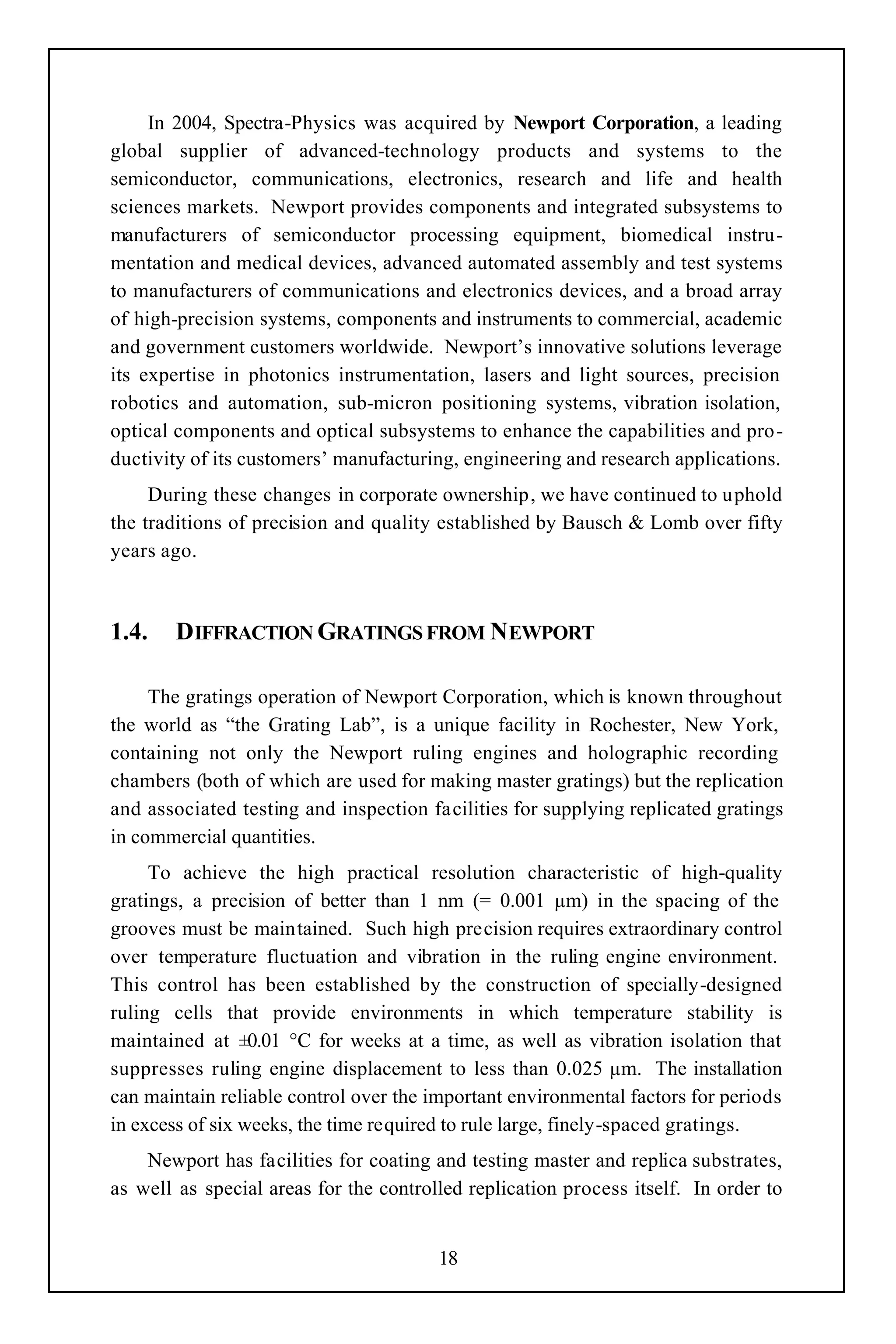 In 2004, Spectra-Physics was acquired by Newport Corporation, a leading
global supplier of advanced-technology products and systems to the
semiconductor, communications, electronics, research and life and health
sciences markets. Newport provides components and integrated subsystems to
manufacturers of semiconductor processing equipment, biomedical instru-
mentation and medical devices, advanced automated assembly and test systems
to manufacturers of communications and electronics devices, and a broad array
of high-precision systems, components and instruments to commercial, academic
and government customers worldwide. Newport’s innovative solutions leverage
its expertise in photonics instrumentation, lasers and light sources, precision
robotics and automation, sub-micron positioning systems, vibration isolation,
optical components and optical subsystems to enhance the capabilities and pro-
ductivity of its customers’ manufacturing, engineering and research applications.
     During these changes in corporate ownership, we have continued to uphold
the traditions of precision and quality established by Bausch & Lomb over fifty
years ago.



1.4.    DIFFRACTION GRATINGS FROM NEWPORT

     The gratings operation of Newport Corporation, which is known throughout
the world as “the Grating Lab”, is a unique facility in Rochester, New York,
containing not only the Newport ruling engines and holographic recording
chambers (both of which are used for making master gratings) but the replication
and associated testing and inspection facilities for supplying replicated gratings
in commercial quantities.
     To achieve the high practical resolution characteristic of high-quality
gratings, a precision of better than 1 nm (= 0.001 µm) in the spacing of the
grooves must be maintained. Such high precision requires extraordinary control
over temperature fluctuation and vibration in the ruling engine environment.
This control has been established by the construction of specially-designed
ruling cells that provide environments in which temperature stability is
maintained at ±0.01 °C for weeks at a time, as well as vibration isolation that
suppresses ruling engine displacement to less than 0.025 µm. The installation
can maintain reliable control over the important environmental factors for periods
in excess of six weeks, the time required to rule large, finely-spaced gratings.
    Newport has facilities for coating and testing master and replica substrates,
as well as special areas for the controlled replication process itself. In order to


                                        18
 