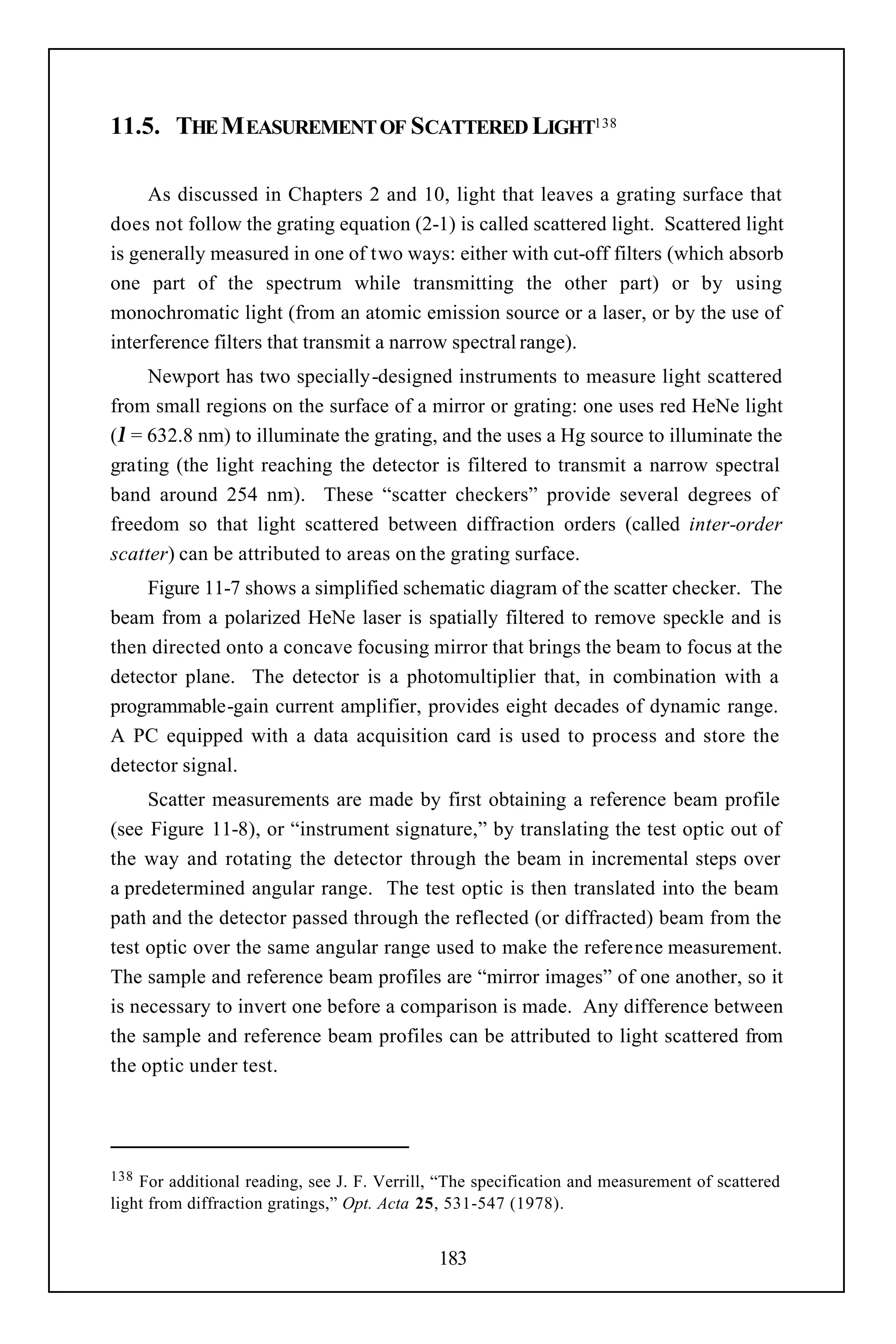11.5. THE M EASUREMENT OF SCATTERED LIGHT138

     As discussed in Chapters 2 and 10, light that leaves a grating surface that
does not follow the grating equation (2-1) is called scattered light. Scattered light
is generally measured in one of two ways: either with cut-off filters (which absorb
one part of the spectrum while transmitting the other part) or by using
monochromatic light (from an atomic emission source or a laser, or by the use of
interference filters that transmit a narrow spectral range).
     Newport has two specially-designed instruments to measure light scattered
from small regions on the surface of a mirror or grating: one uses red HeNe light
(λ = 632.8 nm) to illuminate the grating, and the uses a Hg source to illuminate the
grating (the light reaching the detector is filtered to transmit a narrow spectral
band around 254 nm). These “scatter checkers” provide several degrees of
freedom so that light scattered between diffraction orders (called inter-order
scatter) can be attributed to areas on the grating surface.
    Figure 11-7 shows a simplified schematic diagram of the scatter checker. The
beam from a polarized HeNe laser is spatially filtered to remove speckle and is
then directed onto a concave focusing mirror that brings the beam to focus at the
detector plane. The detector is a photomultiplier that, in combination with a
programmable-gain current amplifier, provides eight decades of dynamic range.
A PC equipped with a data acquisition card is used to process and store the
detector signal.
     Scatter measurements are made by first obtaining a reference beam profile
(see Figure 11-8), or “instrument signature,” by translating the test optic out of
the way and rotating the detector through the beam in incremental steps over
a predetermined angular range. The test optic is then translated into the beam
path and the detector passed through the reflected (or diffracted) beam from the
test optic over the same angular range used to make the reference measurement.
The sample and reference beam profiles are “mirror images” of one another, so it
is necessary to invert one before a comparison is made. Any difference between
the sample and reference beam profiles can be attributed to light scattered from
the optic under test.




138 For additional reading, see J. F. Verrill, “The specification and measurement of scattered
light from diffraction gratings,” Opt. Acta 25, 531-547 (1978).


                                              183
 