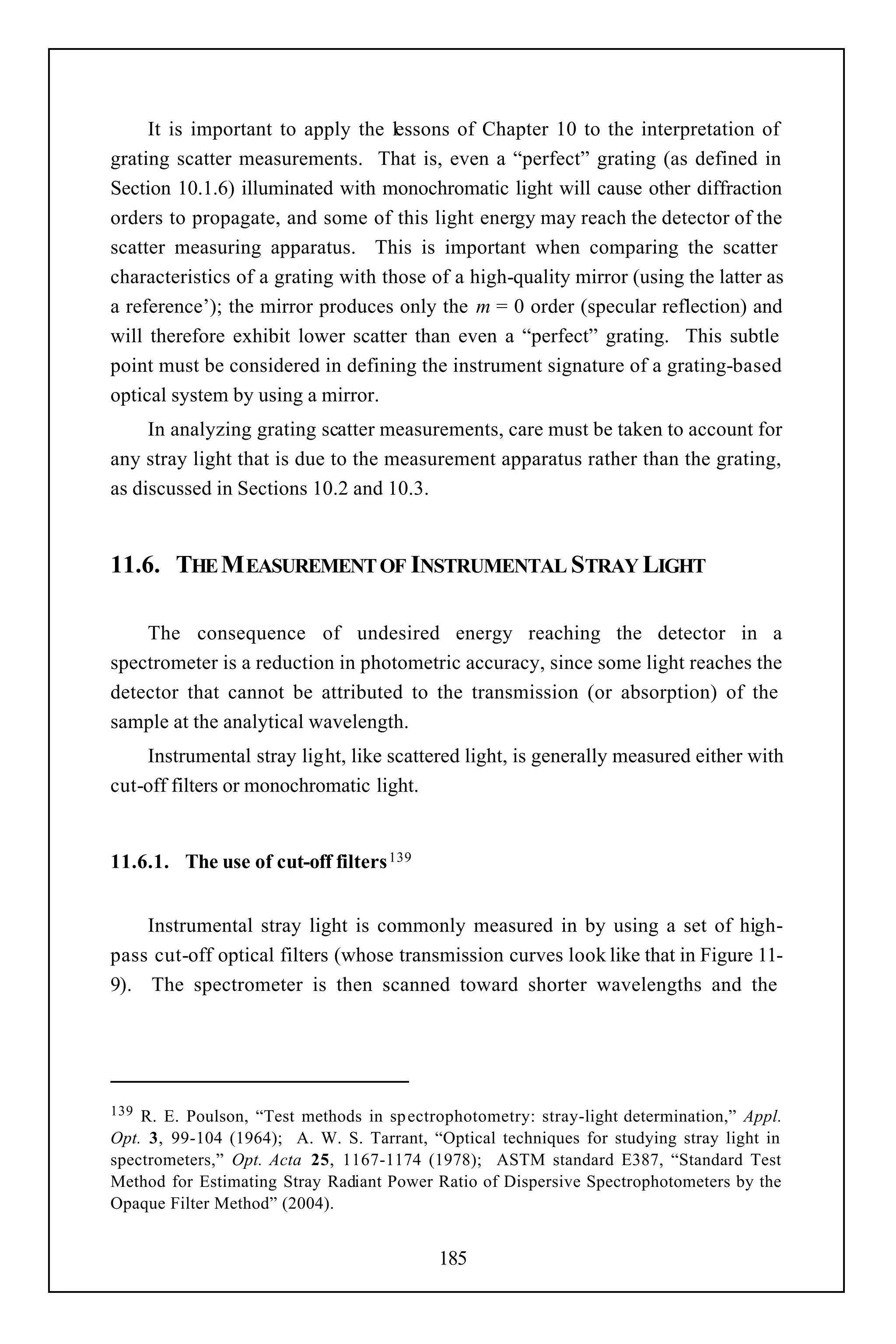 It is important to apply the lessons of Chapter 10 to the interpretation of
grating scatter measurements. That is, even a “perfect” grating (as defined in
Section 10.1.6) illuminated with monochromatic light will cause other diffraction
orders to propagate, and some of this light energy may reach the detector of the
scatter measuring apparatus. This is important when comparing the scatter
characteristics of a grating with those of a high-quality mirror (using the latter as
a reference’); the mirror produces only the m = 0 order (specular reflection) and
will therefore exhibit lower scatter than even a “perfect” grating. This subtle
point must be considered in defining the instrument signature of a grating-based
optical system by using a mirror.
     In analyzing grating scatter measurements, care must be taken to account for
any stray light that is due to the measurement apparatus rather than the grating,
as discussed in Sections 10.2 and 10.3.


11.6. THE M EASUREMENT OF INSTRUMENTAL STRAY LIGHT

    The consequence of undesired energy reaching the detector in a
spectrometer is a reduction in photometric accuracy, since some light reaches the
detector that cannot be attributed to the transmission (or absorption) of the
sample at the analytical wavelength.
    Instrumental stray light, like scattered light, is generally measured either with
cut-off filters or monochromatic light.


11.6.1. The use of cut-off filters 139


    Instrumental stray light is commonly measured in by using a set of high-
pass cut-off optical filters (whose transmission curves look like that in Figure 11-
9). The spectrometer is then scanned toward shorter wavelengths and the




139 R. E. Poulson, “Test methods in sp ectrophotometry: stray-light determination,” Appl.
Opt. 3, 99-104 (1964); A. W. S. Tarrant, “Optical techniques for studying stray light in
spectrometers,” Opt. Acta 25, 1167-1174 (1978); ASTM standard E387, “Standard Test
Method for Estimating Stray Radiant Power Ratio of Dispersive Spectrophotometers by the
Opaque Filter Method” (2004).


                                           185
 
