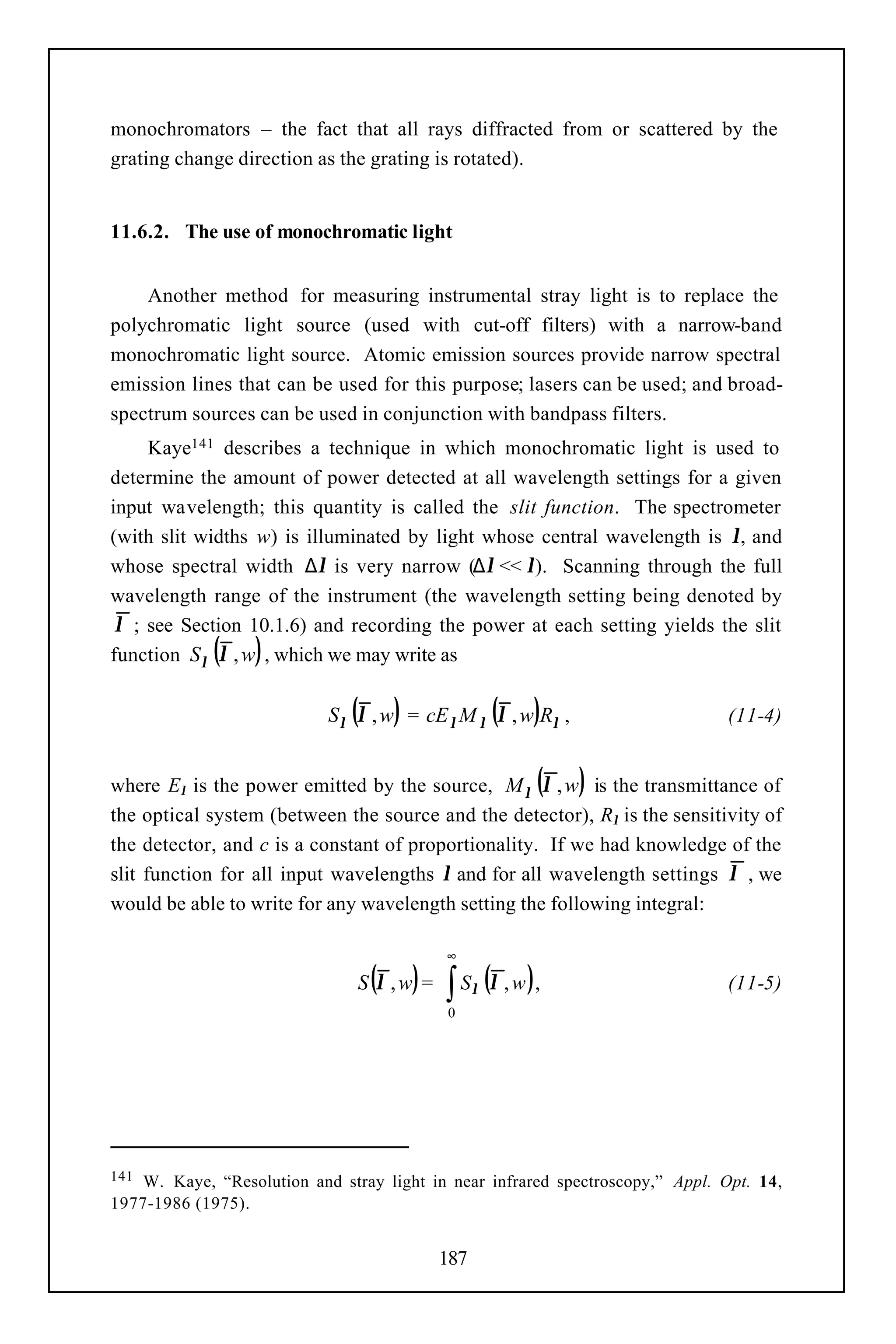 monochromators – the fact that all rays diffracted from or scattered by the
grating change direction as the grating is rotated).


11.6.2. The use of monochromatic light


    Another method for measuring instrumental stray light is to replace the
polychromatic light source (used with cut-off filters) with a narrow-band
monochromatic light source. Atomic emission sources provide narrow spectral
emission lines that can be used for this purpose; lasers can be used; and broad-
spectrum sources can be used in conjunction with bandpass filters.
     Kaye141 describes a technique in which monochromatic light is used to
determine the amount of power detected at all wavelength settings for a given
input wavelength; this quantity is called the slit function. The spectrometer
(with slit widths w) is illuminated by light whose central wavelength is λ, and
whose spectral width ∆λ is very narrow (∆λ << λ). Scanning through the full
wavelength range of the instrument (the wavelength setting being denoted by
 λ ; see Section 10.1.6) and recording the power at each setting yields the slit
             ( )
function Sλ λ , w , which we may write as


                               ( )               ( )
                            Sλ λ , w = cE λ M λ λ , w Rλ ,                     (11-4)


                                                       ( )
where Eλ is the power emitted by the source, M λ λ , w is the transmittance of
the optical system (between the source and the detector), Rλ is the sensitivity of
the detector, and c is a constant of proportionality. If we had knowledge of the
slit function for all input wavelengths λ and for all wavelength settings λ , we
would be able to write for any wavelength setting the following integral:

                                           ∞
                                 ( ) ∫ Sλ (λ , w ),
                                S λ ,w =                                       (11-5)
                                           0




141 W. Kaye, “Resolution and stray light in near infrared spectroscopy,” Appl. Opt. 14,
1977-1986 (1975).


                                           187
 