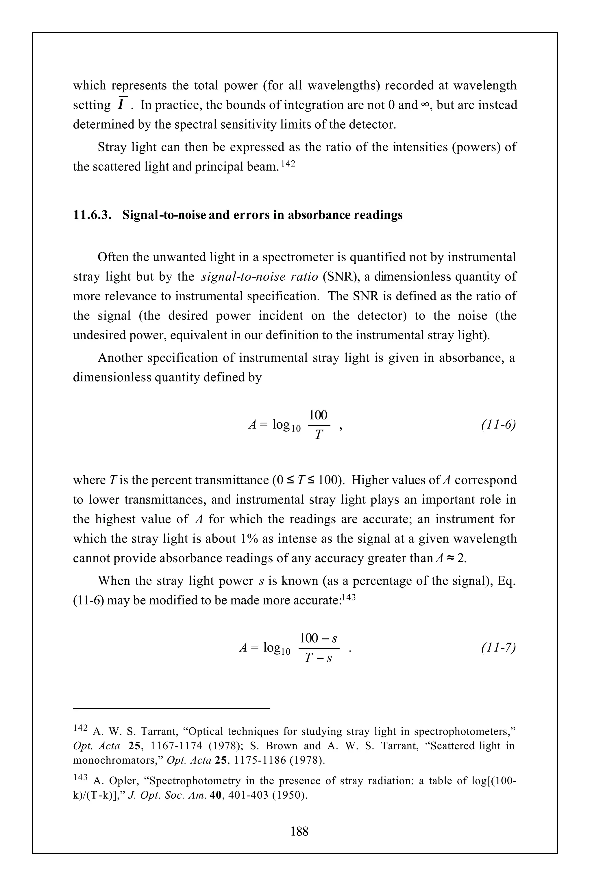 which represents the total power (for all wavelengths) recorded at wavelength
setting λ . In practice, the bounds of integration are not 0 and ∞, but are instead
determined by the spectral sensitivity limits of the detector.
     Stray light can then be expressed as the ratio of the intensities (powers) of
the scattered light and principal beam. 142


11.6.3. Signal-to-noise and errors in absorbance readings


     Often the unwanted light in a spectrometer is quantified not by instrumental
stray light but by the signal-to-noise ratio (SNR), a dimensionless quantity of
more relevance to instrumental specification. The SNR is defined as the ratio of
the signal (the desired power incident on the detector) to the noise (the
undesired power, equivalent in our definition to the instrumental stray light).
    Another specification of instrumental stray light is given in absorbance, a
dimensionless quantity defined by

                                               100 
                                   A = log 10      ,                            (11-6)
                                               T 


where T is the percent transmittance (0 ≤ T ≤ 100). Higher values of A correspond
to lower transmittances, and instrumental stray light plays an important role in
the highest value of A for which the readings are accurate; an instrument for
which the stray light is about 1% as intense as the signal at a given wavelength
cannot provide absorbance readings of any accuracy greater than A ≈ 2.
     When the stray light power s is known (as a percentage of the signal), Eq.
(11-6) may be modified to be made more accurate:143

                                            100 − s 
                                 A = log10          .                           (11-7)
                                            T −s 



142 A. W. S. Tarrant, “Optical techniques for studying stray light in spectrophotometers,”
Opt. Acta 25, 1167-1174 (1978); S. Brown and A. W. S. Tarrant, “Scattered light in
monochromators,” Opt. Acta 25, 1175-1186 (1978).
143 A. Opler, “Spectrophotometry in the presence of stray radiation: a table of log[(100-
k)/(T -k)],” J. Opt. Soc. Am. 40, 401-403 (1950).


                                            188
 