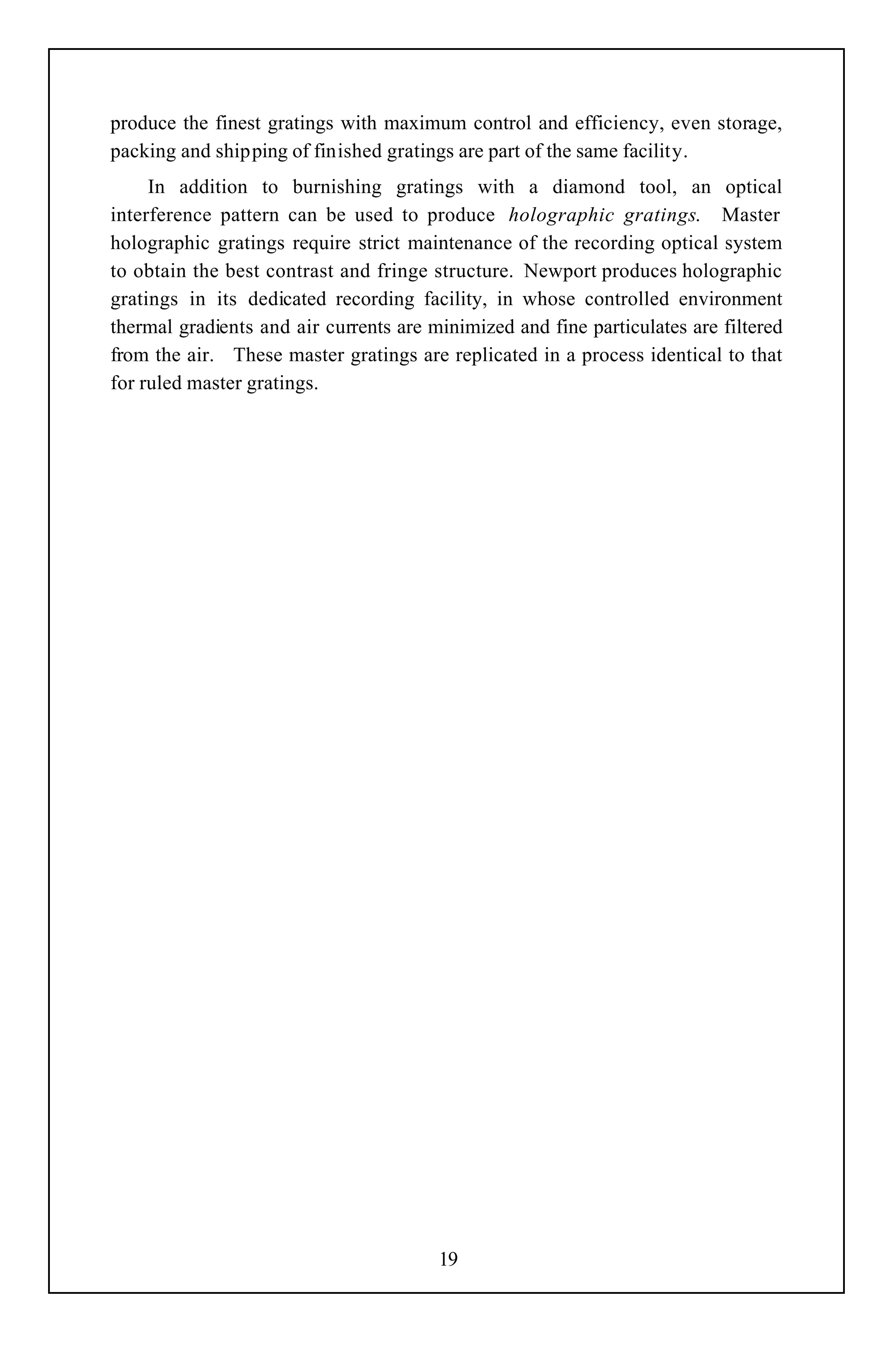 produce the finest gratings with maximum control and efficiency, even storage,
packing and shipping of finished gratings are part of the same facility.
     In addition to burnishing gratings with a diamond tool, an optical
interference pattern can be used to produce holographic gratings. Master
holographic gratings require strict maintenance of the recording optical system
to obtain the best contrast and fringe structure. Newport produces holographic
gratings in its dedicated recording facility, in whose controlled environment
thermal gradients and air currents are minimized and fine particulates are filtered
from the air. These master gratings are replicated in a process identical to that
for ruled master gratings.




                                        19
 