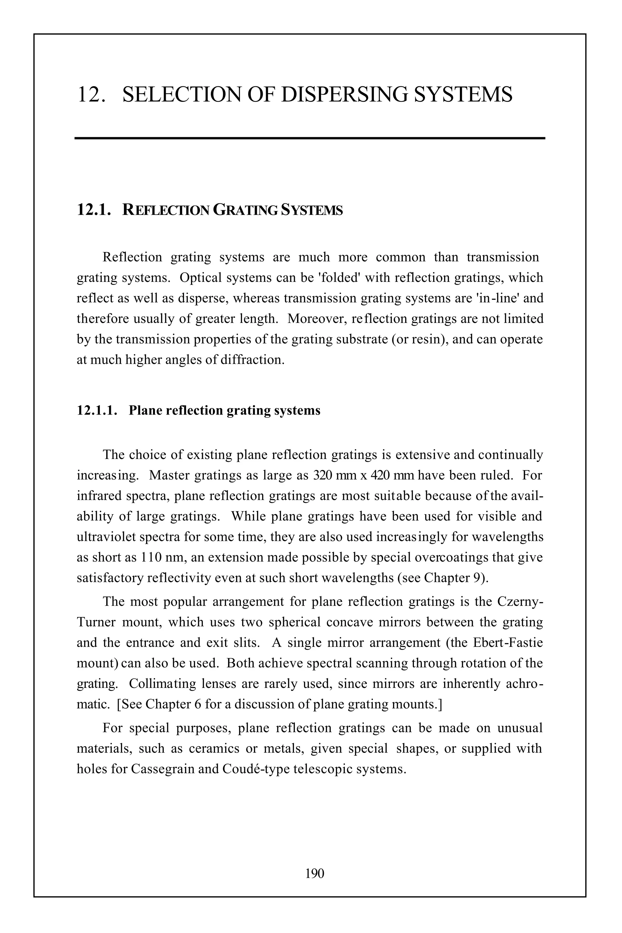 12. SELECTION OF DISPERSING SYSTEMS




12.1. REFLECTION GRATING SYSTEMS

     Reflection grating systems are much more common than transmission
grating systems. Optical systems can be 'folded' with reflection gratings, which
reflect as well as disperse, whereas transmission grating systems are 'in-line' and
therefore usually of greater length. Moreover, reflection gratings are not limited
by the transmission properties of the grating substrate (or resin), and can operate
at much higher angles of diffraction.


12.1.1. Plane reflection grating systems


     The choice of existing plane reflection gratings is extensive and continually
increasing. Master gratings as large as 320 mm x 420 mm have been ruled. For
infrared spectra, plane reflection gratings are most suitable because of the avail-
ability of large gratings. While plane gratings have been used for visible and
ultraviolet spectra for some time, they are also used increasingly for wavelengths
as short as 110 nm, an extension made possible by special overcoatings that give
satisfactory reflectivity even at such short wavelengths (see Chapter 9).
     The most popular arrangement for plane reflection gratings is the Czerny-
Turner mount, which uses two spherical concave mirrors between the grating
and the entrance and exit slits. A single mirror arrangement (the Ebert-Fastie
mount) can also be used. Both achieve spectral scanning through rotation of the
grating. Collimating lenses are rarely used, since mirrors are inherently achro-
matic. [See Chapter 6 for a discussion of plane grating mounts.]
    For special purposes, plane reflection gratings can be made on unusual
materials, such as ceramics or metals, given special shapes, or supplied with
holes for Cassegrain and Coudé-type telescopic systems.




                                        190
 