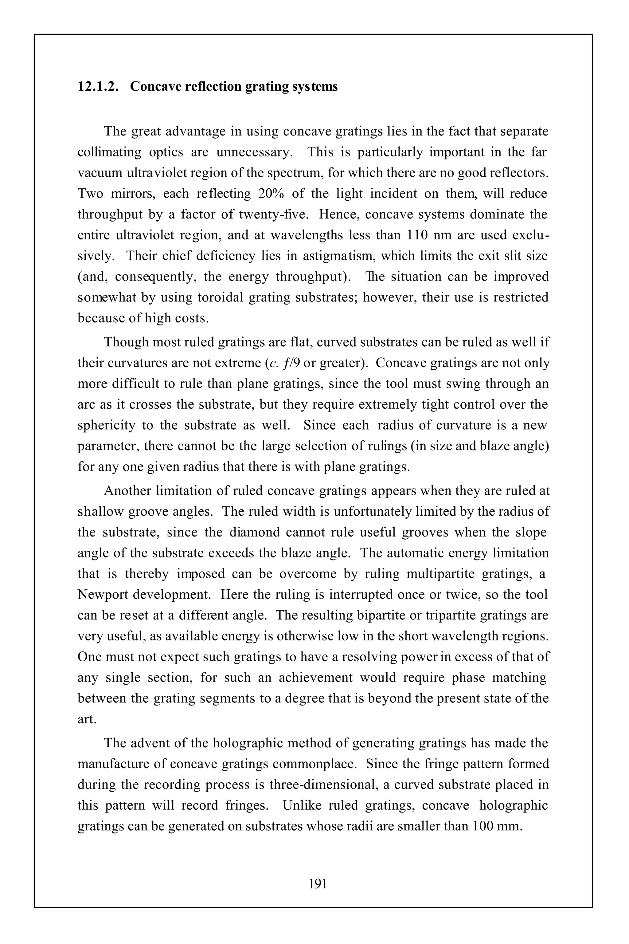 12.1.2. Concave reflection grating systems


     The great advantage in using concave gratings lies in the fact that separate
collimating optics are unnecessary. This is particularly important in the far
vacuum ultraviolet region of the spectrum, for which there are no good reflectors.
Two mirrors, each reflecting 20% of the light incident on them, will reduce
throughput by a factor of twenty-five. Hence, concave systems dominate the
entire ultraviolet region, and at wavelengths less than 110 nm are used exclu-
sively. Their chief deficiency lies in astigmatism, which limits the exit slit size
(and, consequently, the energy throughput). The situation can be improved
somewhat by using toroidal grating substrates; however, their use is restricted
because of high costs.
     Though most ruled gratings are flat, curved substrates can be ruled as well if
their curvatures are not extreme (c. ƒ/9 or greater). Concave gratings are not only
more difficult to rule than plane gratings, since the tool must swing through an
arc as it crosses the substrate, but they require extremely tight control over the
sphericity to the substrate as well. Since each radius of curvature is a new
parameter, there cannot be the large selection of rulings (in size and blaze angle)
for any one given radius that there is with plane gratings.
     Another limitation of ruled concave gratings appears when they are ruled at
shallow groove angles. The ruled width is unfortunately limited by the radius of
the substrate, since the diamond cannot rule useful grooves when the slope
angle of the substrate exceeds the blaze angle. The automatic energy limitation
that is thereby imposed can be overcome by ruling multipartite gratings, a
Newport development. Here the ruling is interrupted once or twice, so the tool
can be reset at a different angle. The resulting bipartite or tripartite gratings are
very useful, as available energy is otherwise low in the short wavelength regions.
One must not expect such gratings to have a resolving power in excess of that of
any single section, for such an achievement would require phase matching
between the grating segments to a degree that is beyond the present state of the
art.
     The advent of the holographic method of generating gratings has made the
manufacture of concave gratings commonplace. Since the fringe pattern formed
during the recording process is three-dimensional, a curved substrate placed in
this pattern will record fringes. Unlike ruled gratings, concave holographic
gratings can be generated on substrates whose radii are smaller than 100 mm.



                                         191
 