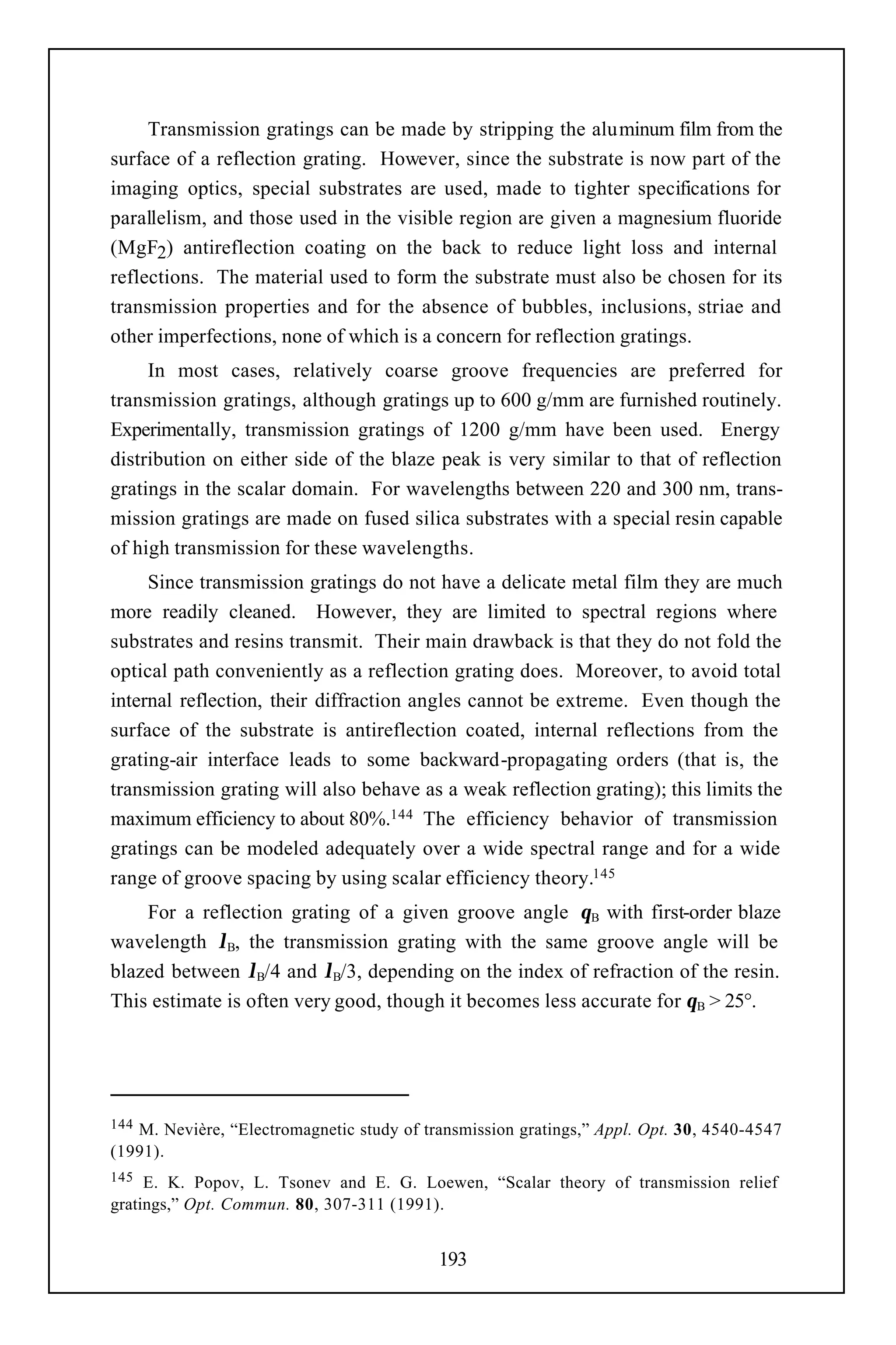 Transmission gratings can be made by stripping the aluminum film from the
surface of a reflection grating. However, since the substrate is now part of the
imaging optics, special substrates are used, made to tighter specifications for
parallelism, and those used in the visible region are given a magnesium fluoride
(MgF2) antireflection coating on the back to reduce light loss and internal
reflections. The material used to form the substrate must also be chosen for its
transmission properties and for the absence of bubbles, inclusions, striae and
other imperfections, none of which is a concern for reflection gratings.
     In most cases, relatively coarse groove frequencies are preferred for
transmission gratings, although gratings up to 600 g/mm are furnished routinely.
Experimentally, transmission gratings of 1200 g/mm have been used. Energy
distribution on either side of the blaze peak is very similar to that of reflection
gratings in the scalar domain. For wavelengths between 220 and 300 nm, trans-
mission gratings are made on fused silica substrates with a special resin capable
of high transmission for these wavelengths.
     Since transmission gratings do not have a delicate metal film they are much
more readily cleaned. However, they are limited to spectral regions where
substrates and resins transmit. Their main drawback is that they do not fold the
optical path conveniently as a reflection grating does. Moreover, to avoid total
internal reflection, their diffraction angles cannot be extreme. Even though the
surface of the substrate is antireflection coated, internal reflections from the
grating-air interface leads to some backward-propagating orders (that is, the
transmission grating will also behave as a weak reflection grating); this limits the
maximum efficiency to about 80%.144 The efficiency behavior of transmission
gratings can be modeled adequately over a wide spectral range and for a wide
range of groove spacing by using scalar efficiency theory.145
    For a reflection grating of a given groove angle θB with first-order blaze
wavelength λB, the transmission grating with the same groove angle will be
blazed between λB/4 and λB/3, depending on the index of refraction of the resin.
This estimate is often very good, though it becomes less accurate for θB > 25°.




144M. Nevière, “Electromagnetic study of transmission gratings,” Appl. Opt. 30, 4540-4547
(1991).
145  E. K. Popov, L. Tsonev and E. G. Loewen, “Scalar theory of transmission relief
gratings,” Opt. Commun. 80, 307-311 (1991).


                                           193
 