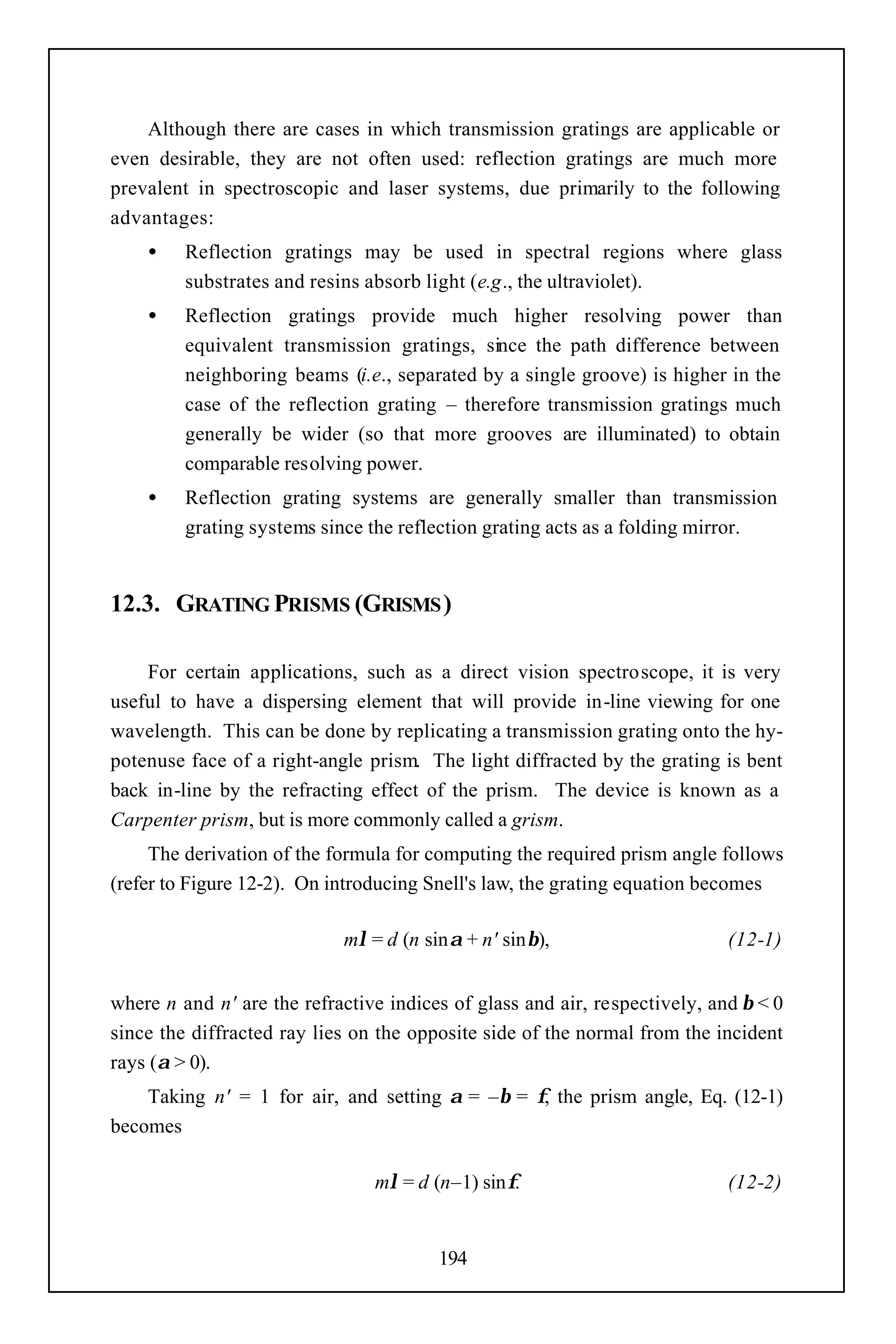 Although there are cases in which transmission gratings are applicable or
even desirable, they are not often used: reflection gratings are much more
prevalent in spectroscopic and laser systems, due primarily to the following
advantages:
    •    Reflection gratings may be used in spectral regions where glass
         substrates and resins absorb light (e.g., the ultraviolet).
    •    Reflection gratings provide much higher resolving power than
         equivalent transmission gratings, since the path difference between
         neighboring beams (i.e., separated by a single groove) is higher in the
         case of the reflection grating – therefore transmission gratings much
         generally be wider (so that more grooves are illuminated) to obtain
         comparable resolving power.
    •    Reflection grating systems are generally smaller than transmission
         grating systems since the reflection grating acts as a folding mirror.


12.3. GRATING PRISMS (GRISMS )

    For certain applications, such as a direct vision spectroscope, it is very
useful to have a dispersing element that will provide in-line viewing for one
wavelength. This can be done by replicating a transmission grating onto the hy-
potenuse face of a right-angle prism. The light diffracted by the grating is bent
back in-line by the refracting effect of the prism. The device is known as a
Carpenter prism, but is more commonly called a grism.
     The derivation of the formula for computing the required prism angle follows
(refer to Figure 12-2). On introducing Snell's law, the grating equation becomes

                            mλ = d (n sinα + n' sinβ),                      (12-1)


where n and n' are the refractive indices of glass and air, respectively, and β < 0
since the diffracted ray lies on the opposite side of the normal from the incident
rays (α > 0).
    Taking n' = 1 for air, and setting α = –β = φ, the prism angle, Eq. (12-1)
becomes

                                mλ = d (n–1) sinφ.                          (12-2)


                                        194
 