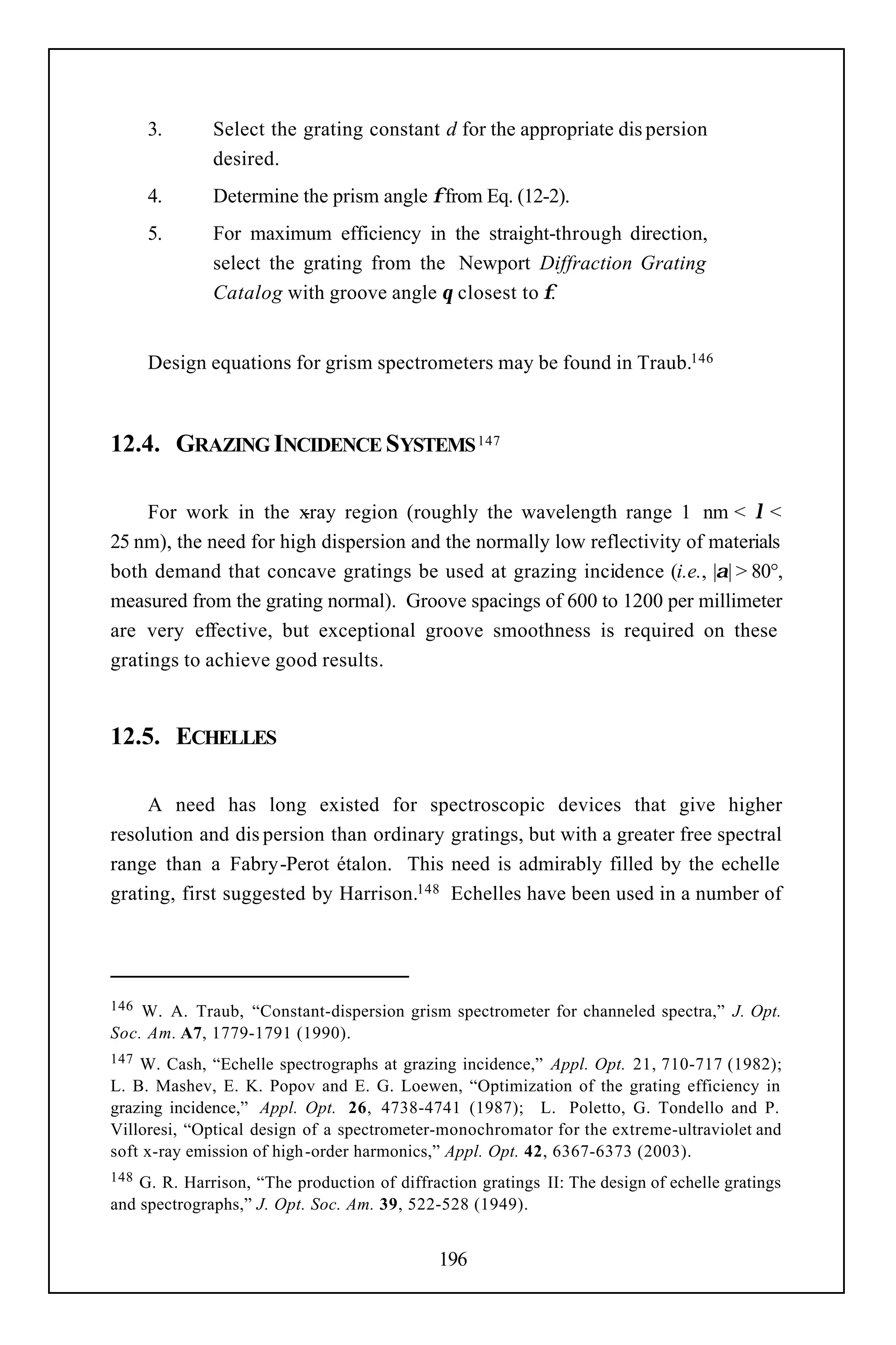 3.      Select the grating constant d for the appropriate dis persion
              desired.
      4.      Determine the prism angle φ from Eq. (12-2).
      5.      For maximum efficiency in the straight-through direction,
              select the grating from the Newport Diffraction Grating
              Catalog with groove angle θ closest to φ.


      Design equations for grism spectrometers may be found in Traub.146



12.4. GRAZING INCIDENCE SYSTEMS 147

     For work in the x  -ray region (roughly the wavelength range 1 nm < λ <
25 nm), the need for high dispersion and the normally low reflectivity of materials
both demand that concave gratings be used at grazing incidence (i.e., |α| > 80°,
measured from the grating normal). Groove spacings of 600 to 1200 per millimeter
are very effective, but exceptional groove smoothness is required on these
gratings to achieve good results.


12.5. ECHELLES

     A need has long existed for spectroscopic devices that give higher
resolution and dis persion than ordinary gratings, but with a greater free spectral
range than a Fabry-Perot étalon. This need is admirably filled by the echelle
grating, first suggested by Harrison.148 Echelles have been used in a number of




146 W. A. Traub, “Constant-dispersion grism spectrometer for channeled spectra,” J. Opt.
Soc. Am. A7, 1779-1791 (1990).
147 W. Cash, “Echelle spectrographs at grazing incidence,” Appl. Opt. 21, 710-717 (1982);
L. B. Mashev, E. K. Popov and E. G. Loewen, “Optimization of the grating efficiency in
grazing incidence,” Appl. Opt. 26, 4738-4741 (1987); L. Poletto, G. Tondello and P.
Villoresi, “Optical design of a spectrometer-monochromator for the extreme-ultraviolet and
soft x-ray emission of high -order harmonics,” Appl. Opt. 42, 6367-6373 (2003).
148 G. R. Harrison, “The production of diffraction gratings II: The design of echelle gratings
and spectrographs,” J. Opt. Soc. Am. 39, 522-528 (1949).


                                              196
 