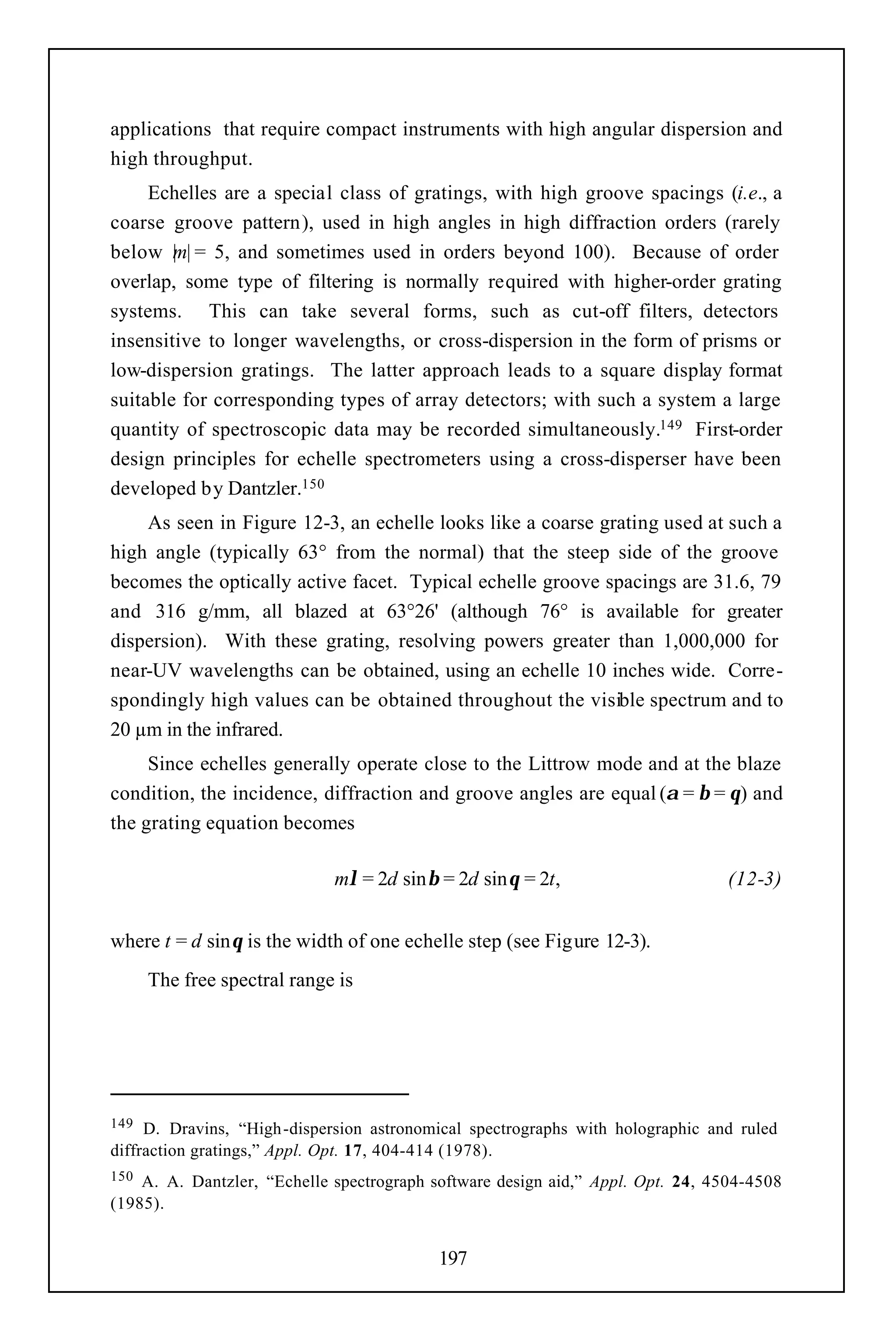 applications that require compact instruments with high angular dispersion and
high throughput.
     Echelles are a special class of gratings, with high groove spacings (i.e., a
coarse groove pattern), used in high angles in high diffraction orders (rarely
below |m| = 5, and sometimes used in orders beyond 100). Because of order
overlap, some type of filtering is normally required with higher-order grating
systems. This can take several forms, such as cut-off filters, detectors
insensitive to longer wavelengths, or cross-dispersion in the form of prisms or
low-dispersion gratings. The latter approach leads to a square display format
suitable for corresponding types of array detectors; with such a system a large
quantity of spectroscopic data may be recorded simultaneously.149 First-order
design principles for echelle spectrometers using a cross-disperser have been
developed by Dantzler.150
    As seen in Figure 12-3, an echelle looks like a coarse grating used at such a
high angle (typically 63° from the normal) that the steep side of the groove
becomes the optically active facet. Typical echelle groove spacings are 31.6, 79
and 316 g/mm, all blazed at 63°26' (although 76° is available for greater
dispersion). With these grating, resolving powers greater than 1,000,000 for
near-UV wavelengths can be obtained, using an echelle 10 inches wide. Corre-
spondingly high values can be obtained throughout the visible spectrum and to
20 µm in the infrared.
     Since echelles generally operate close to the Littrow mode and at the blaze
condition, the incidence, diffraction and groove angles are equal (α = β = θ) and
the grating equation becomes

                             mλ = 2d sinβ = 2d sinθ = 2t,                        (12-3)


where t = d sinθ is the width of one echelle step (see Figure 12-3).
      The free spectral range is




149  D. Dravins, “High -dispersion astronomical spectrographs with holographic and ruled
diffraction gratings,” Appl. Opt. 17, 404-414 (1978).
150 A. A. Dantzler, “Echelle spectrograph software design aid,” Appl. Opt. 24, 4504-4508
(1985).


                                           197
 