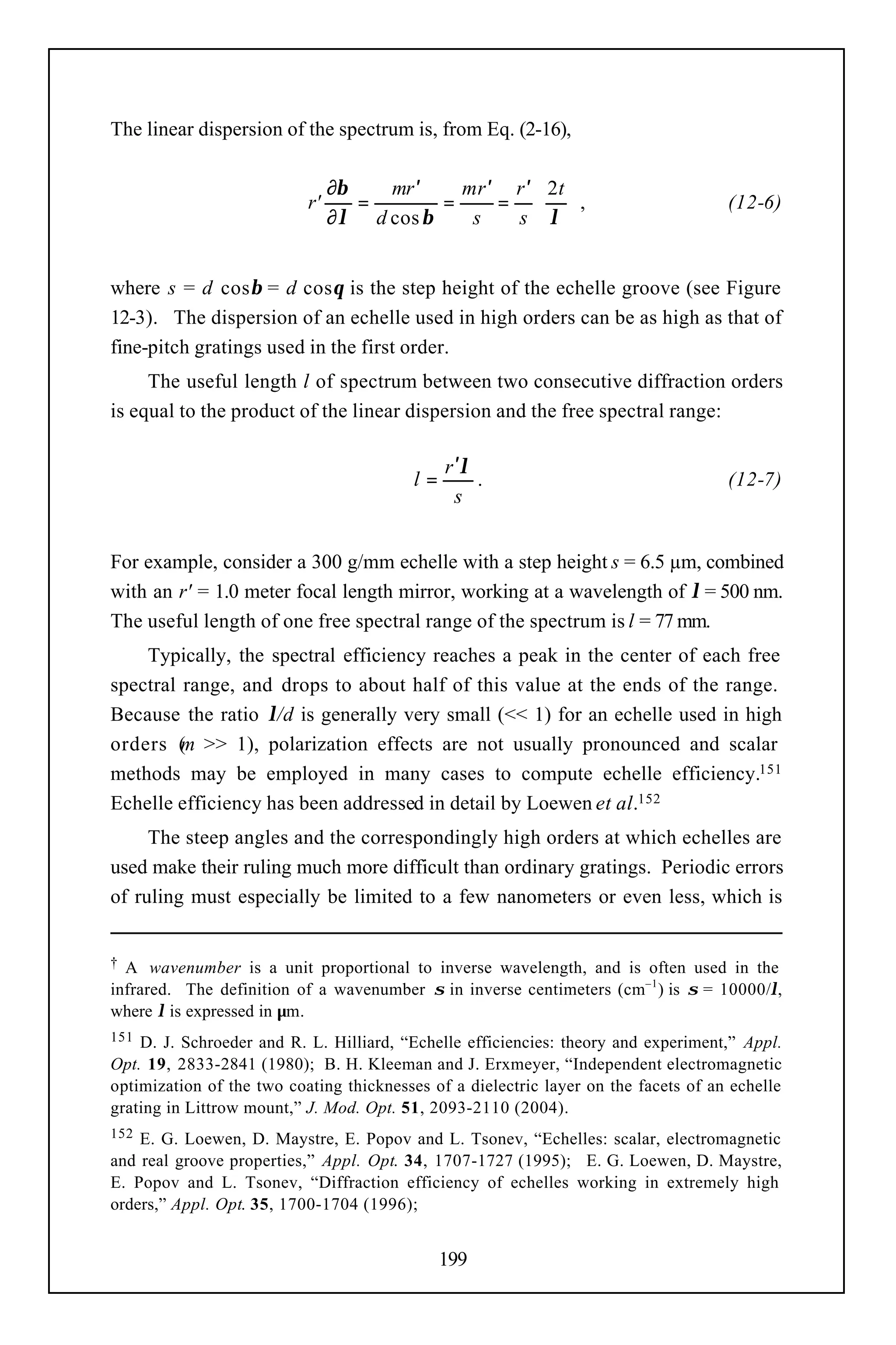 The linear dispersion of the spectrum is, from Eq. (2-16),

                                ∂β    mr ′    mr ′ r ′  2t 
                           r'      =        =     =  ,                             (12-6)
                                ∂ λ d cos β    s   sλ 


where s = d cosβ = d cosθ is the step height of the echelle groove (see Figure
12-3). The dispersion of an echelle used in high orders can be as high as that of
fine-pitch gratings used in the first order.
     The useful length l of spectrum between two consecutive diffraction orders
is equal to the product of the linear dispersion and the free spectral range:

                                               r ′λ
                                          l=        .                                (12-7)
                                                 s


For example, consider a 300 g/mm echelle with a step height s = 6.5 µm, combined
with an r' = 1.0 meter focal length mirror, working at a wavelength of λ = 500 nm.
The useful length of one free spectral range of the spectrum is l = 77 mm.
    Typically, the spectral efficiency reaches a peak in the center of each free
spectral range, and drops to about half of this value at the ends of the range.
Because the ratio λ/d is generally very small (<< 1) for an echelle used in high
orders ( >> 1), polarization effects are not usually pronounced and scalar
         m
methods may be employed in many cases to compute echelle efficiency.151
Echelle efficiency has been addressed in detail by Loewen et al.152
     The steep angles and the correspondingly high orders at which echelles are
used make their ruling much more difficult than ordinary gratings. Periodic errors
of ruling must especially be limited to a few nanometers or even less, which is


† A wavenumber is a unit proportional to inverse wavelength, and is often used in the
infrared. The definition of a wavenumber σ in inverse centimeters (cm–1 ) is σ = 10000/λ,
where λ is expressed in µm.
151 D. J. Schroeder and R. L. Hilliard, “Echelle efficiencies: theory and experiment,” Appl.
Opt. 19, 2833-2841 (1980); B. H. Kleeman and J. Erxmeyer, “Independent electromagnetic
optimization of the two coating thicknesses of a dielectric layer on the facets of an echelle
grating in Littrow mount,” J. Mod. Opt. 51, 2093-2110 (2004).
152 E. G. Loewen, D. Maystre, E. Popov and L. Tsonev, “Echelles: scalar, electromagnetic
and real groove properties,” Appl. Opt. 34, 1707-1727 (1995); E. G. Loewen, D. Maystre,
E. Popov and L. Tsonev, “Diffraction efficiency of echelles working in extremely high
orders,” Appl. Opt. 35, 1700-1704 (1996);


                                               199
 