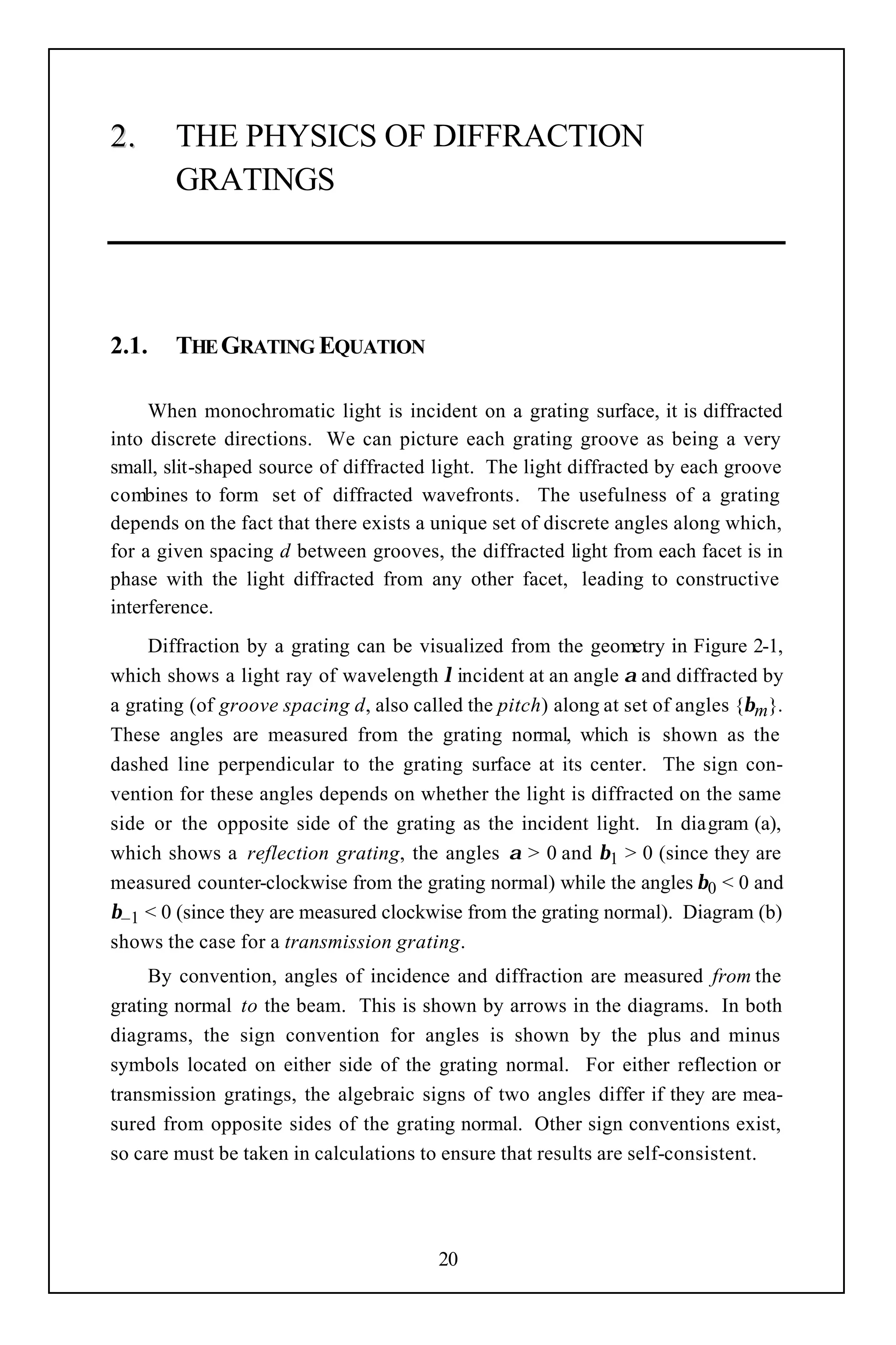 2.      THE PHYSICS OF DIFFRACTION
        GRATINGS




2.1.    THE GRATING EQUATION

     When monochromatic light is incident on a grating surface, it is diffracted
into discrete directions. We can picture each grating groove as being a very
small, slit-shaped source of diffracted light. The light diffracted by each groove
combines to form set of diffracted wavefronts. The usefulness of a grating
depends on the fact that there exists a unique set of discrete angles along which,
for a given spacing d between grooves, the diffracted light from each facet is in
phase with the light diffracted from any other facet, leading to constructive
interference.
     Diffraction by a grating can be visualized from the geometry in Figure 2-1,
which shows a light ray of wavelength λ incident at an angle α and diffracted by
a grating (of groove spacing d, also called the pitch) along at set of angles {βm}.
These angles are measured from the grating normal, which is shown as the
dashed line perpendicular to the grating surface at its center. The sign con-
vention for these angles depends on whether the light is diffracted on the same
side or the opposite side of the grating as the incident light. In diagram (a),
which shows a reflection grating, the angles α > 0 and β1 > 0 (since they are
measured counter-clockwise from the grating normal) while the angles β0 < 0 and
β–1 < 0 (since they are measured clockwise from the grating normal). Diagram (b)
shows the case for a transmission grating.
     By convention, angles of incidence and diffraction are measured from the
grating normal to the beam. This is shown by arrows in the diagrams. In both
diagrams, the sign convention for angles is shown by the plus and minus
symbols located on either side of the grating normal. For either reflection or
transmission gratings, the algebraic signs of two angles differ if they are mea-
sured from opposite sides of the grating normal. Other sign conventions exist,
so care must be taken in calculations to ensure that results are self-consistent.




                                        20
 