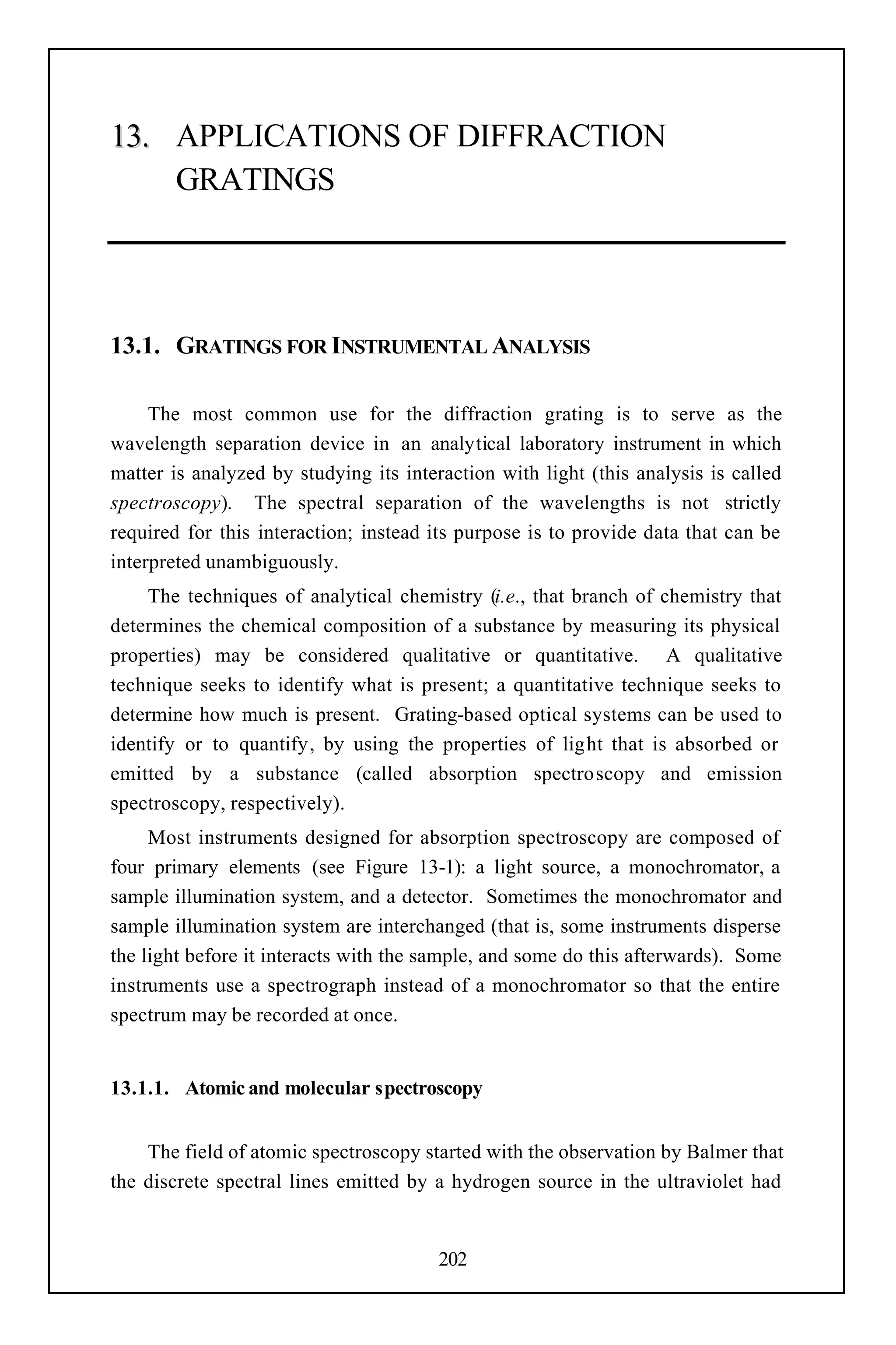 13. APPLICATIONS OF DIFFRACTION
    GRATINGS




13.1. GRATINGS FOR INSTRUMENTAL ANALYSIS

     The most common use for the diffraction grating is to serve as the
wavelength separation device in an analytical laboratory instrument in which
matter is analyzed by studying its interaction with light (this analysis is called
spectroscopy). The spectral separation of the wavelengths is not strictly
required for this interaction; instead its purpose is to provide data that can be
interpreted unambiguously.
    The techniques of analytical chemistry (i.e., that branch of chemistry that
determines the chemical composition of a substance by measuring its physical
properties) may be considered qualitative or quantitative. A qualitative
technique seeks to identify what is present; a quantitative technique seeks to
determine how much is present. Grating-based optical systems can be used to
identify or to quantify, by using the properties of light that is absorbed or
emitted by a substance (called absorption spectroscopy and emission
spectroscopy, respectively).
     Most instruments designed for absorption spectroscopy are composed of
four primary elements (see Figure 13-1): a light source, a monochromator, a
sample illumination system, and a detector. Sometimes the monochromator and
sample illumination system are interchanged (that is, some instruments disperse
the light before it interacts with the sample, and some do this afterwards). Some
instruments use a spectrograph instead of a monochromator so that the entire
spectrum may be recorded at once.


13.1.1. Atomic and molecular spectroscopy


    The field of atomic spectroscopy started with the observation by Balmer that
the discrete spectral lines emitted by a hydrogen source in the ultraviolet had


                                        202
 