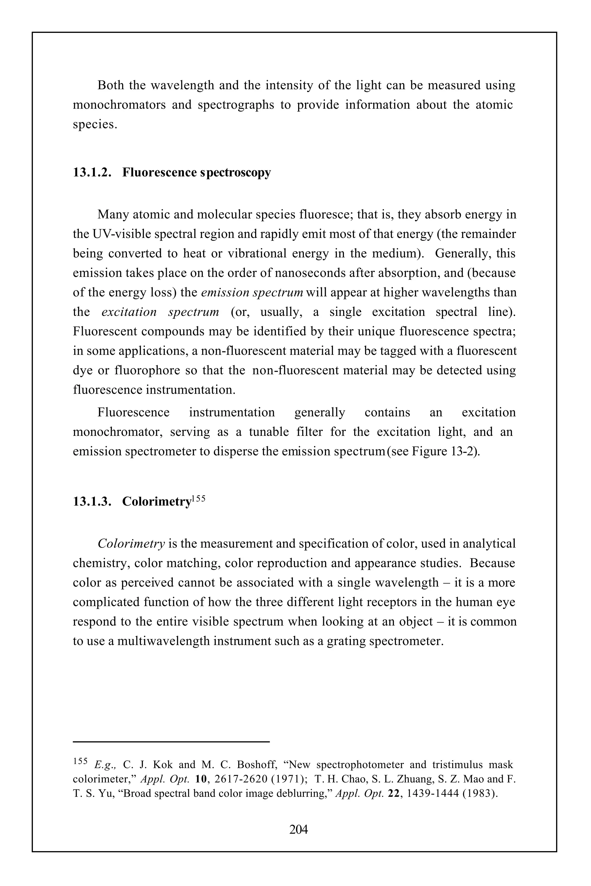 Both the wavelength and the intensity of the light can be measured using
monochromators and spectrographs to provide information about the atomic
species.


13.1.2. Fluorescence spectroscopy


     Many atomic and molecular species fluoresce; that is, they absorb energy in
the UV-visible spectral region and rapidly emit most of that energy (the remainder
being converted to heat or vibrational energy in the medium). Generally, this
emission takes place on the order of nanoseconds after absorption, and (because
of the energy loss) the emission spectrum will appear at higher wavelengths than
the excitation spectrum (or, usually, a single excitation spectral line).
Fluorescent compounds may be identified by their unique fluorescence spectra;
in some applications, a non-fluorescent material may be tagged with a fluorescent
dye or fluorophore so that the non-fluorescent material may be detected using
fluorescence instrumentation.
    Fluorescence instrumentation generally contains an excitation
monochromator, serving as a tunable filter for the excitation light, and an
emission spectrometer to disperse the emission spectrum (see Figure 13-2).


13.1.3. Colorimetry155


     Colorimetry is the measurement and specification of color, used in analytical
chemistry, color matching, color reproduction and appearance studies. Because
color as perceived cannot be associated with a single wavelength – it is a more
complicated function of how the three different light receptors in the human eye
respond to the entire visible spectrum when looking at an object – it is common
to use a multiwavelength instrument such as a grating spectrometer.




155  E.g., C. J. Kok and M. C. Boshoff, “New spectrophotometer and tristimulus mask
colorimeter,” Appl. Opt. 10, 2617-2620 (1971); T. H. Chao, S. L. Zhuang, S. Z. Mao and F.
T. S. Yu, “Broad spectral band color image deblurring,” Appl. Opt. 22, 1439-1444 (1983).


                                           204
 