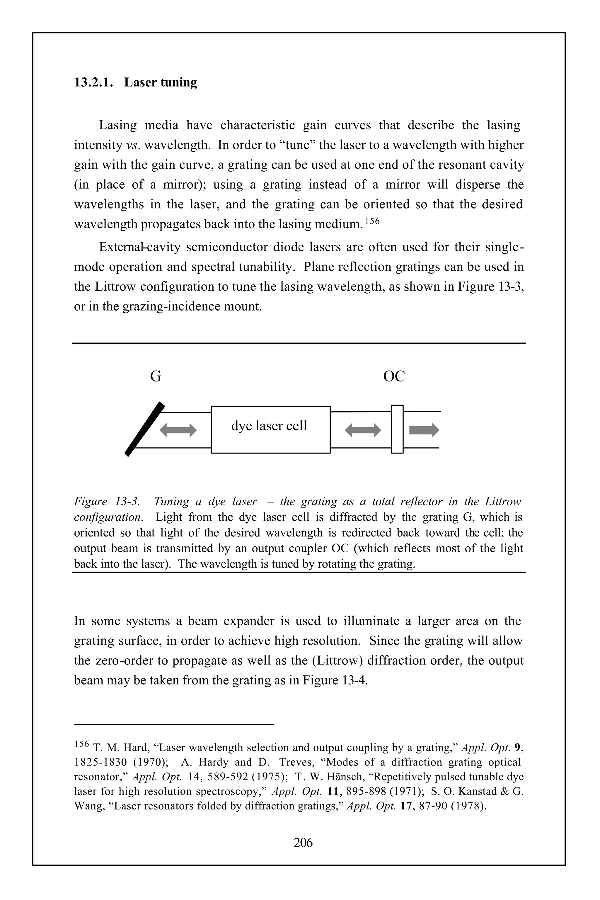 13.2.1. Laser tuning


     Lasing media have characteristic gain curves that describe the lasing
intensity vs. wavelength. In order to “tune” the laser to a wavelength with higher
gain with the gain curve, a grating can be used at one end of the resonant cavity
(in place of a mirror); using a grating instead of a mirror will disperse the
wavelengths in the laser, and the grating can be oriented so that the desired
wavelength propagates back into the lasing medium. 156
     External-cavity semiconductor diode lasers are often used for their single-
mode operation and spectral tunability. Plane reflection gratings can be used in
the Littrow configuration to tune the lasing wavelength, as shown in Figure 13-3,
or in the grazing-incidence mount.




               G                                               OC


                                dye laser cell




Figure 13-3. Tuning a dye laser – the grating as a total reflector in the Littrow
configuration. Light from the dye laser cell is diffracted by the grating G, which is
oriented so that light of the desired wavelength is redirected back toward the cell; the
output beam is transmitted by an output coupler OC (which reflects most of the light
back into the laser). The wavelength is tuned by rotating the grating.



In some systems a beam expander is used to illuminate a larger area on the
grating surface, in order to achieve high resolution. Since the grating will allow
the zero-order to propagate as well as the (Littrow) diffraction order, the output
beam may be taken from the grating as in Figure 13-4.



156 T. M. Hard, “Laser wavelength selection and output coupling by a grating,” Appl. Opt. 9,
1825-1830 (1970); A. Hardy and D. Treves, “Modes of a diffraction grating optical
resonator,” Appl. Opt. 14, 589-592 (1975); T . W. Hänsch, “Repetitively pulsed tunable dye
laser for high resolution spectroscopy,” Appl. Opt. 11, 895-898 (1971); S. O. Kanstad & G.
Wang, “Laser resonators folded by diffraction gratings,” Appl. Opt. 17, 87-90 (1978).


                                            206
 