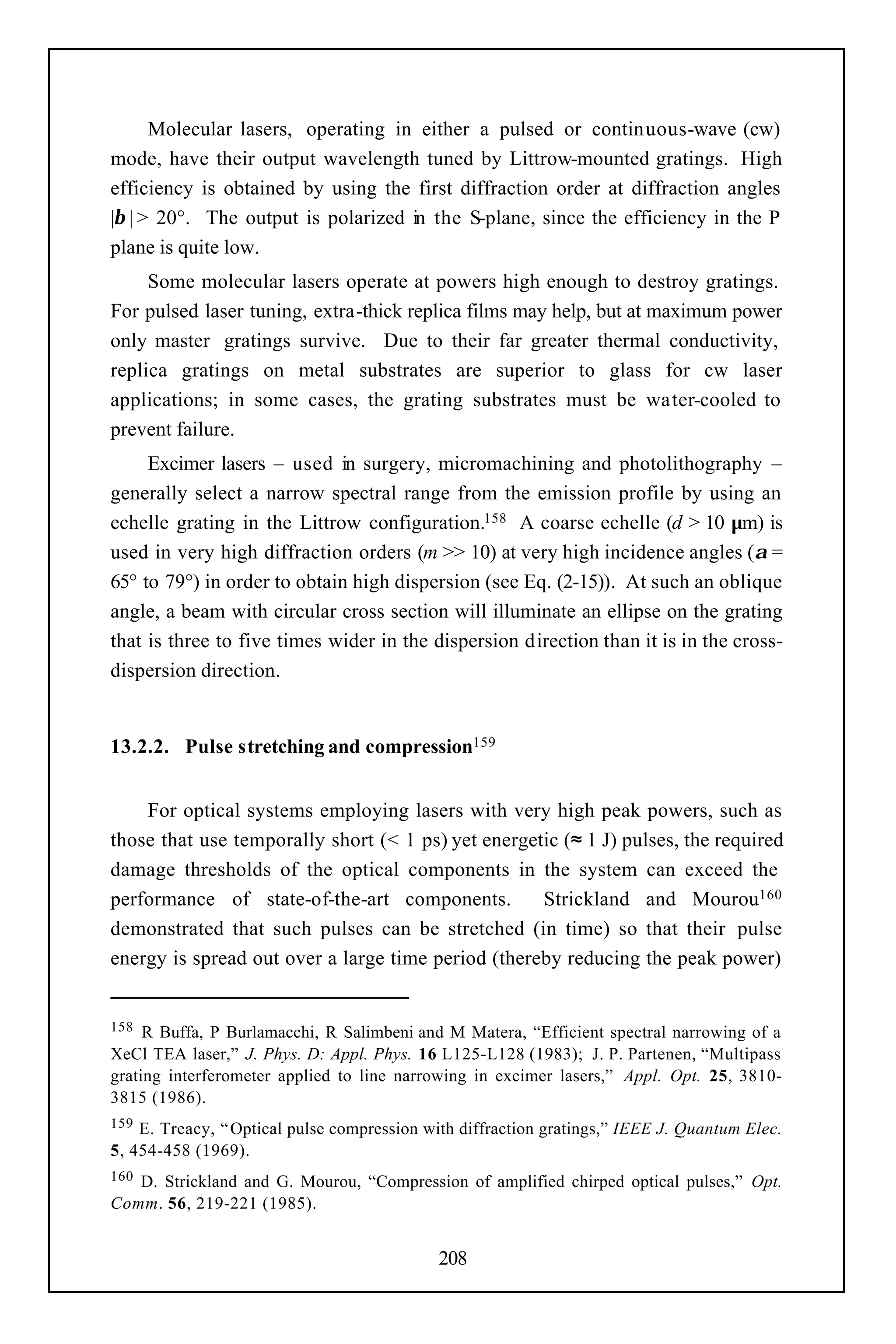 Molecular lasers, operating in either a pulsed or continuous-wave (cw)
mode, have their output wavelength tuned by Littrow-mounted gratings. High
efficiency is obtained by using the first diffraction order at diffraction angles
|β | > 20°. The output is polarized in the S-plane, since the efficiency in the P
plane is quite low.
     Some molecular lasers operate at powers high enough to destroy gratings.
For pulsed laser tuning, extra-thick replica films may help, but at maximum power
only master gratings survive. Due to their far greater thermal conductivity,
replica gratings on metal substrates are superior to glass for cw laser
applications; in some cases, the grating substrates must be water-cooled to
prevent failure.
     Excimer lasers – used in surgery, micromachining and photolithography –
generally select a narrow spectral range from the emission profile by using an
echelle grating in the Littrow configuration.158 A coarse echelle (d > 10 µm) is
used in very high diffraction orders (m >> 10) at very high incidence angles (α =
65° to 79°) in order to obtain high dispersion (see Eq. (2-15)). At such an oblique
angle, a beam with circular cross section will illuminate an ellipse on the grating
that is three to five times wider in the dispersion direction than it is in the cross-
dispersion direction.


13.2.2. Pulse stretching and compression159


    For optical systems employing lasers with very high peak powers, such as
those that use temporally short (< 1 ps) yet energetic (≈ 1 J) pulses, the required
damage thresholds of the optical components in the system can exceed the
performance of state-of-the-art components.         Strickland and Mourou160
demonstrated that such pulses can be stretched (in time) so that their pulse
energy is spread out over a large time period (thereby reducing the peak power)


158  R Buffa, P Burlamacchi, R Salimbeni and M Matera, “Efficient spectral narrowing of a
XeCl TEA laser,” J. Phys. D: Appl. Phys. 16 L125-L128 (1983); J. P. Partenen, “Multipass
grating interferometer applied to line narrowing in excimer lasers,” Appl. Opt. 25, 3810-
3815 (1986).
159 E. Treacy, “ Optical pulse compression with diffraction gratings,” IEEE J. Quantum Elec.
5, 454-458 (1969).
160D. Strickland and G. Mourou, “Compression of amplified chirped optical pulses,” Opt.
Comm. 56, 219-221 (1985).


                                            208
 