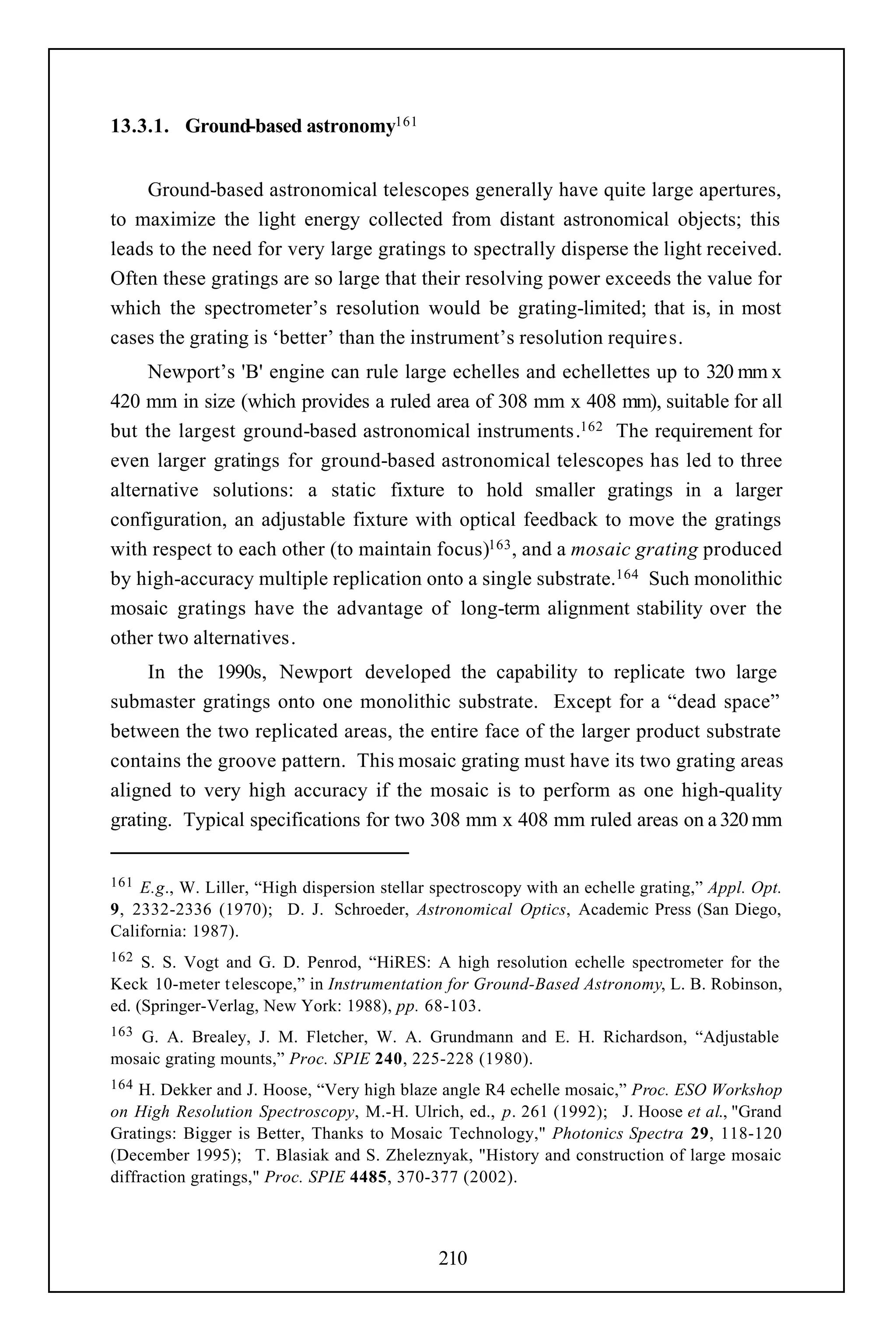 13.3.1. Ground-based astronomy161


    Ground-based astronomical telescopes generally have quite large apertures,
to maximize the light energy collected from distant astronomical objects; this
leads to the need for very large gratings to spectrally disperse the light received.
Often these gratings are so large that their resolving power exceeds the value for
which the spectrometer’s resolution would be grating-limited; that is, in most
cases the grating is ‘better’ than the instrument’s resolution requires.
     Newport’s 'B' engine can rule large echelles and echellettes up to 320 mm x
420 mm in size (which provides a ruled area of 308 mm x 408 mm), suitable for all
but the largest ground-based astronomical instruments.162 The requirement for
even larger gratings for ground-based astronomical telescopes has led to three
alternative solutions: a static fixture to hold smaller gratings in a larger
configuration, an adjustable fixture with optical feedback to move the gratings
with respect to each other (to maintain focus)163 , and a mosaic grating produced
by high-accuracy multiple replication onto a single substrate.164 Such monolithic
mosaic gratings have the advantage of long-term alignment stability over the
other two alternatives.
     In the 1990s, Newport developed the capability to replicate two large
submaster gratings onto one monolithic substrate. Except for a “dead space”
between the two replicated areas, the entire face of the larger product substrate
contains the groove pattern. This mosaic grating must have its two grating areas
aligned to very high accuracy if the mosaic is to perform as one high-quality
grating. Typical specifications for two 308 mm x 408 mm ruled areas on a 320 mm


161 E.g., W. Liller, “High dispersion stellar spectroscopy with an echelle grating,” Appl. Opt.
9, 2332-2336 (1970); D. J. Schroeder, Astronomical Optics, Academic Press (San Diego,
California: 1987).
162  S. S. Vogt and G. D. Penrod, “HiRES: A high resolution echelle spectrometer for the
Keck 10-meter t elescope,” in Instrumentation for Ground-Based Astronomy, L. B. Robinson,
ed. (Springer-Verlag, New York: 1988), pp. 68-103.
163G. A. Brealey, J. M. Fletcher, W. A. Grundmann and E. H. Richardson, “Adjustable
mosaic grating mounts,” Proc. SPIE 240, 225-228 (1980).
164 H. Dekker and J. Hoose, “Very high blaze angle R4 echelle mosaic,” Proc. ESO Workshop
on High Resolution Spectroscopy, M.-H. Ulrich, ed., p. 261 (1992); J. Hoose et al., "Grand
Gratings: Bigger is Better, Thanks to Mosaic Technology," Photonics Spectra 29, 118-120
(December 1995); T. Blasiak and S. Zheleznyak, "History and construction of large mosaic
diffraction gratings," Proc. SPIE 4485, 370-377 (2002).



                                              210
 