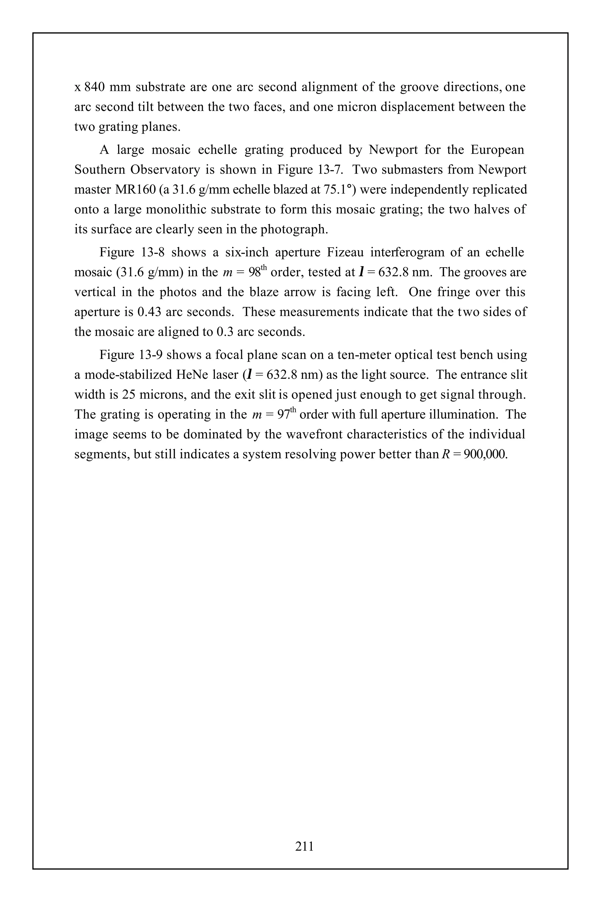 x 840 mm substrate are one arc second alignment of the groove directions, one
arc second tilt between the two faces, and one micron displacement between the
two grating planes.
     A large mosaic echelle grating produced by Newport for the European
Southern Observatory is shown in Figure 13-7. Two submasters from Newport
master MR160 (a 31.6 g/mm echelle blazed at 75.1°) were independently replicated
onto a large monolithic substrate to form this mosaic grating; the two halves of
its surface are clearly seen in the photograph.
     Figure 13-8 shows a six-inch aperture Fizeau interferogram of an echelle
mosaic (31.6 g/mm) in the m = 98th order, tested at λ = 632.8 nm. The grooves are
vertical in the photos and the blaze arrow is facing left. One fringe over this
aperture is 0.43 arc seconds. These measurements indicate that the two sides of
the mosaic are aligned to 0.3 arc seconds.
    Figure 13-9 shows a focal plane scan on a ten-meter optical test bench using
a mode-stabilized HeNe laser (λ = 632.8 nm) as the light source. The entrance slit
width is 25 microns, and the exit slit is opened just enough to get signal through.
The grating is operating in the m = 97th order with full aperture illumination. The
image seems to be dominated by the wavefront characteristics of the individual
segments, but still indicates a system resolving power better than R = 900,000.




                                        211
 